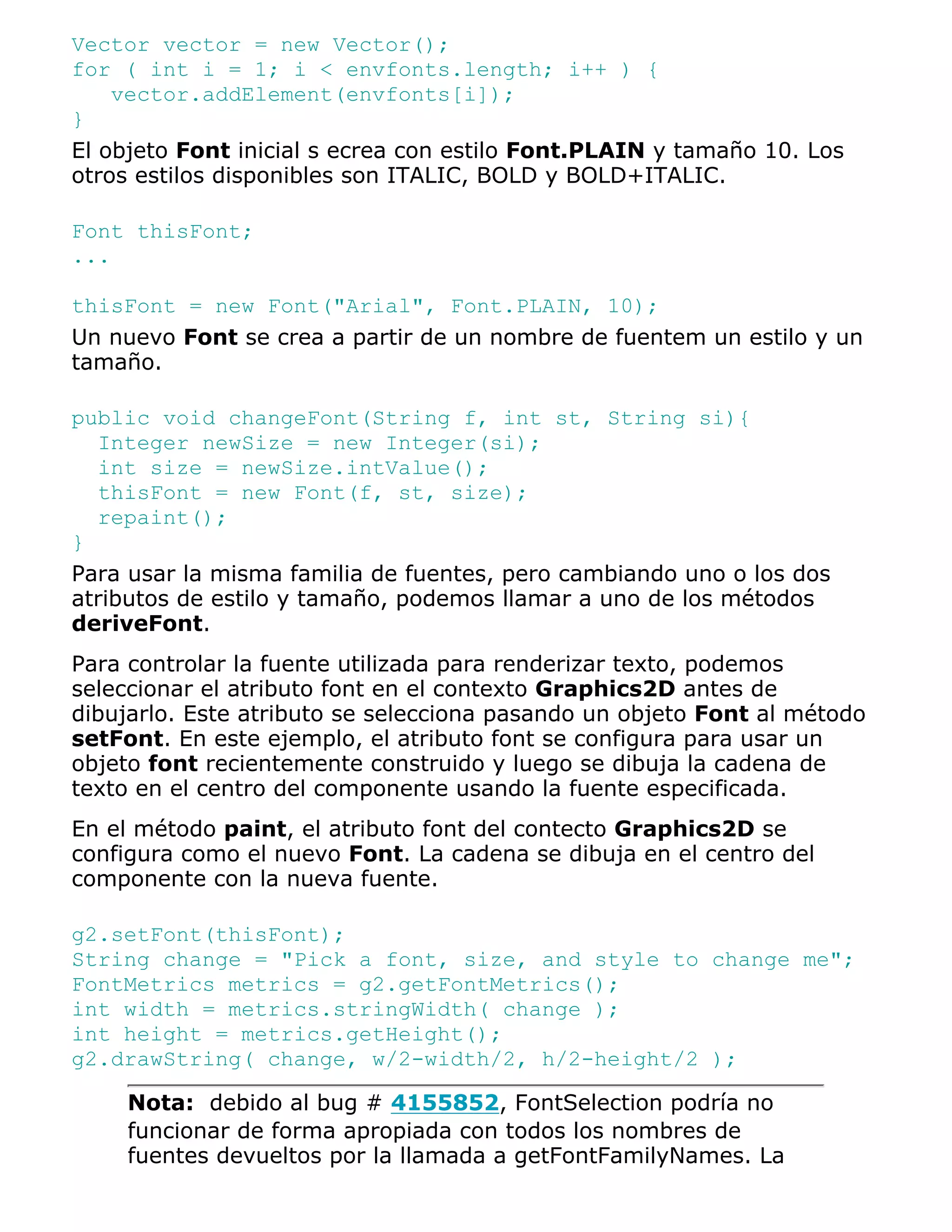 Vector vector = new Vector();
for ( int i = 1; i < envfonts.length; i++ ) {
    vector.addElement(envfonts[i]);
}
El objeto Font inicial s ecrea con estilo Font.PLAIN y tamaño 10. Los
otros estilos disponibles son ITALIC, BOLD y BOLD+ITALIC.

Font thisFont;
...

thisFont = new Font("Arial", Font.PLAIN, 10);
Un nuevo Font se crea a partir de un nombre de fuentem un estilo y un
tamaño.

public void changeFont(String f, int st, String si){
  Integer newSize = new Integer(si);
  int size = newSize.intValue();
  thisFont = new Font(f, st, size);
  repaint();
}
Para usar la misma familia de fuentes, pero cambiando uno o los dos
atributos de estilo y tamaño, podemos llamar a uno de los métodos
deriveFont.
Para controlar la fuente utilizada para renderizar texto, podemos
seleccionar el atributo font en el contexto Graphics2D antes de
dibujarlo. Este atributo se selecciona pasando un objeto Font al método
setFont. En este ejemplo, el atributo font se configura para usar un
objeto font recientemente construido y luego se dibuja la cadena de
texto en el centro del componente usando la fuente especificada.
En el método paint, el atributo font del contecto Graphics2D se
configura como el nuevo Font. La cadena se dibuja en el centro del
componente con la nueva fuente.

g2.setFont(thisFont);
String change = "Pick a font, size, and style to change me";
FontMetrics metrics = g2.getFontMetrics();
int width = metrics.stringWidth( change );
int height = metrics.getHeight();
g2.drawString( change, w/2-width/2, h/2-height/2 );

     Nota: debido al bug # 4155852, FontSelection podría no
     funcionar de forma apropiada con todos los nombres de
     fuentes devueltos por la llamada a getFontFamilyNames. La
 