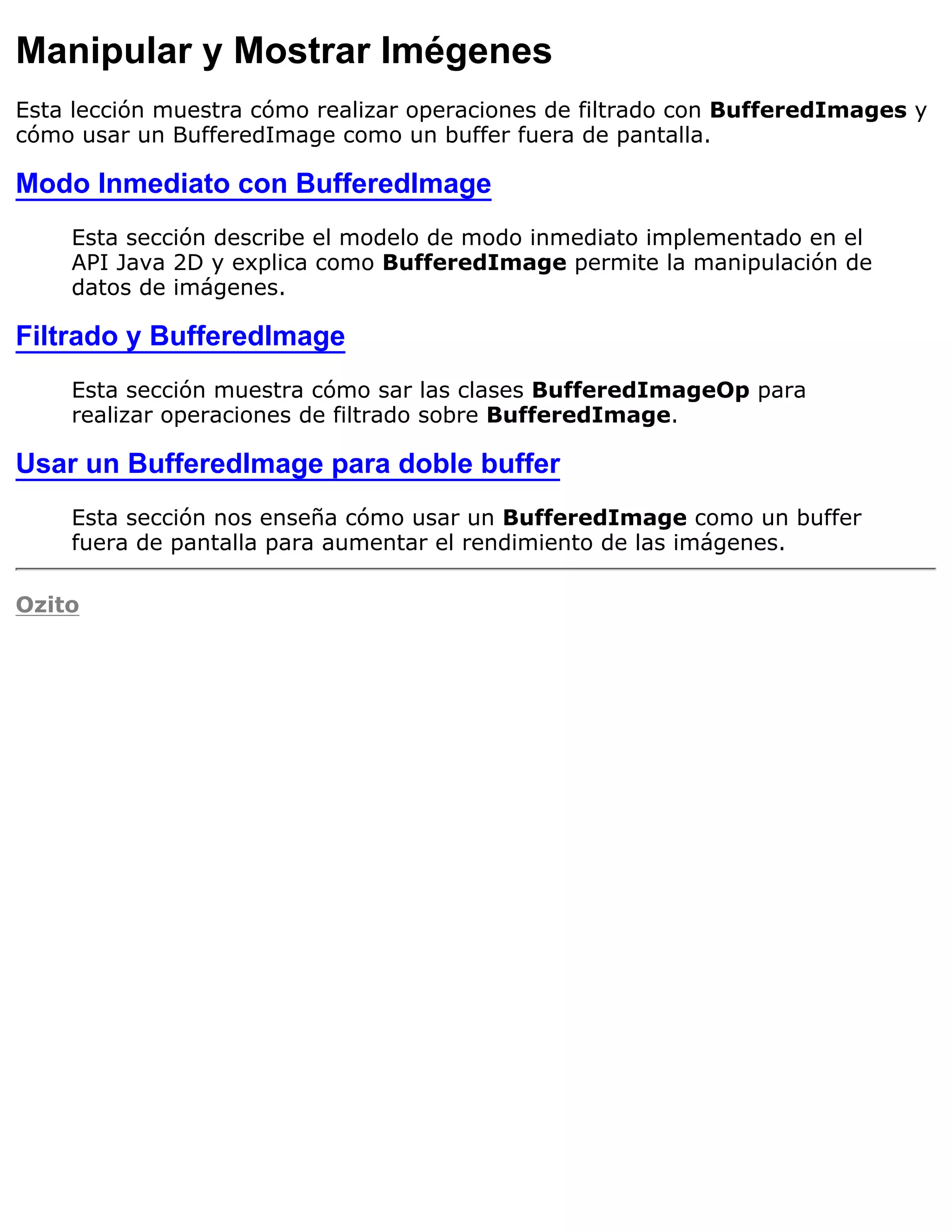 Manipular y Mostrar Imégenes
Esta lección muestra cómo realizar operaciones de filtrado con BufferedImages y
cómo usar un BufferedImage como un buffer fuera de pantalla.

Modo Inmediato con BufferedImage
    Esta sección describe el modelo de modo inmediato implementado en el
    API Java 2D y explica como BufferedImage permite la manipulación de
    datos de imágenes.

Filtrado y BufferedImage
    Esta sección muestra cómo sar las clases BufferedImageOp para
    realizar operaciones de filtrado sobre BufferedImage.

Usar un BufferedImage para doble buffer
    Esta sección nos enseña cómo usar un BufferedImage como un buffer
    fuera de pantalla para aumentar el rendimiento de las imágenes.

Ozito
 