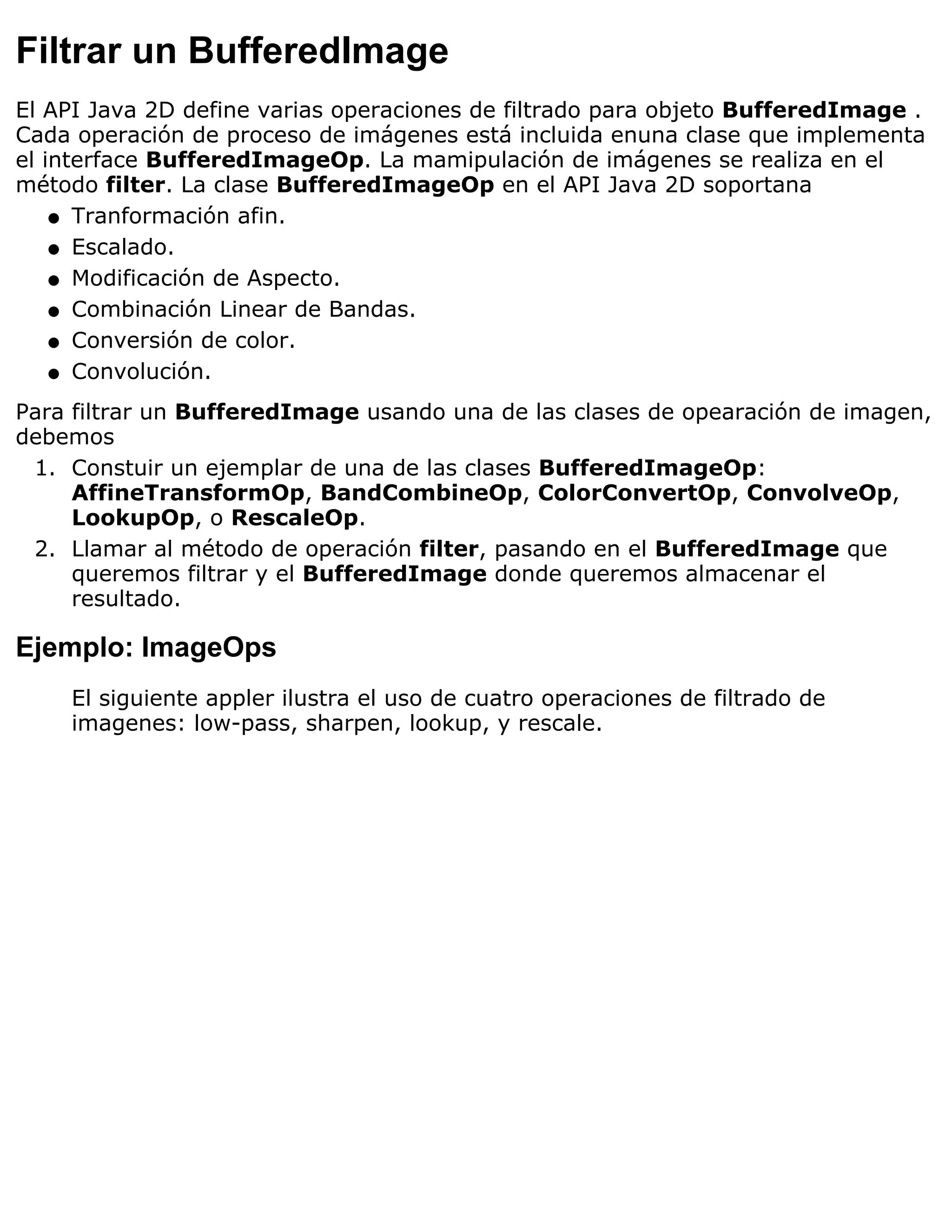 Filtrar un BufferedImage
El API Java 2D define varias operaciones de filtrado para objeto BufferedImage .
Cada operación de proceso de imágenes está incluida enuna clase que implementa
el interface BufferedImageOp. La mamipulación de imágenes se realiza en el
método filter. La clase BufferedImageOp en el API Java 2D soportana
    q Tranformación afin.

    q Escalado.

    q Modificación de Aspecto.

    q Combinación Linear de Bandas.

    q Conversión de color.

    q Convolución.

Para filtrar un BufferedImage usando una de las clases de opearación de imagen,
debemos
 1. Constuir un ejemplar de una de las clases BufferedImageOp:
     AffineTransformOp, BandCombineOp, ColorConvertOp, ConvolveOp,
     LookupOp, o RescaleOp.
 2. Llamar al método de operación filter, pasando en el BufferedImage que
     queremos filtrar y el BufferedImage donde queremos almacenar el
     resultado.

Ejemplo: ImageOps
    El siguiente appler ilustra el uso de cuatro operaciones de filtrado de
    imagenes: low-pass, sharpen, lookup, y rescale.
 
