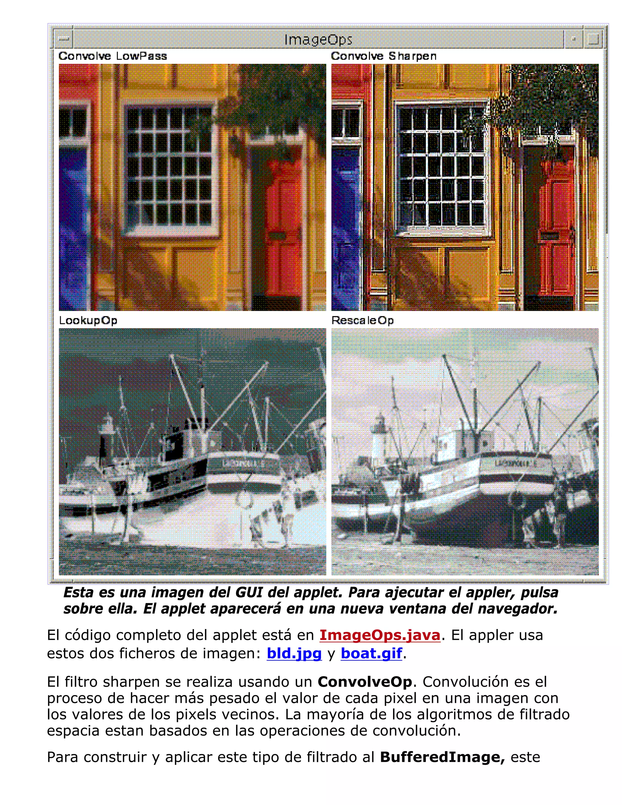 Esta es una imagen del GUI del applet. Para ajecutar el appler, pulsa
  sobre ella. El applet aparecerá en una nueva ventana del navegador.
El código completo del applet está en ImageOps.java. El appler usa
estos dos ficheros de imagen: bld.jpg y boat.gif.

El filtro sharpen se realiza usando un ConvolveOp. Convolución es el
proceso de hacer más pesado el valor de cada pixel en una imagen con
los valores de los pixels vecinos. La mayoría de los algoritmos de filtrado
espacia estan basados en las operaciones de convolución.
Para construir y aplicar este tipo de filtrado al BufferedImage, este
 