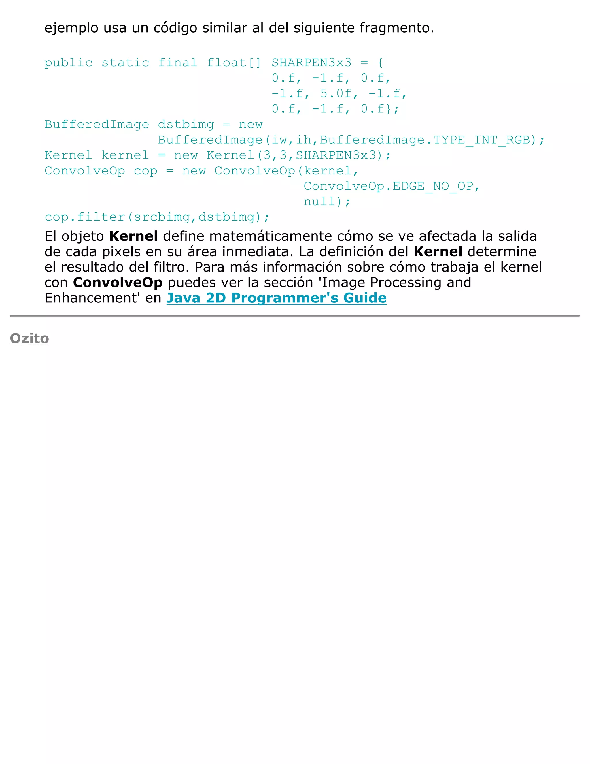 ejemplo usa un código similar al del siguiente fragmento.

    public static final float[] SHARPEN3x3 = {
                                        0.f, -1.f, 0.f,
                                        -1.f, 5.0f, -1.f,
                                        0.f, -1.f, 0.f};
    BufferedImage dstbimg = new
                      BufferedImage(iw,ih,BufferedImage.TYPE_INT_RGB);
    Kernel kernel = new Kernel(3,3,SHARPEN3x3);
    ConvolveOp cop = new ConvolveOp(kernel,
                                            ConvolveOp.EDGE_NO_OP,
                                            null);
    cop.filter(srcbimg,dstbimg);
    El objeto Kernel define matemáticamente cómo se ve afectada la salida
    de cada pixels en su área inmediata. La definición del Kernel determine
    el resultado del filtro. Para más información sobre cómo trabaja el kernel
    con ConvolveOp puedes ver la sección 'Image Processing and
    Enhancement' en Java 2D Programmer's Guide

Ozito
 