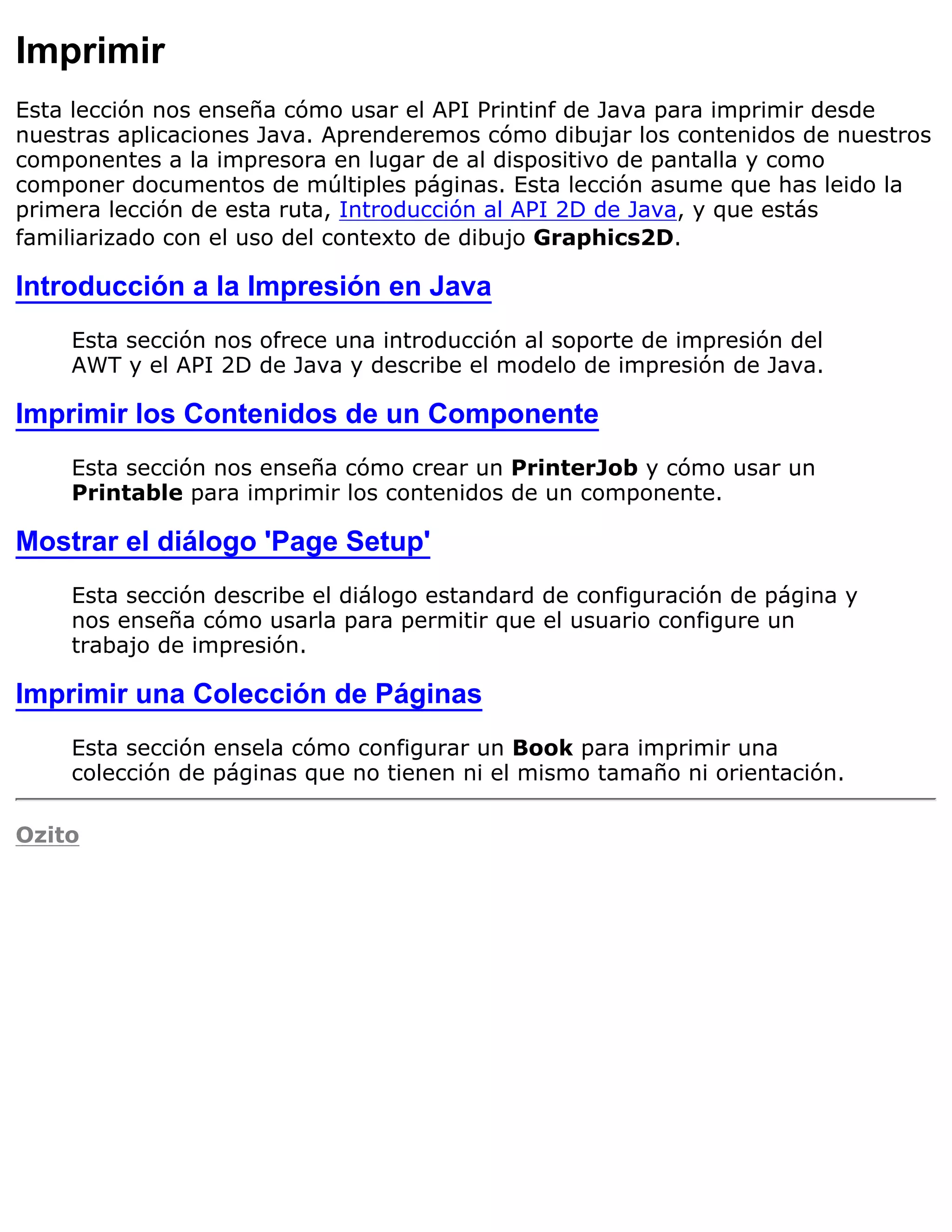 Imprimir
Esta lección nos enseña cómo usar el API Printinf de Java para imprimir desde
nuestras aplicaciones Java. Aprenderemos cómo dibujar los contenidos de nuestros
componentes a la impresora en lugar de al dispositivo de pantalla y como
componer documentos de múltiples páginas. Esta lección asume que has leido la
primera lección de esta ruta, Introducción al API 2D de Java, y que estás
familiarizado con el uso del contexto de dibujo Graphics2D.

Introducción a la Impresión en Java
    Esta sección nos ofrece una introducción al soporte de impresión del
    AWT y el API 2D de Java y describe el modelo de impresión de Java.

Imprimir los Contenidos de un Componente
    Esta sección nos enseña cómo crear un PrinterJob y cómo usar un
    Printable para imprimir los contenidos de un componente.

Mostrar el diálogo 'Page Setup'
    Esta sección describe el diálogo estandard de configuración de página y
    nos enseña cómo usarla para permitir que el usuario configure un
    trabajo de impresión.

Imprimir una Colección de Páginas
    Esta sección ensela cómo configurar un Book para imprimir una
    colección de páginas que no tienen ni el mismo tamaño ni orientación.

Ozito
 