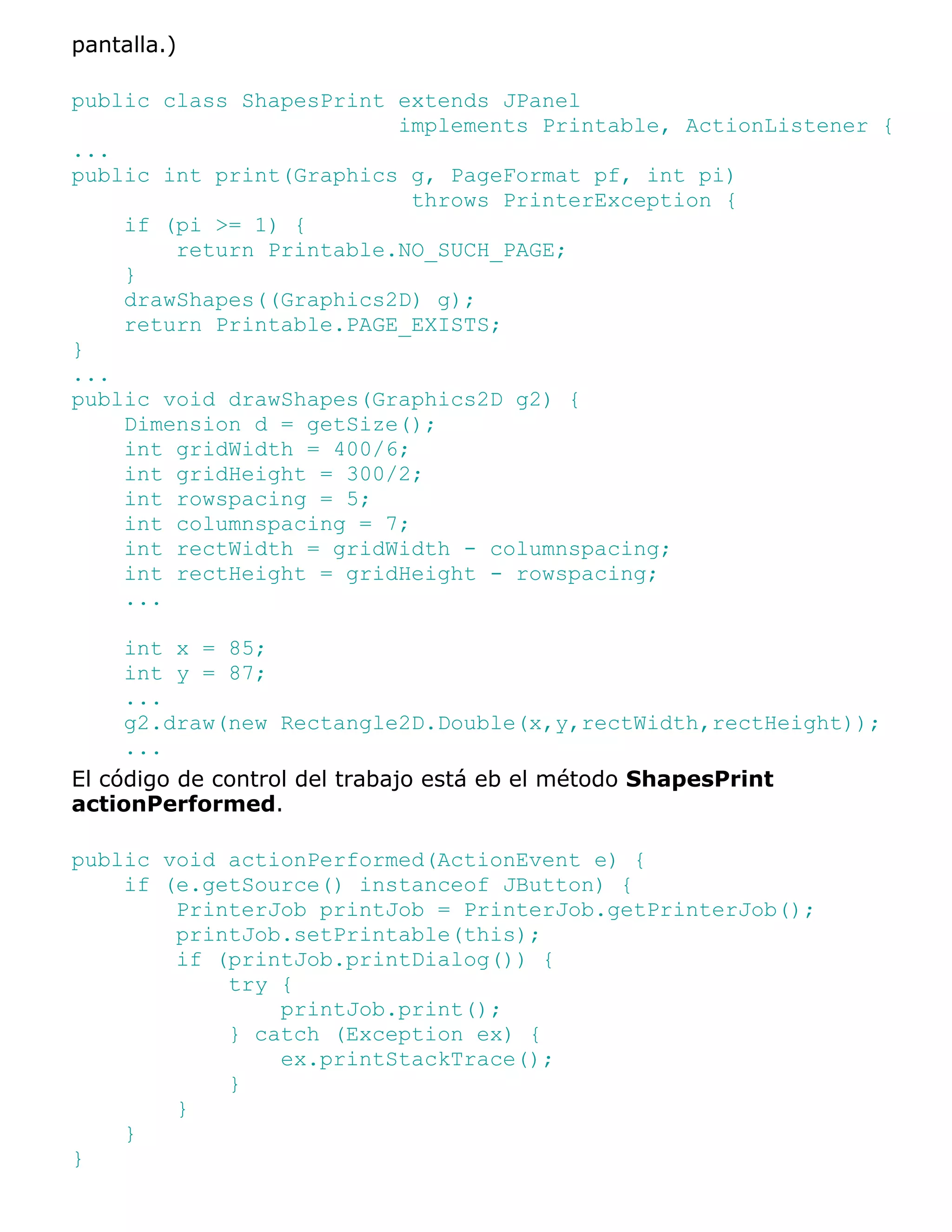 pantalla.)

public class ShapesPrint extends JPanel
                         implements Printable, ActionListener {
...
public int print(Graphics g, PageFormat pf, int pi)
                           throws PrinterException {
    if (pi >= 1) {
        return Printable.NO_SUCH_PAGE;
    }
    drawShapes((Graphics2D) g);
    return Printable.PAGE_EXISTS;
}
...
public void drawShapes(Graphics2D g2) {
    Dimension d = getSize();
    int gridWidth = 400/6;
    int gridHeight = 300/2;
    int rowspacing = 5;
    int columnspacing = 7;
    int rectWidth = gridWidth - columnspacing;
    int rectHeight = gridHeight - rowspacing;
    ...

     int x = 85;
     int y = 87;
     ...
     g2.draw(new Rectangle2D.Double(x,y,rectWidth,rectHeight));
     ...
El código de control del trabajo está eb el método ShapesPrint
actionPerformed.

public void actionPerformed(ActionEvent e) {
    if (e.getSource() instanceof JButton) {
        PrinterJob printJob = PrinterJob.getPrinterJob();
        printJob.setPrintable(this);
        if (printJob.printDialog()) {
            try {
                printJob.print();
            } catch (Exception ex) {
                ex.printStackTrace();
            }
        }
    }
}
 