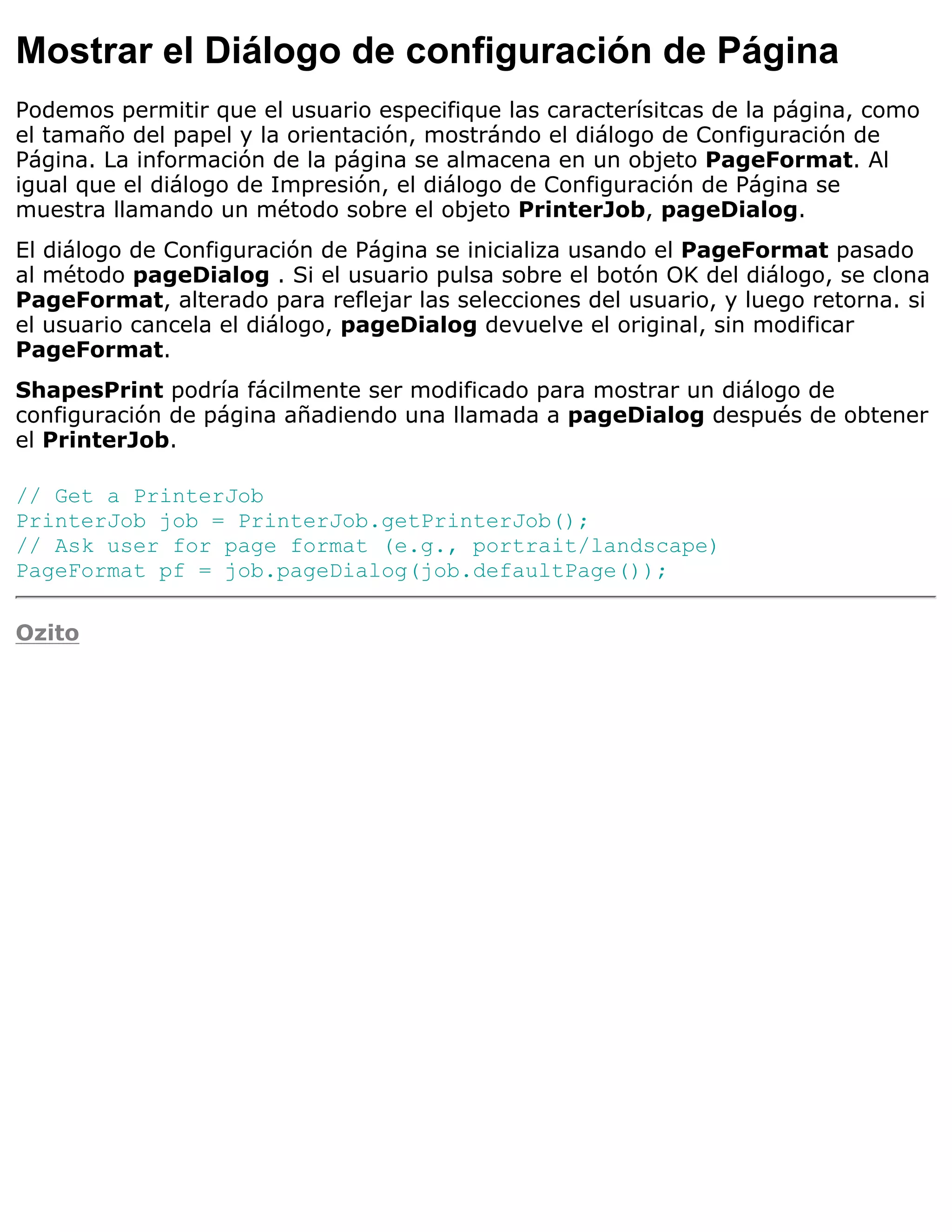 Mostrar el Diálogo de configuración de Página
Podemos permitir que el usuario especifique las caracterísitcas de la página, como
el tamaño del papel y la orientación, mostrándo el diálogo de Configuración de
Página. La información de la página se almacena en un objeto PageFormat. Al
igual que el diálogo de Impresión, el diálogo de Configuración de Página se
muestra llamando un método sobre el objeto PrinterJob, pageDialog.
El diálogo de Configuración de Página se inicializa usando el PageFormat pasado
al método pageDialog . Si el usuario pulsa sobre el botón OK del diálogo, se clona
PageFormat, alterado para reflejar las selecciones del usuario, y luego retorna. si
el usuario cancela el diálogo, pageDialog devuelve el original, sin modificar
PageFormat.
ShapesPrint podría fácilmente ser modificado para mostrar un diálogo de
configuración de página añadiendo una llamada a pageDialog después de obtener
el PrinterJob.

// Get a PrinterJob
PrinterJob job = PrinterJob.getPrinterJob();
// Ask user for page format (e.g., portrait/landscape)
PageFormat pf = job.pageDialog(job.defaultPage());

Ozito
 