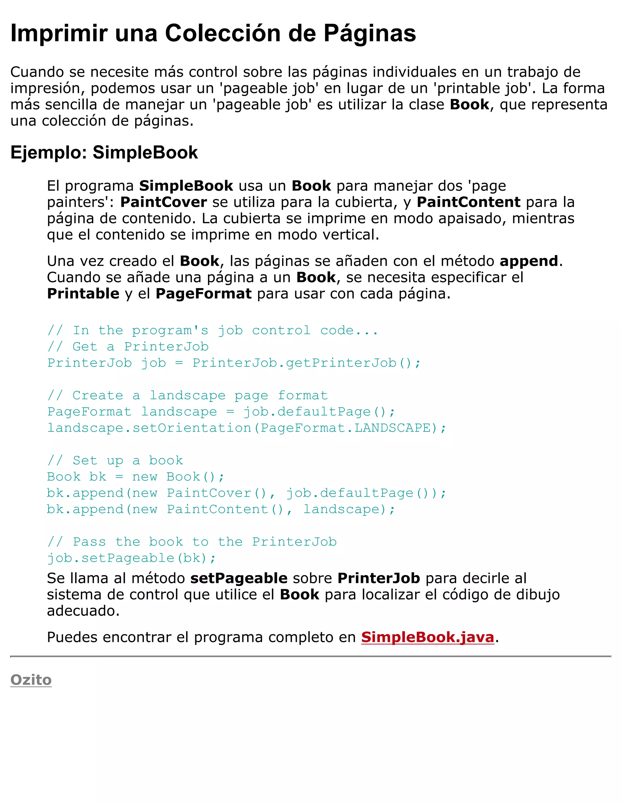 Imprimir una Colección de Páginas
Cuando se necesite más control sobre las páginas individuales en un trabajo de
impresión, podemos usar un 'pageable job' en lugar de un 'printable job'. La forma
más sencilla de manejar un 'pageable job' es utilizar la clase Book, que representa
una colección de páginas.

Ejemplo: SimpleBook
     El programa SimpleBook usa un Book para manejar dos 'page
     painters': PaintCover se utiliza para la cubierta, y PaintContent para la
     página de contenido. La cubierta se imprime en modo apaisado, mientras
     que el contenido se imprime en modo vertical.
     Una vez creado el Book, las páginas se añaden con el método append.
     Cuando se añade una página a un Book, se necesita especificar el
     Printable y el PageFormat para usar con cada página.

     // In the program's job control code...
     // Get a PrinterJob
     PrinterJob job = PrinterJob.getPrinterJob();

     // Create a landscape page format
     PageFormat landscape = job.defaultPage();
     landscape.setOrientation(PageFormat.LANDSCAPE);

     // Set up a book
     Book bk = new Book();
     bk.append(new PaintCover(), job.defaultPage());
     bk.append(new PaintContent(), landscape);

     // Pass the book to the PrinterJob
     job.setPageable(bk);
     Se llama al método setPageable sobre PrinterJob para decirle al
     sistema de control que utilice el Book para localizar el código de dibujo
     adecuado.
     Puedes encontrar el programa completo en SimpleBook.java.

Ozito
 