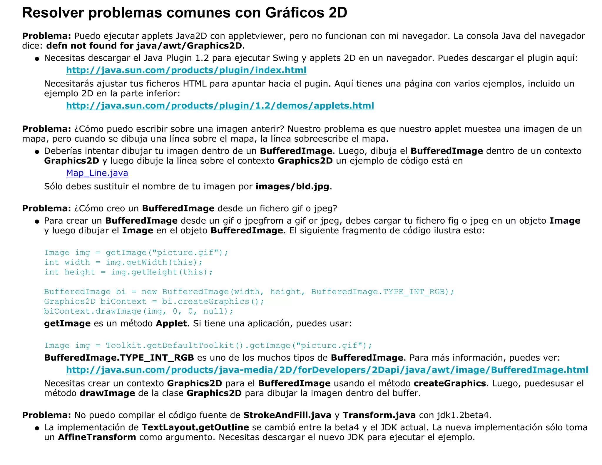 Resolver problemas comunes con Gráficos 2D
Problema: Puedo ejecutar applets Java2D con appletviewer, pero no funcionan con mi navegador. La consola Java del navegador
dice: defn not found for java/awt/Graphics2D.
   q Necesitas descargar el Java Plugin 1.2 para ejecutar Swing y applets 2D en un navegador. Puedes descargar el plugin aquí:

          http://java.sun.com/products/plugin/index.html
    Necesitarás ajustar tus ficheros HTML para apuntar hacia el pugin. Aquí tienes una página con varios ejemplos, incluido un
    ejemplo 2D en la parte inferior:
        http://java.sun.com/products/plugin/1.2/demos/applets.html

Problema: ¿Cómo puedo escribir sobre una imagen anterir? Nuestro problema es que nuestro applet muestea una imagen de un
mapa, pero cuando se dibuja una línea sobre el mapa, la línea sobreescribe el mapa.
  q Deberías intentar dibujar tu imagen dentro de un BufferedImage. Luego, dibuja el BufferedImage dentro de un contexto
    Graphics2D y luego dibuje la línea sobre el contexto Graphics2D un ejemplo de código está en
         Map_Line.java
    Sólo debes sustituir el nombre de tu imagen por images/bld.jpg.

Problema: ¿Cómo creo un BufferedImage desde un fichero gif o jpeg?
  q Para crear un BufferedImage desde un gif o jpegfrom a gif or jpeg, debes cargar tu fichero fig o jpeg en un objeto Image
    y luego dibujar el Image en el objeto BufferedImage. El siguiente fragmento de código ilustra esto:

    Image img = getImage("picture.gif");
    int width = img.getWidth(this);
    int height = img.getHeight(this);

    BufferedImage bi = new BufferedImage(width, height, BufferedImage.TYPE_INT_RGB);
    Graphics2D biContext = bi.createGraphics();
    biContext.drawImage(img, 0, 0, null);
    getImage es un método Applet. Si tiene una aplicación, puedes usar:

    Image img = Toolkit.getDefaultToolkit().getImage("picture.gif");
    BufferedImage.TYPE_INT_RGB es uno de los muchos tipos de BufferedImage. Para más información, puedes ver:
        http://java.sun.com/products/java-media/2D/forDevelopers/2Dapi/java/awt/image/BufferedImage.html
    Necesitas crear un contexto Graphics2D para el BufferedImage usando el método createGraphics. Luego, puedesusar el
    método drawImage de la clase Graphics2D para dibujar la imagen dentro del buffer.

Problema: No puedo compilar el código fuente de StrokeAndFill.java y Transform.java con jdk1.2beta4.
  q La implementación de TextLayout.getOutline se cambió entre la beta4 y el JDK actual. La nueva implementación sólo toma
    un AffineTransform como argumento. Necesitas descargar el nuevo JDK para ejecutar el ejemplo.
 