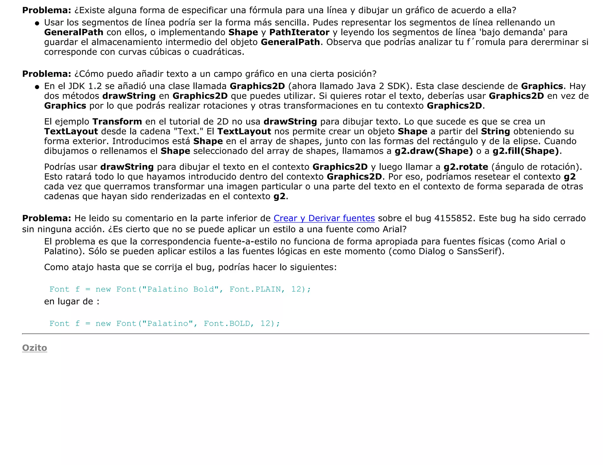 Problema: ¿Existe alguna forma de especificar una fórmula para una línea y dibujar un gráfico de acuerdo a ella?
  q Usar los segmentos de línea podría ser la forma más sencilla. Pudes representar los segmentos de línea rellenando un
    GeneralPath con ellos, o implementando Shape y PathIterator y leyendo los segmentos de línea 'bajo demanda' para
    guardar el almacenamiento intermedio del objeto GeneralPath. Observa que podrías analizar tu f´romula para dererminar si
    corresponde con curvas cúbicas o cuadráticas.

Problema: ¿Cómo puedo añadir texto a un campo gráfico en una cierta posición?
  q En el JDK 1.2 se añadió una clase llamada Graphics2D (ahora llamado Java 2 SDK). Esta clase desciende de Graphics. Hay
    dos métodos drawString en Graphics2D que puedes utilizar. Si quieres rotar el texto, deberías usar Graphics2D en vez de
    Graphics por lo que podrás realizar rotaciones y otras transformaciones en tu contexto Graphics2D.
    El ejemplo Transform en el tutorial de 2D no usa drawString para dibujar texto. Lo que sucede es que se crea un
    TextLayout desde la cadena "Text." El TextLayout nos permite crear un objeto Shape a partir del String obteniendo su
    forma exterior. Introducimos está Shape en el array de shapes, junto con las formas del rectángulo y de la elipse. Cuando
    dibujamos o rellenamos el Shape seleccionado del array de shapes, llamamos a g2.draw(Shape) o a g2.fill(Shape).
    Podrías usar drawString para dibujar el texto en el contexto Graphics2D y luego llamar a g2.rotate (ángulo de rotación).
    Esto ratará todo lo que hayamos introducido dentro del contexto Graphics2D. Por eso, podríamos resetear el contexto g2
    cada vez que querramos transformar una imagen particular o una parte del texto en el contexto de forma separada de otras
    cadenas que hayan sido renderizadas en el contexto g2.

Problema: He leido su comentario en la parte inferior de Crear y Derivar fuentes sobre el bug 4155852. Este bug ha sido cerrado
sin ninguna acción. ¿Es cierto que no se puede aplicar un estilo a una fuente como Arial?
      El problema es que la correspondencia fuente-a-estilo no funciona de forma apropiada para fuentes físicas (como Arial o
      Palatino). Sólo se pueden aplicar estilos a las fuentes lógicas en este momento (como Dialog o SansSerif).
    Como atajo hasta que se corrija el bug, podrías hacer lo siguientes:

     Font f = new Font("Palatino Bold", Font.PLAIN, 12);
    en lugar de :

        Font f = new Font("Palatino", Font.BOLD, 12);

Ozito
 