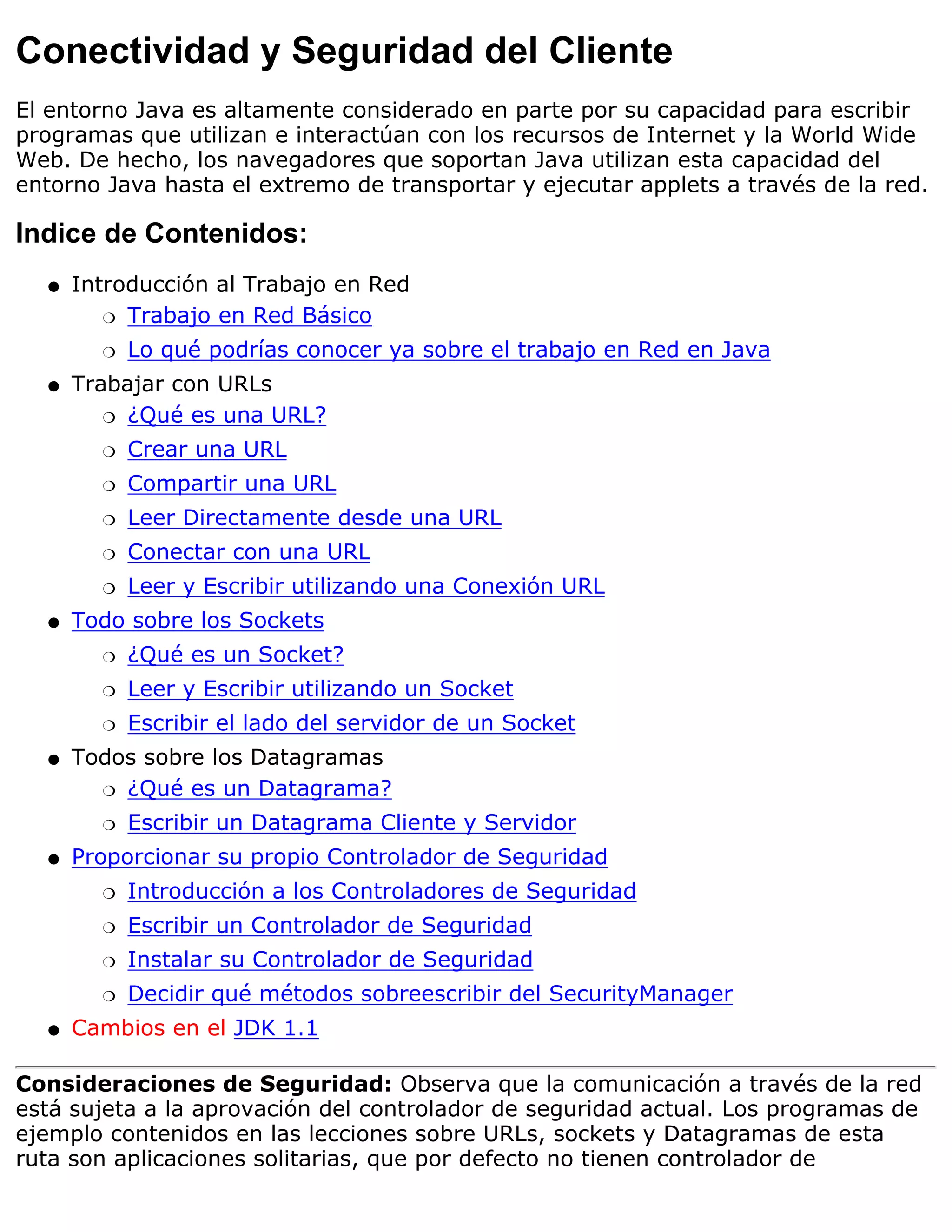 Conectividad y Seguridad del Cliente
El entorno Java es altamente considerado en parte por su capacidad para escribir
programas que utilizan e interactúan con los recursos de Internet y la World Wide
Web. De hecho, los navegadores que soportan Java utilizan esta capacidad del
entorno Java hasta el extremo de transportar y ejecutar applets a través de la red.

Indice de Contenidos:
  q   Introducción al Trabajo en Red
         r Trabajo en Red Básico

        r   Lo qué podrías conocer ya sobre el trabajo en Red en Java
  q   Trabajar con URLs
         r ¿Qué es una URL?

        r   Crear una URL
        r   Compartir una URL
        r   Leer Directamente desde una URL
        r   Conectar con una URL
        r   Leer y Escribir utilizando una Conexión URL
  q   Todo sobre los Sockets
        r   ¿Qué es un Socket?
        r   Leer y Escribir utilizando un Socket
        r   Escribir el lado del servidor de un Socket
  q   Todos sobre los Datagramas
        r ¿Qué es un Datagrama?

        r   Escribir un Datagrama Cliente y Servidor
  q   Proporcionar su propio Controlador de Seguridad
        r   Introducción a los Controladores de Seguridad
        r   Escribir un Controlador de Seguridad
        r   Instalar su Controlador de Seguridad
        r   Decidir qué métodos sobreescribir del SecurityManager
  q   Cambios en el JDK 1.1

Consideraciones de Seguridad: Observa que la comunicación a través de la red
está sujeta a la aprovación del controlador de seguridad actual. Los programas de
ejemplo contenidos en las lecciones sobre URLs, sockets y Datagramas de esta
ruta son aplicaciones solitarias, que por defecto no tienen controlador de
 