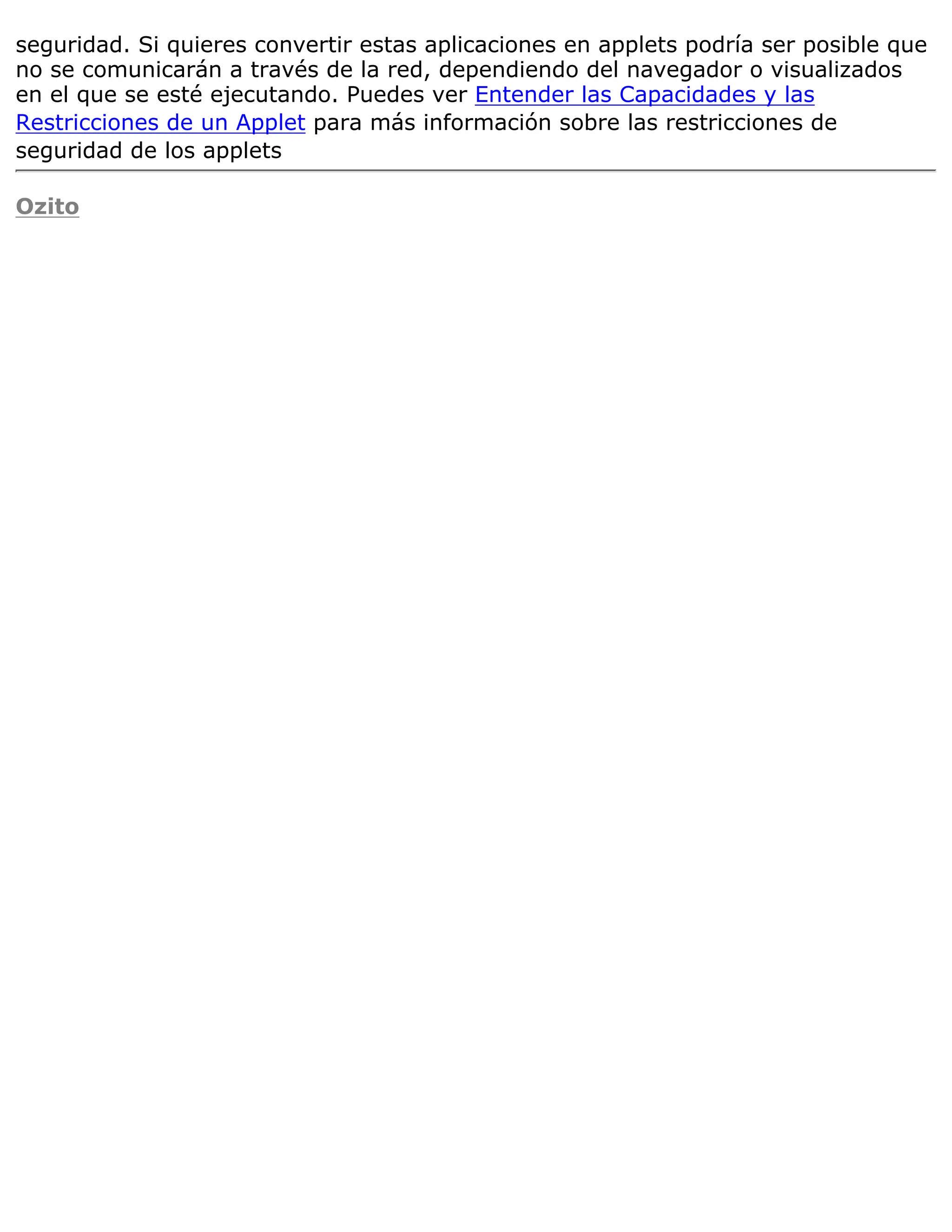 seguridad. Si quieres convertir estas aplicaciones en applets podría ser posible que
no se comunicarán a través de la red, dependiendo del navegador o visualizados
en el que se esté ejecutando. Puedes ver Entender las Capacidades y las
Restricciones de un Applet para más información sobre las restricciones de
seguridad de los applets

Ozito
 