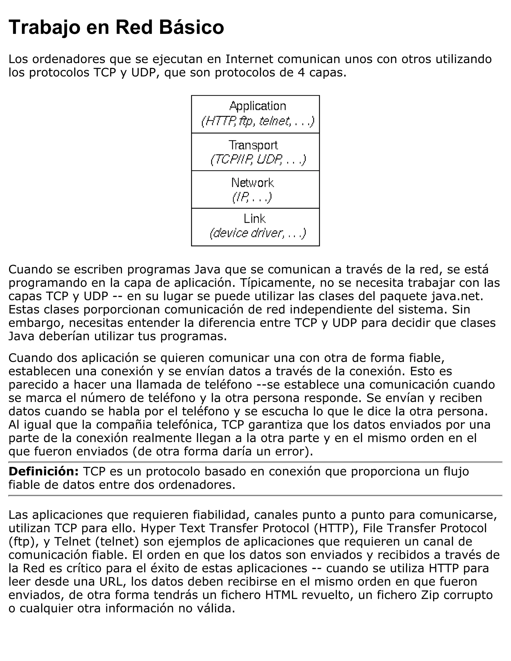 Trabajo en Red Básico
Los ordenadores que se ejecutan en Internet comunican unos con otros utilizando
los protocolos TCP y UDP, que son protocolos de 4 capas.




Cuando se escriben programas Java que se comunican a través de la red, se está
programando en la capa de aplicación. Típicamente, no se necesita trabajar con las
capas TCP y UDP -- en su lugar se puede utilizar las clases del paquete java.net.
Estas clases porporcionan comunicación de red independiente del sistema. Sin
embargo, necesitas entender la diferencia entre TCP y UDP para decidir que clases
Java deberían utilizar tus programas.
Cuando dos aplicación se quieren comunicar una con otra de forma fiable,
establecen una conexión y se envían datos a través de la conexión. Esto es
parecido a hacer una llamada de teléfono --se establece una comunicación cuando
se marca el número de teléfono y la otra persona responde. Se envían y reciben
datos cuando se habla por el teléfono y se escucha lo que le dice la otra persona.
Al igual que la compañia telefónica, TCP garantiza que los datos enviados por una
parte de la conexión realmente llegan a la otra parte y en el mismo orden en el
que fueron enviados (de otra forma daría un error).
Definición: TCP es un protocolo basado en conexión que proporciona un flujo
fiable de datos entre dos ordenadores.

Las aplicaciones que requieren fiabilidad, canales punto a punto para comunicarse,
utilizan TCP para ello. Hyper Text Transfer Protocol (HTTP), File Transfer Protocol
(ftp), y Telnet (telnet) son ejemplos de aplicaciones que requieren un canal de
comunicación fiable. El orden en que los datos son enviados y recibidos a través de
la Red es crítico para el éxito de estas aplicaciones -- cuando se utiliza HTTP para
leer desde una URL, los datos deben recibirse en el mismo orden en que fueron
enviados, de otra forma tendrás un fichero HTML revuelto, un fichero Zip corrupto
o cualquier otra información no válida.
 