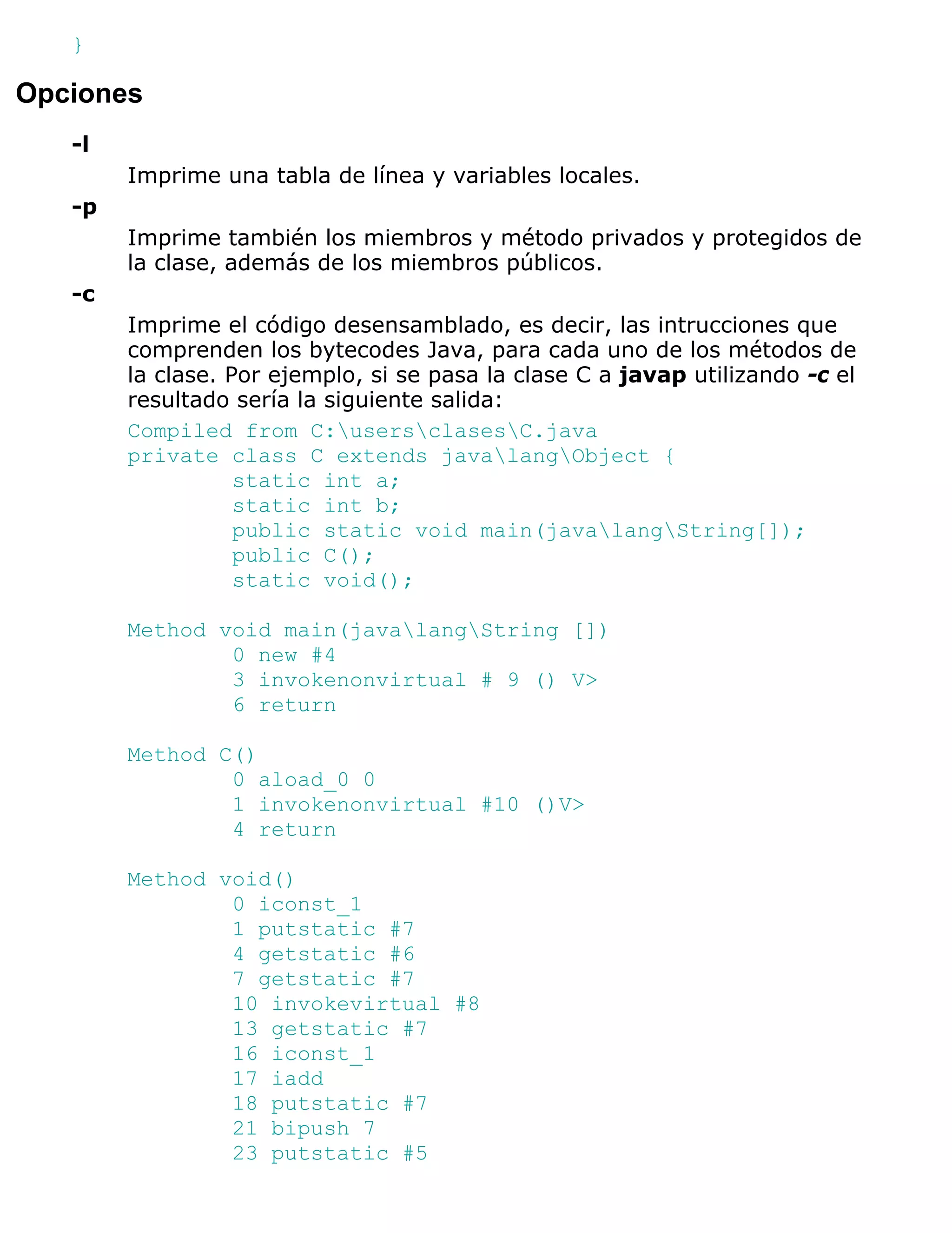 }

Opciones
   -l
        Imprime una tabla de línea y variables locales.
   -p
        Imprime también los miembros y método privados y protegidos de
        la clase, además de los miembros públicos.
   -c
        Imprime el código desensamblado, es decir, las intrucciones que
        comprenden los bytecodes Java, para cada uno de los métodos de
        la clase. Por ejemplo, si se pasa la clase C a javap utilizando -c el
        resultado sería la siguiente salida:
        Compiled from C:usersclasesC.java
        private class C extends javalangObject {
                   static int a;
                   static int b;
                   public static void main(javalangString[]);
                   public C();
                   static void();

        Method void main(javalangString [])
                0 new #4
                3 invokenonvirtual # 9 () V>
                6 return

        Method C()
                0 aload_0 0
                1 invokenonvirtual #10 ()V>
                4 return

        Method void()
                0 iconst_1
                1 putstatic #7
                4 getstatic #6
                7 getstatic #7
                10 invokevirtual #8
                13 getstatic #7
                16 iconst_1
                17 iadd
                18 putstatic #7
                21 bipush 7
                23 putstatic #5
 