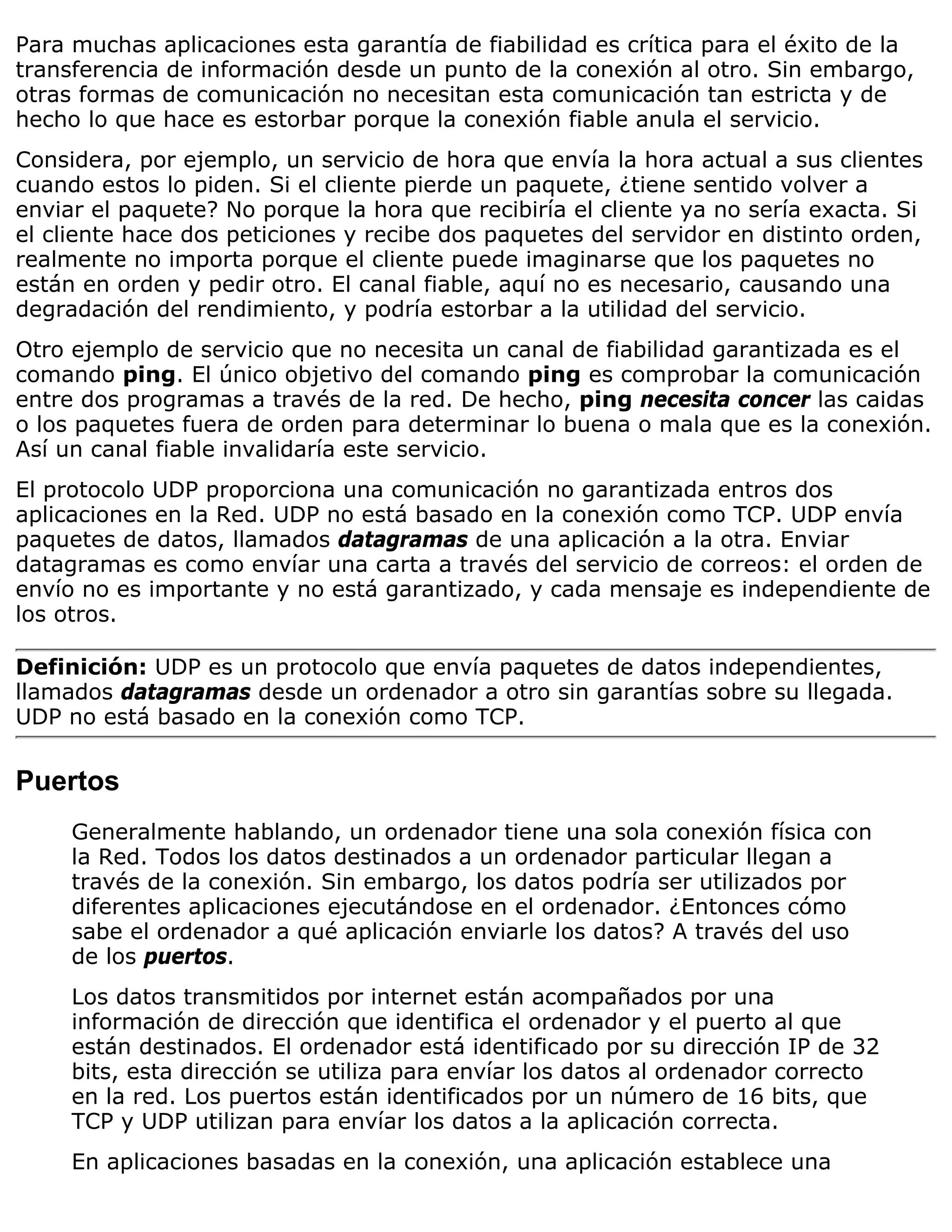 Para muchas aplicaciones esta garantía de fiabilidad es crítica para el éxito de la
transferencia de información desde un punto de la conexión al otro. Sin embargo,
otras formas de comunicación no necesitan esta comunicación tan estricta y de
hecho lo que hace es estorbar porque la conexión fiable anula el servicio.
Considera, por ejemplo, un servicio de hora que envía la hora actual a sus clientes
cuando estos lo piden. Si el cliente pierde un paquete, ¿tiene sentido volver a
enviar el paquete? No porque la hora que recibiría el cliente ya no sería exacta. Si
el cliente hace dos peticiones y recibe dos paquetes del servidor en distinto orden,
realmente no importa porque el cliente puede imaginarse que los paquetes no
están en orden y pedir otro. El canal fiable, aquí no es necesario, causando una
degradación del rendimiento, y podría estorbar a la utilidad del servicio.
Otro ejemplo de servicio que no necesita un canal de fiabilidad garantizada es el
comando ping. El único objetivo del comando ping es comprobar la comunicación
entre dos programas a través de la red. De hecho, ping necesita concer las caidas
o los paquetes fuera de orden para determinar lo buena o mala que es la conexión.
Así un canal fiable invalidaría este servicio.
El protocolo UDP proporciona una comunicación no garantizada entros dos
aplicaciones en la Red. UDP no está basado en la conexión como TCP. UDP envía
paquetes de datos, llamados datagramas de una aplicación a la otra. Enviar
datagramas es como envíar una carta a través del servicio de correos: el orden de
envío no es importante y no está garantizado, y cada mensaje es independiente de
los otros.

Definición: UDP es un protocolo que envía paquetes de datos independientes,
llamados datagramas desde un ordenador a otro sin garantías sobre su llegada.
UDP no está basado en la conexión como TCP.


Puertos
     Generalmente hablando, un ordenador tiene una sola conexión física con
     la Red. Todos los datos destinados a un ordenador particular llegan a
     través de la conexión. Sin embargo, los datos podría ser utilizados por
     diferentes aplicaciones ejecutándose en el ordenador. ¿Entonces cómo
     sabe el ordenador a qué aplicación enviarle los datos? A través del uso
     de los puertos.
     Los datos transmitidos por internet están acompañados por una
     información de dirección que identifica el ordenador y el puerto al que
     están destinados. El ordenador está identificado por su dirección IP de 32
     bits, esta dirección se utiliza para envíar los datos al ordenador correcto
     en la red. Los puertos están identificados por un número de 16 bits, que
     TCP y UDP utilizan para envíar los datos a la aplicación correcta.
     En aplicaciones basadas en la conexión, una aplicación establece una
 
