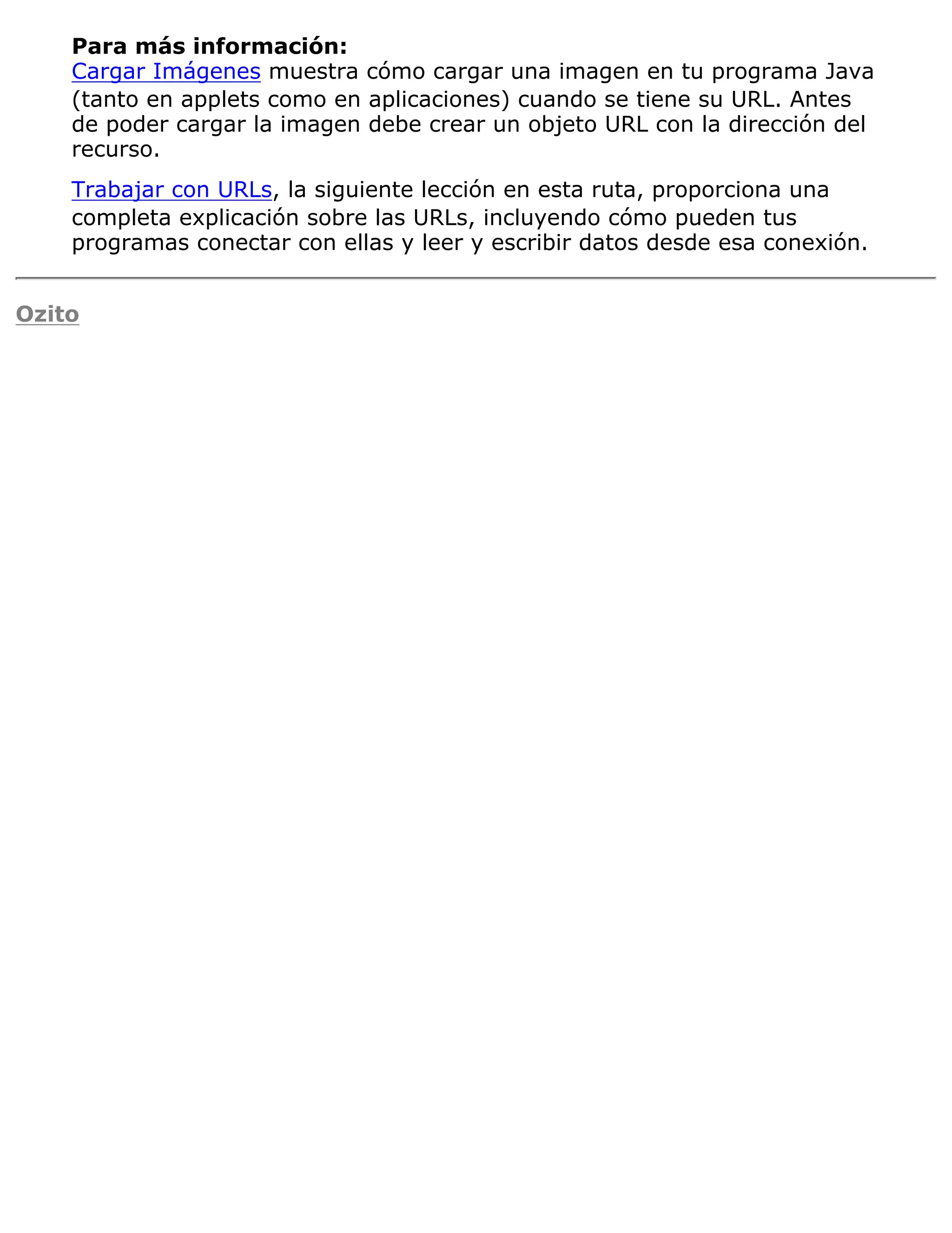 Para más información:
    Cargar Imágenes muestra cómo cargar una imagen en tu programa Java
    (tanto en applets como en aplicaciones) cuando se tiene su URL. Antes
    de poder cargar la imagen debe crear un objeto URL con la dirección del
    recurso.
    Trabajar con URLs, la siguiente lección en esta ruta, proporciona una
    completa explicación sobre las URLs, incluyendo cómo pueden tus
    programas conectar con ellas y leer y escribir datos desde esa conexión.


Ozito
 