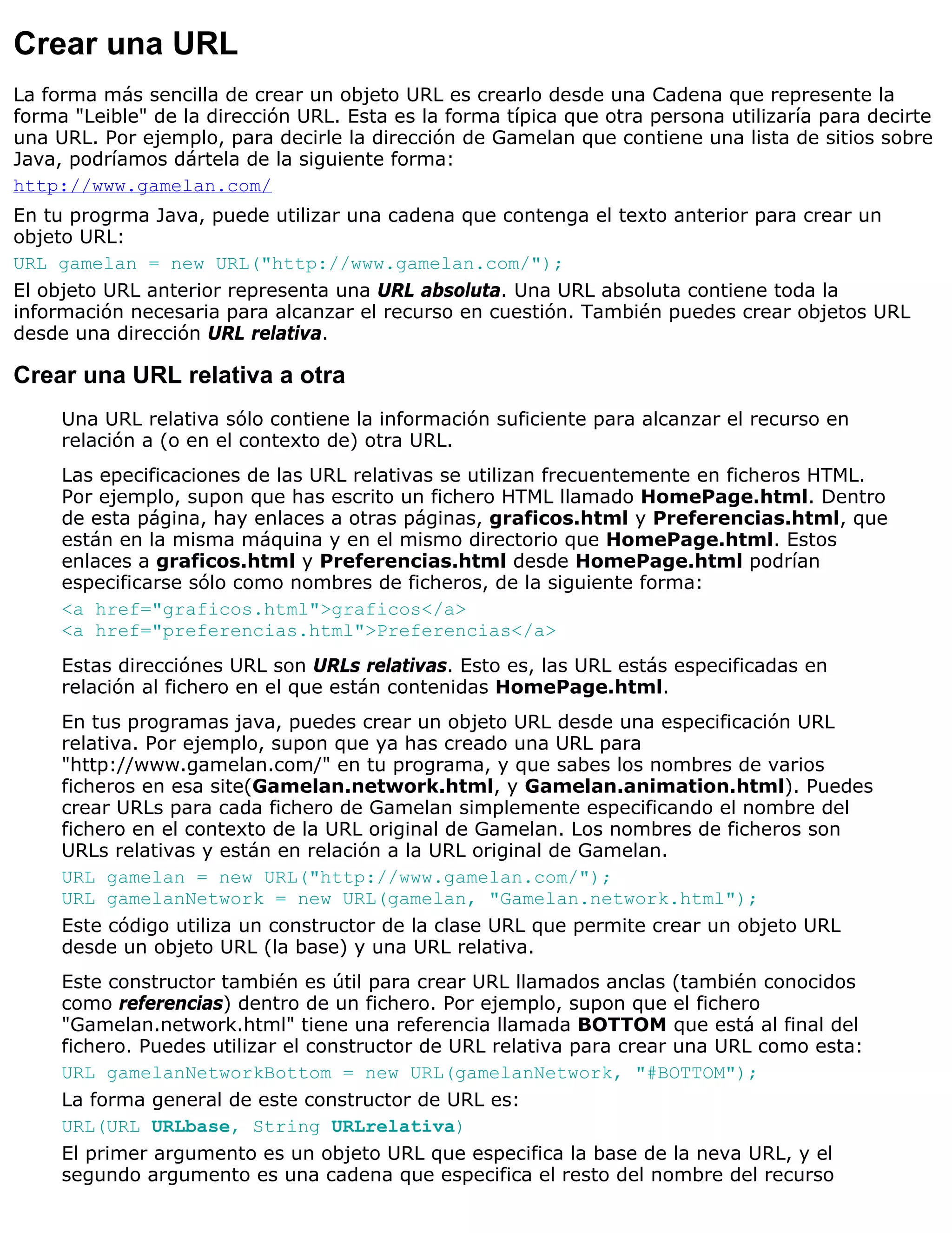 Crear una URL
La forma más sencilla de crear un objeto URL es crearlo desde una Cadena que represente la
forma "Leible" de la dirección URL. Esta es la forma típica que otra persona utilizaría para decirte
una URL. Por ejemplo, para decirle la dirección de Gamelan que contiene una lista de sitios sobre
Java, podríamos dártela de la siguiente forma:
http://www.gamelan.com/
En tu progrma Java, puede utilizar una cadena que contenga el texto anterior para crear un
objeto URL:
URL gamelan = new URL("http://www.gamelan.com/");
El objeto URL anterior representa una URL absoluta. Una URL absoluta contiene toda la
información necesaria para alcanzar el recurso en cuestión. También puedes crear objetos URL
desde una dirección URL relativa.

Crear una URL relativa a otra
     Una URL relativa sólo contiene la información suficiente para alcanzar el recurso en
     relación a (o en el contexto de) otra URL.
     Las epecificaciones de las URL relativas se utilizan frecuentemente en ficheros HTML.
     Por ejemplo, supon que has escrito un fichero HTML llamado HomePage.html. Dentro
     de esta página, hay enlaces a otras páginas, graficos.html y Preferencias.html, que
     están en la misma máquina y en el mismo directorio que HomePage.html. Estos
     enlaces a graficos.html y Preferencias.html desde HomePage.html podrían
     especificarse sólo como nombres de ficheros, de la siguiente forma:
     <a href="graficos.html">graficos</a>
     <a href="preferencias.html">Preferencias</a>
     Estas direcciónes URL son URLs relativas. Esto es, las URL estás especificadas en
     relación al fichero en el que están contenidas HomePage.html.
     En tus programas java, puedes crear un objeto URL desde una especificación URL
     relativa. Por ejemplo, supon que ya has creado una URL para
     "http://www.gamelan.com/" en tu programa, y que sabes los nombres de varios
     ficheros en esa site(Gamelan.network.html, y Gamelan.animation.html). Puedes
     crear URLs para cada fichero de Gamelan simplemente especificando el nombre del
     fichero en el contexto de la URL original de Gamelan. Los nombres de ficheros son
     URLs relativas y están en relación a la URL original de Gamelan.
     URL gamelan = new URL("http://www.gamelan.com/");
     URL gamelanNetwork = new URL(gamelan, "Gamelan.network.html");
     Este código utiliza un constructor de la clase URL que permite crear un objeto URL
     desde un objeto URL (la base) y una URL relativa.
     Este constructor también es útil para crear URL llamados anclas (también conocidos
     como referencias) dentro de un fichero. Por ejemplo, supon que el fichero
     "Gamelan.network.html" tiene una referencia llamada BOTTOM que está al final del
     fichero. Puedes utilizar el constructor de URL relativa para crear una URL como esta:
     URL gamelanNetworkBottom = new URL(gamelanNetwork, "#BOTTOM");
     La forma general de este constructor de URL es:
     URL(URL URLbase, String URLrelativa)
     El primer argumento es un objeto URL que especifica la base de la neva URL, y el
     segundo argumento es una cadena que especifica el resto del nombre del recurso
 