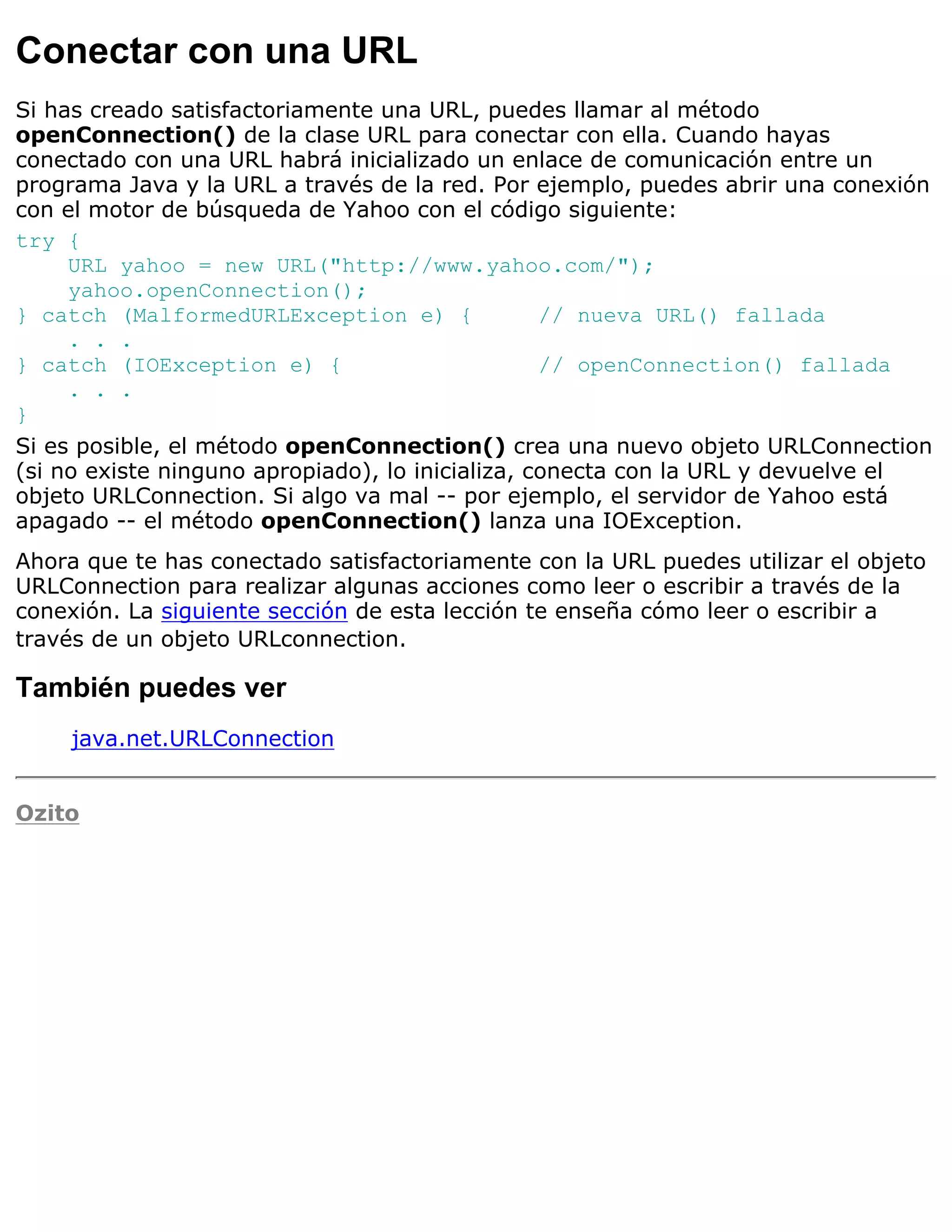 Conectar con una URL
Si has creado satisfactoriamente una URL, puedes llamar al método
openConnection() de la clase URL para conectar con ella. Cuando hayas
conectado con una URL habrá inicializado un enlace de comunicación entre un
programa Java y la URL a través de la red. Por ejemplo, puedes abrir una conexión
con el motor de búsqueda de Yahoo con el código siguiente:
try {
     URL yahoo = new URL("http://www.yahoo.com/");
     yahoo.openConnection();
} catch (MalformedURLException e) {               // nueva URL() fallada
     . . .
} catch (IOException e) {                         // openConnection() fallada
     . . .
}
Si es posible, el método openConnection() crea una nuevo objeto URLConnection
(si no existe ninguno apropiado), lo inicializa, conecta con la URL y devuelve el
objeto URLConnection. Si algo va mal -- por ejemplo, el servidor de Yahoo está
apagado -- el método openConnection() lanza una IOException.
Ahora que te has conectado satisfactoriamente con la URL puedes utilizar el objeto
URLConnection para realizar algunas acciones como leer o escribir a través de la
conexión. La siguiente sección de esta lección te enseña cómo leer o escribir a
través de un objeto URLconnection.

También puedes ver
     java.net.URLConnection


Ozito
 