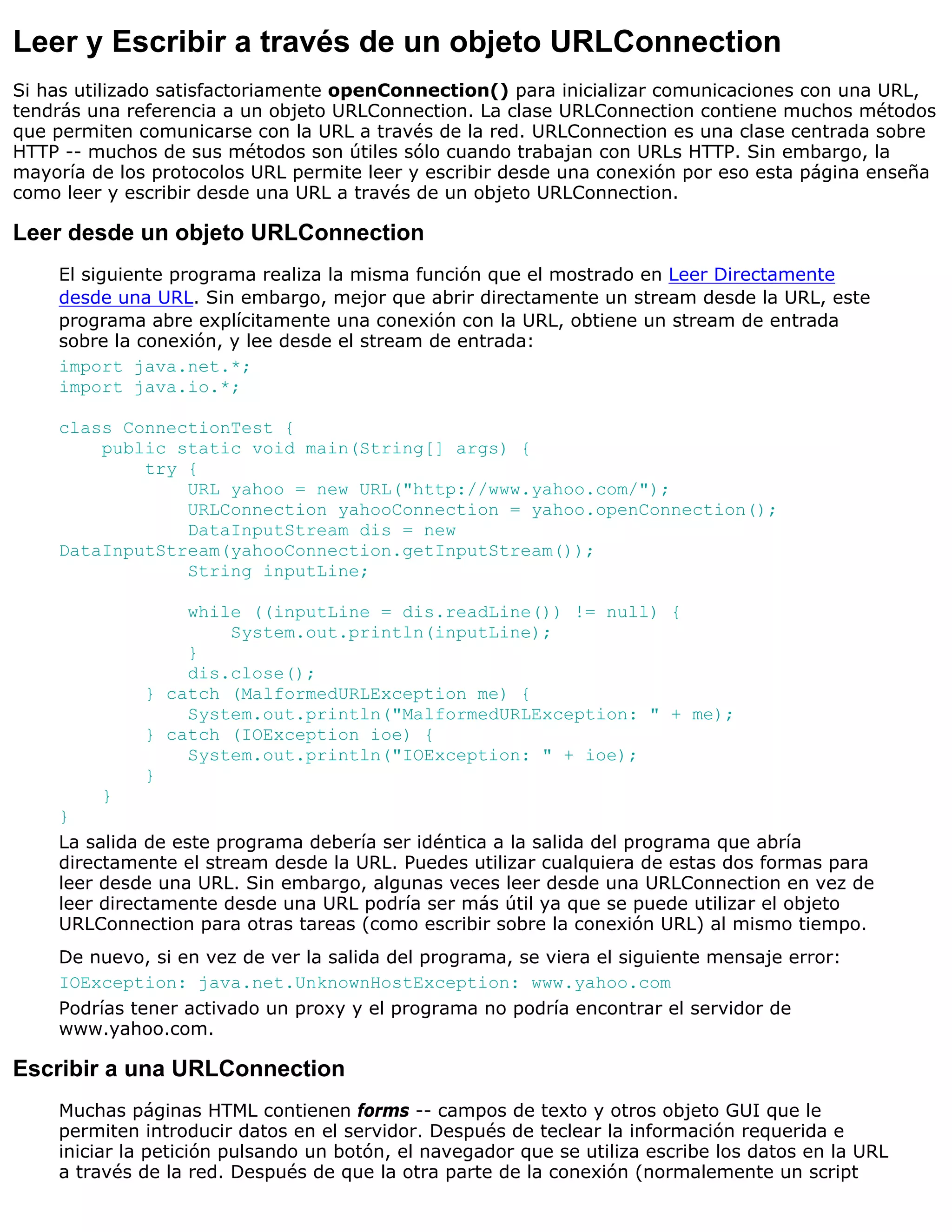Leer y Escribir a través de un objeto URLConnection
Si has utilizado satisfactoriamente openConnection() para inicializar comunicaciones con una URL,
tendrás una referencia a un objeto URLConnection. La clase URLConnection contiene muchos métodos
que permiten comunicarse con la URL a través de la red. URLConnection es una clase centrada sobre
HTTP -- muchos de sus métodos son útiles sólo cuando trabajan con URLs HTTP. Sin embargo, la
mayoría de los protocolos URL permite leer y escribir desde una conexión por eso esta página enseña
como leer y escribir desde una URL a través de un objeto URLConnection.

Leer desde un objeto URLConnection
    El siguiente programa realiza la misma función que el mostrado en Leer Directamente
    desde una URL. Sin embargo, mejor que abrir directamente un stream desde la URL, este
    programa abre explícitamente una conexión con la URL, obtiene un stream de entrada
    sobre la conexión, y lee desde el stream de entrada:
    import java.net.*;
    import java.io.*;

    class ConnectionTest {
        public static void main(String[] args) {
            try {
                URL yahoo = new URL("http://www.yahoo.com/");
                URLConnection yahooConnection = yahoo.openConnection();
                DataInputStream dis = new
    DataInputStream(yahooConnection.getInputStream());
                String inputLine;

                  while ((inputLine = dis.readLine()) != null) {
                      System.out.println(inputLine);
                  }
                  dis.close();
              } catch (MalformedURLException me) {
                  System.out.println("MalformedURLException: " + me);
              } catch (IOException ioe) {
                  System.out.println("IOException: " + ioe);
              }
         }
    }
    La salida de este programa debería ser idéntica a la salida del programa que abría
    directamente el stream desde la URL. Puedes utilizar cualquiera de estas dos formas para
    leer desde una URL. Sin embargo, algunas veces leer desde una URLConnection en vez de
    leer directamente desde una URL podría ser más útil ya que se puede utilizar el objeto
    URLConnection para otras tareas (como escribir sobre la conexión URL) al mismo tiempo.
    De nuevo, si en vez de ver la salida del programa, se viera el siguiente mensaje error:
    IOException: java.net.UnknownHostException: www.yahoo.com
    Podrías tener activado un proxy y el programa no podría encontrar el servidor de
    www.yahoo.com.

Escribir a una URLConnection
    Muchas páginas HTML contienen forms -- campos de texto y otros objeto GUI que le
    permiten introducir datos en el servidor. Después de teclear la información requerida e
    iniciar la petición pulsando un botón, el navegador que se utiliza escribe los datos en la URL
    a través de la red. Después de que la otra parte de la conexión (normalemente un script
 
