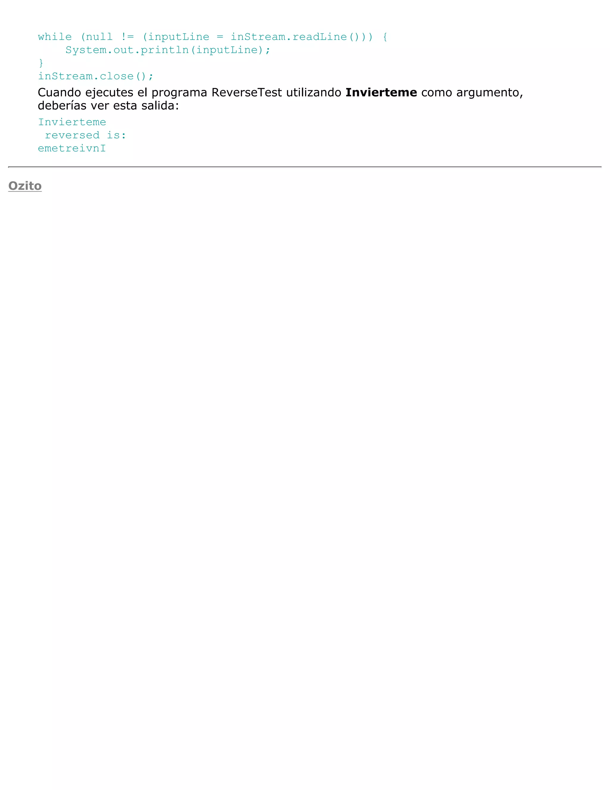 while (null != (inputLine = inStream.readLine())) {
        System.out.println(inputLine);
    }
    inStream.close();
    Cuando ejecutes el programa ReverseTest utilizando Invierteme como argumento,
    deberías ver esta salida:
    Invierteme
     reversed is:
    emetreivnI


Ozito
 