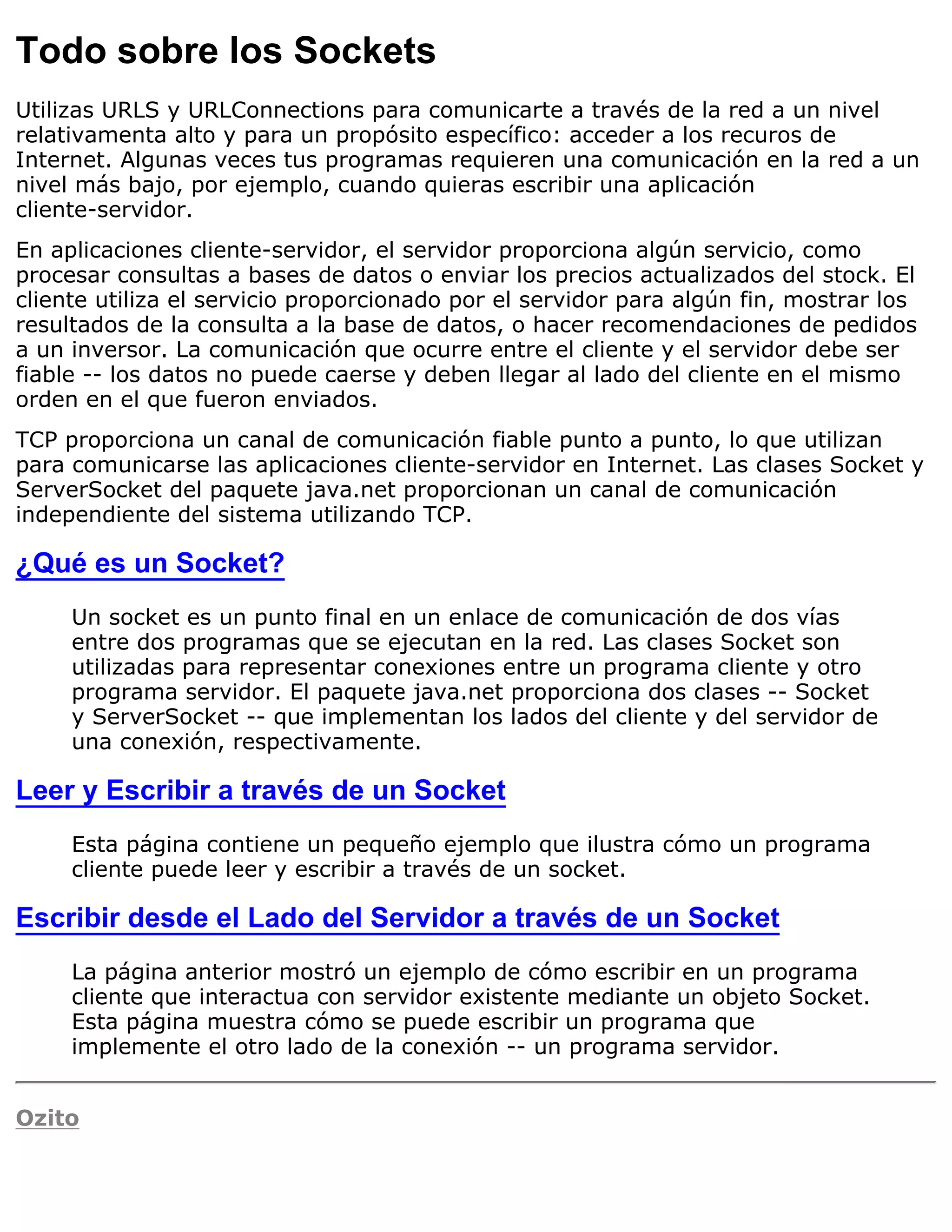 Todo sobre los Sockets
Utilizas URLS y URLConnections para comunicarte a través de la red a un nivel
relativamenta alto y para un propósito específico: acceder a los recuros de
Internet. Algunas veces tus programas requieren una comunicación en la red a un
nivel más bajo, por ejemplo, cuando quieras escribir una aplicación
cliente-servidor.
En aplicaciones cliente-servidor, el servidor proporciona algún servicio, como
procesar consultas a bases de datos o enviar los precios actualizados del stock. El
cliente utiliza el servicio proporcionado por el servidor para algún fin, mostrar los
resultados de la consulta a la base de datos, o hacer recomendaciones de pedidos
a un inversor. La comunicación que ocurre entre el cliente y el servidor debe ser
fiable -- los datos no puede caerse y deben llegar al lado del cliente en el mismo
orden en el que fueron enviados.
TCP proporciona un canal de comunicación fiable punto a punto, lo que utilizan
para comunicarse las aplicaciones cliente-servidor en Internet. Las clases Socket y
ServerSocket del paquete java.net proporcionan un canal de comunicación
independiente del sistema utilizando TCP.

¿Qué es un Socket?
     Un socket es un punto final en un enlace de comunicación de dos vías
     entre dos programas que se ejecutan en la red. Las clases Socket son
     utilizadas para representar conexiones entre un programa cliente y otro
     programa servidor. El paquete java.net proporciona dos clases -- Socket
     y ServerSocket -- que implementan los lados del cliente y del servidor de
     una conexión, respectivamente.

Leer y Escribir a través de un Socket
     Esta página contiene un pequeño ejemplo que ilustra cómo un programa
     cliente puede leer y escribir a través de un socket.

Escribir desde el Lado del Servidor a través de un Socket
     La página anterior mostró un ejemplo de cómo escribir en un programa
     cliente que interactua con servidor existente mediante un objeto Socket.
     Esta página muestra cómo se puede escribir un programa que
     implemente el otro lado de la conexión -- un programa servidor.


Ozito
 