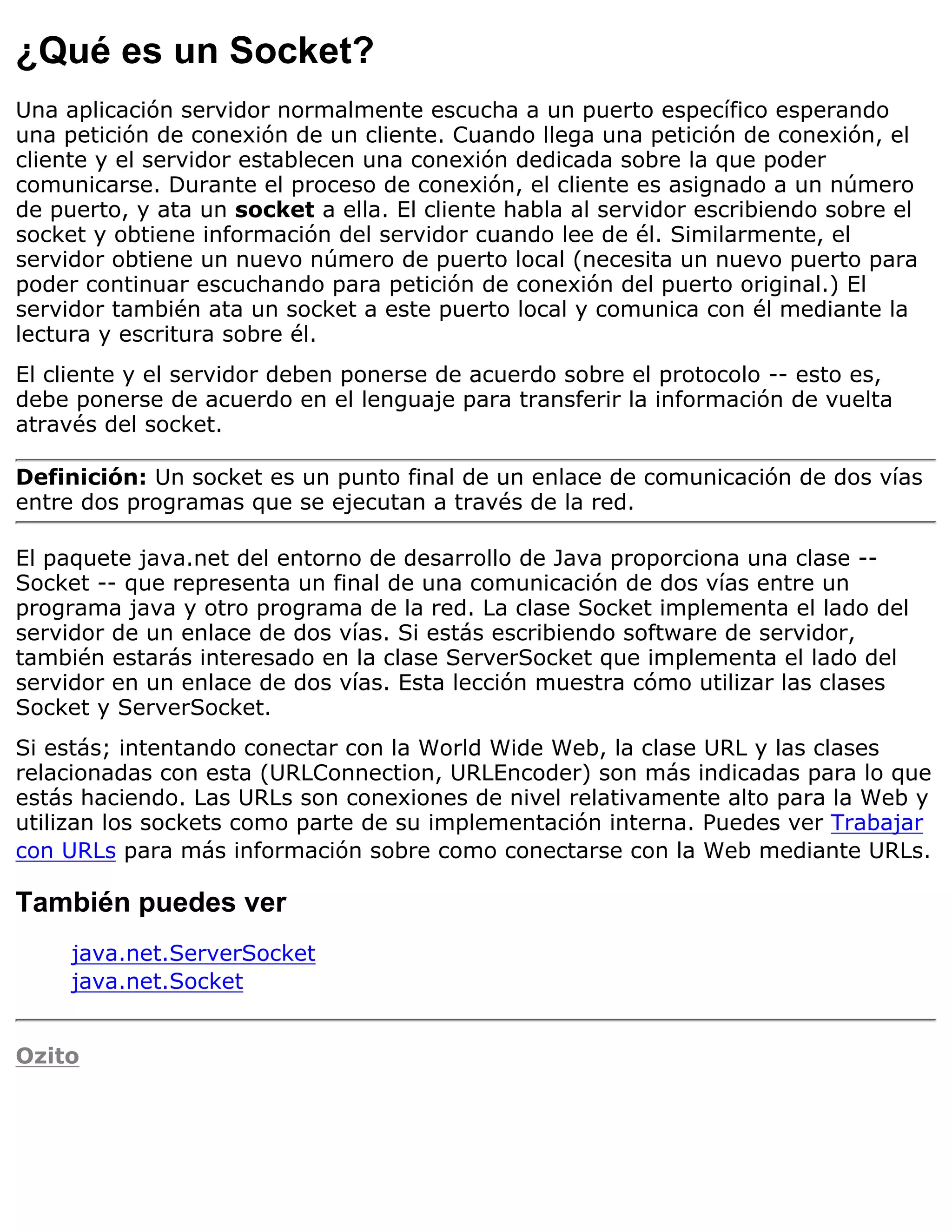 ¿Qué es un Socket?
Una aplicación servidor normalmente escucha a un puerto específico esperando
una petición de conexión de un cliente. Cuando llega una petición de conexión, el
cliente y el servidor establecen una conexión dedicada sobre la que poder
comunicarse. Durante el proceso de conexión, el cliente es asignado a un número
de puerto, y ata un socket a ella. El cliente habla al servidor escribiendo sobre el
socket y obtiene información del servidor cuando lee de él. Similarmente, el
servidor obtiene un nuevo número de puerto local (necesita un nuevo puerto para
poder continuar escuchando para petición de conexión del puerto original.) El
servidor también ata un socket a este puerto local y comunica con él mediante la
lectura y escritura sobre él.
El cliente y el servidor deben ponerse de acuerdo sobre el protocolo -- esto es,
debe ponerse de acuerdo en el lenguaje para transferir la información de vuelta
através del socket.

Definición: Un socket es un punto final de un enlace de comunicación de dos vías
entre dos programas que se ejecutan a través de la red.

El paquete java.net del entorno de desarrollo de Java proporciona una clase --
Socket -- que representa un final de una comunicación de dos vías entre un
programa java y otro programa de la red. La clase Socket implementa el lado del
servidor de un enlace de dos vías. Si estás escribiendo software de servidor,
también estarás interesado en la clase ServerSocket que implementa el lado del
servidor en un enlace de dos vías. Esta lección muestra cómo utilizar las clases
Socket y ServerSocket.
Si estás; intentando conectar con la World Wide Web, la clase URL y las clases
relacionadas con esta (URLConnection, URLEncoder) son más indicadas para lo que
estás haciendo. Las URLs son conexiones de nivel relativamente alto para la Web y
utilizan los sockets como parte de su implementación interna. Puedes ver Trabajar
con URLs para más información sobre como conectarse con la Web mediante URLs.

También puedes ver
     java.net.ServerSocket
     java.net.Socket


Ozito
 