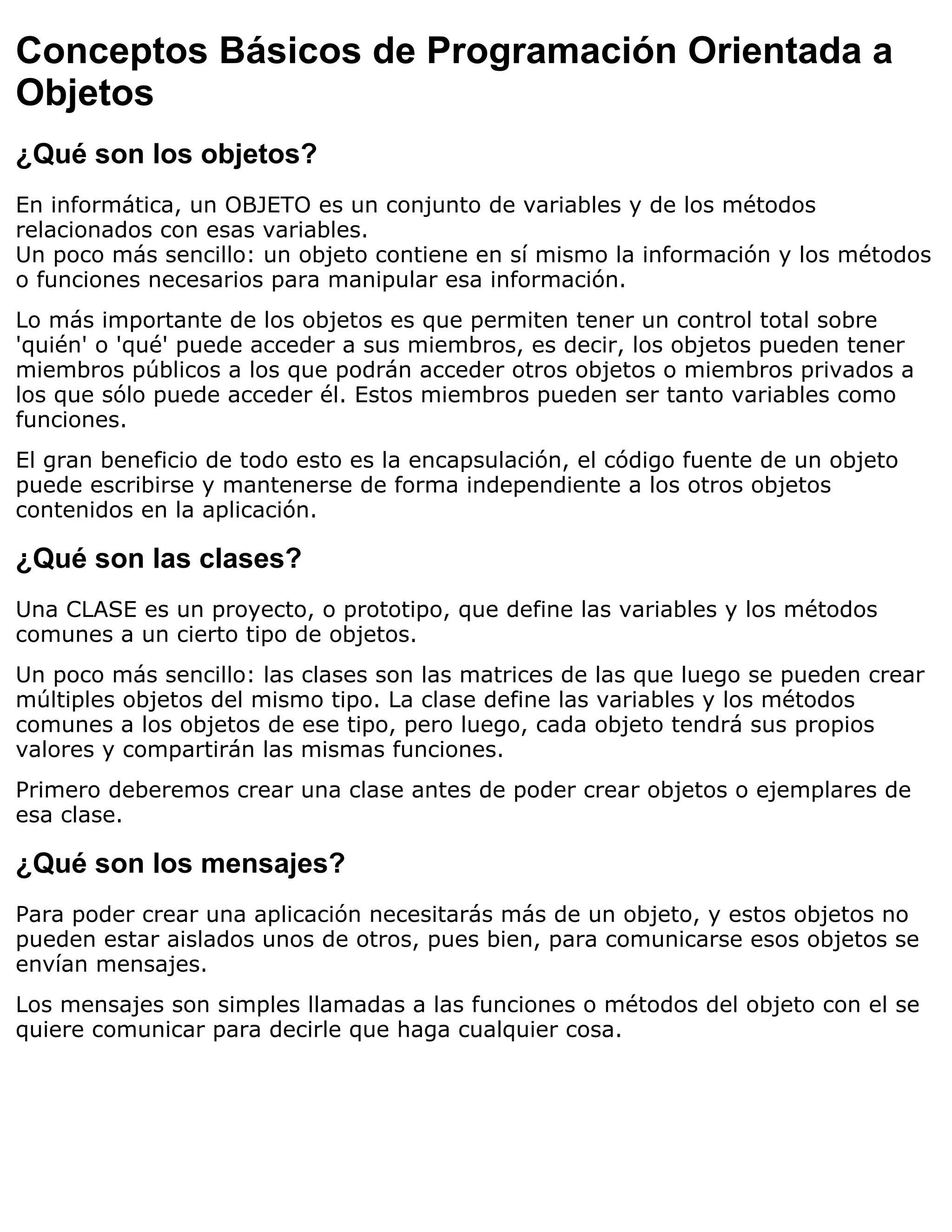 Conceptos Básicos de Programación Orientada a
Objetos
¿Qué son los objetos?
En informática, un OBJETO es un conjunto de variables y de los métodos
relacionados con esas variables.
Un poco más sencillo: un objeto contiene en sí mismo la información y los métodos
o funciones necesarios para manipular esa información.
Lo más importante de los objetos es que permiten tener un control total sobre
'quién' o 'qué' puede acceder a sus miembros, es decir, los objetos pueden tener
miembros públicos a los que podrán acceder otros objetos o miembros privados a
los que sólo puede acceder él. Estos miembros pueden ser tanto variables como
funciones.
El gran beneficio de todo esto es la encapsulación, el código fuente de un objeto
puede escribirse y mantenerse de forma independiente a los otros objetos
contenidos en la aplicación.

¿Qué son las clases?
Una CLASE es un proyecto, o prototipo, que define las variables y los métodos
comunes a un cierto tipo de objetos.
Un poco más sencillo: las clases son las matrices de las que luego se pueden crear
múltiples objetos del mismo tipo. La clase define las variables y los métodos
comunes a los objetos de ese tipo, pero luego, cada objeto tendrá sus propios
valores y compartirán las mismas funciones.
Primero deberemos crear una clase antes de poder crear objetos o ejemplares de
esa clase.

¿Qué son los mensajes?
Para poder crear una aplicación necesitarás más de un objeto, y estos objetos no
pueden estar aislados unos de otros, pues bien, para comunicarse esos objetos se
envían mensajes.
Los mensajes son simples llamadas a las funciones o métodos del objeto con el se
quiere comunicar para decirle que haga cualquier cosa.
 