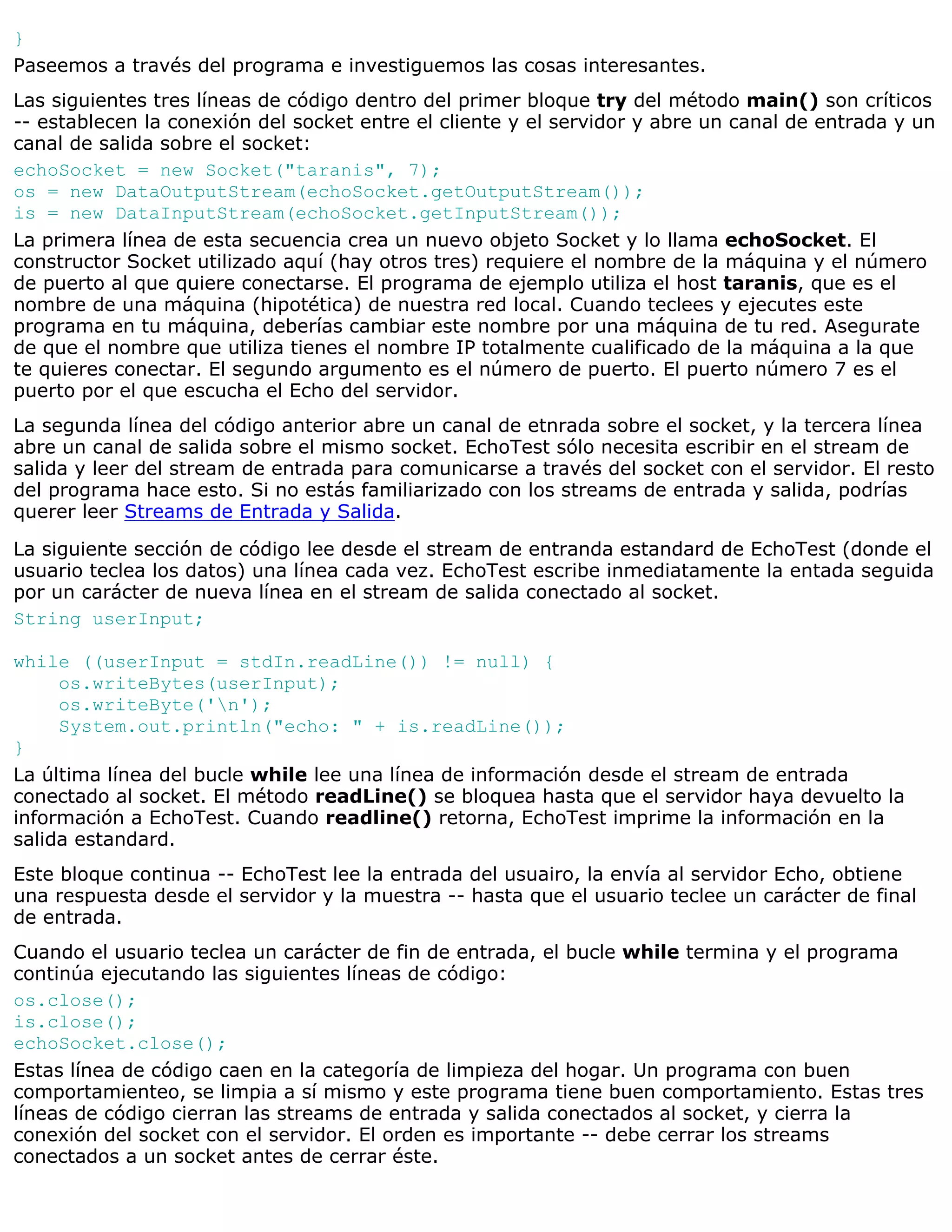 }
Paseemos a través del programa e investiguemos las cosas interesantes.
Las siguientes tres líneas de código dentro del primer bloque try del método main() son críticos
-- establecen la conexión del socket entre el cliente y el servidor y abre un canal de entrada y un
canal de salida sobre el socket:
echoSocket = new Socket("taranis", 7);
os = new DataOutputStream(echoSocket.getOutputStream());
is = new DataInputStream(echoSocket.getInputStream());
La primera línea de esta secuencia crea un nuevo objeto Socket y lo llama echoSocket. El
constructor Socket utilizado aquí (hay otros tres) requiere el nombre de la máquina y el número
de puerto al que quiere conectarse. El programa de ejemplo utiliza el host taranis, que es el
nombre de una máquina (hipotética) de nuestra red local. Cuando teclees y ejecutes este
programa en tu máquina, deberías cambiar este nombre por una máquina de tu red. Asegurate
de que el nombre que utiliza tienes el nombre IP totalmente cualificado de la máquina a la que
te quieres conectar. El segundo argumento es el número de puerto. El puerto número 7 es el
puerto por el que escucha el Echo del servidor.
La segunda línea del código anterior abre un canal de etnrada sobre el socket, y la tercera línea
abre un canal de salida sobre el mismo socket. EchoTest sólo necesita escribir en el stream de
salida y leer del stream de entrada para comunicarse a través del socket con el servidor. El resto
del programa hace esto. Si no estás familiarizado con los streams de entrada y salida, podrías
querer leer Streams de Entrada y Salida.
La siguiente sección de código lee desde el stream de entranda estandard de EchoTest (donde el
usuario teclea los datos) una línea cada vez. EchoTest escribe inmediatamente la entada seguida
por un carácter de nueva línea en el stream de salida conectado al socket.
String userInput;

while ((userInput = stdIn.readLine()) != null) {
     os.writeBytes(userInput);
     os.writeByte('n');
     System.out.println("echo: " + is.readLine());
}
La última línea del bucle while lee una línea de información desde el stream de entrada
conectado al socket. El método readLine() se bloquea hasta que el servidor haya devuelto la
información a EchoTest. Cuando readline() retorna, EchoTest imprime la información en la
salida estandard.
Este bloque continua -- EchoTest lee la entrada del usuairo, la envía al servidor Echo, obtiene
una respuesta desde el servidor y la muestra -- hasta que el usuario teclee un carácter de final
de entrada.
Cuando el usuario teclea un carácter de fin de entrada, el bucle while termina y el programa
continúa ejecutando las siguientes líneas de código:
os.close();
is.close();
echoSocket.close();
Estas línea de código caen en la categoría de limpieza del hogar. Un programa con buen
comportamienteo, se limpia a sí mismo y este programa tiene buen comportamiento. Estas tres
líneas de código cierran las streams de entrada y salida conectados al socket, y cierra la
conexión del socket con el servidor. El orden es importante -- debe cerrar los streams
conectados a un socket antes de cerrar éste.
 
