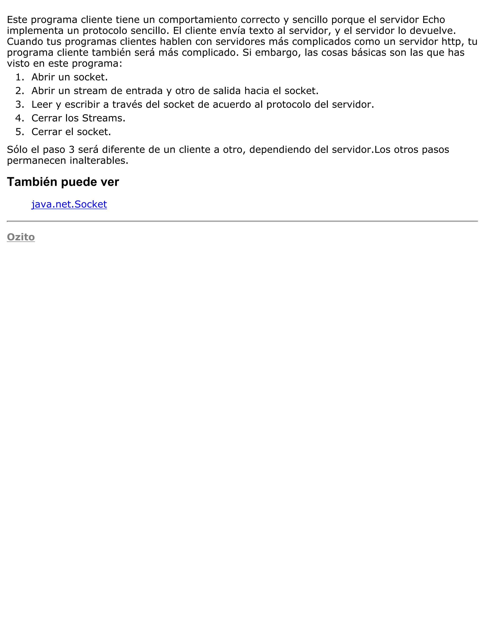 Este programa cliente tiene un comportamiento correcto y sencillo porque el servidor Echo
implementa un protocolo sencillo. El cliente envía texto al servidor, y el servidor lo devuelve.
Cuando tus programas clientes hablen con servidores más complicados como un servidor http, tu
programa cliente también será más complicado. Si embargo, las cosas básicas son las que has
visto en este programa:
  1. Abrir un socket.
  2. Abrir un stream de entrada y otro de salida hacia el socket.
  3. Leer y escribir a través del socket de acuerdo al protocolo del servidor.
  4. Cerrar los Streams.
  5. Cerrar el socket.
Sólo el paso 3 será diferente de un cliente a otro, dependiendo del servidor.Los otros pasos
permanecen inalterables.

También puede ver
     java.net.Socket


Ozito
 