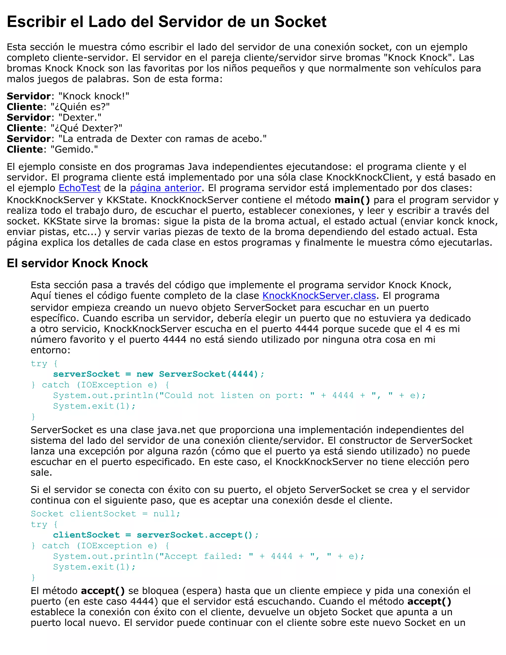 Escribir el Lado del Servidor de un Socket
Esta sección le muestra cómo escribir el lado del servidor de una conexión socket, con un ejemplo
completo cliente-servidor. El servidor en el pareja cliente/servidor sirve bromas "Knock Knock". Las
bromas Knock Knock son las favoritas por los niños pequeños y que normalmente son vehículos para
malos juegos de palabras. Son de esta forma:
Servidor: "Knock knock!"
Cliente: "¿Quién es?"
Servidor: "Dexter."
Cliente: "¿Qué Dexter?"
Servidor: "La entrada de Dexter con ramas de acebo."
Cliente: "Gemido."
El ejemplo consiste en dos programas Java independientes ejecutandose: el programa cliente y el
servidor. El programa cliente está implementado por una sóla clase KnockKnockClient, y está basado en
el ejemplo EchoTest de la página anterior. El programa servidor está implementado por dos clases:
KnockKnockServer y KKState. KnockKnockServer contiene el método main() para el program servidor y
realiza todo el trabajo duro, de escuchar el puerto, establecer conexiones, y leer y escribir a través del
socket. KKState sirve la bromas: sigue la pista de la broma actual, el estado actual (enviar konck knock,
enviar pistas, etc...) y servir varias piezas de texto de la broma dependiendo del estado actual. Esta
página explica los detalles de cada clase en estos programas y finalmente le muestra cómo ejecutarlas.

El servidor Knock Knock
     Esta sección pasa a través del código que implemente el programa servidor Knock Knock,
     Aquí tienes el código fuente completo de la clase KnockKnockServer.class. El programa
     servidor empieza creando un nuevo objeto ServerSocket para escuchar en un puerto
     específico. Cuando escriba un servidor, debería elegir un puerto que no estuviera ya dedicado
     a otro servicio, KnockKnockServer escucha en el puerto 4444 porque sucede que el 4 es mi
     número favorito y el puerto 4444 no está siendo utilizado por ninguna otra cosa en mi
     entorno:
     try {
           serverSocket = new ServerSocket(4444);
     } catch (IOException e) {
           System.out.println("Could not listen on port: " + 4444 + ", " + e);
           System.exit(1);
     }
     ServerSocket es una clase java.net que proporciona una implementación independientes del
     sistema del lado del servidor de una conexión cliente/servidor. El constructor de ServerSocket
     lanza una excepción por alguna razón (cómo que el puerto ya está siendo utilizado) no puede
     escuchar en el puerto especificado. En este caso, el KnockKnockServer no tiene elección pero
     sale.
     Si el servidor se conecta con éxito con su puerto, el objeto ServerSocket se crea y el servidor
     continua con el siguiente paso, que es aceptar una conexión desde el cliente.
     Socket clientSocket = null;
     try {
           clientSocket = serverSocket.accept();
     } catch (IOException e) {
           System.out.println("Accept failed: " + 4444 + ", " + e);
           System.exit(1);
     }
     El método accept() se bloquea (espera) hasta que un cliente empiece y pida una conexión el
     puerto (en este caso 4444) que el servidor está escuchando. Cuando el método accept()
     establece la conexión con éxito con el cliente, devuelve un objeto Socket que apunta a un
     puerto local nuevo. El servidor puede continuar con el cliente sobre este nuevo Socket en un
 