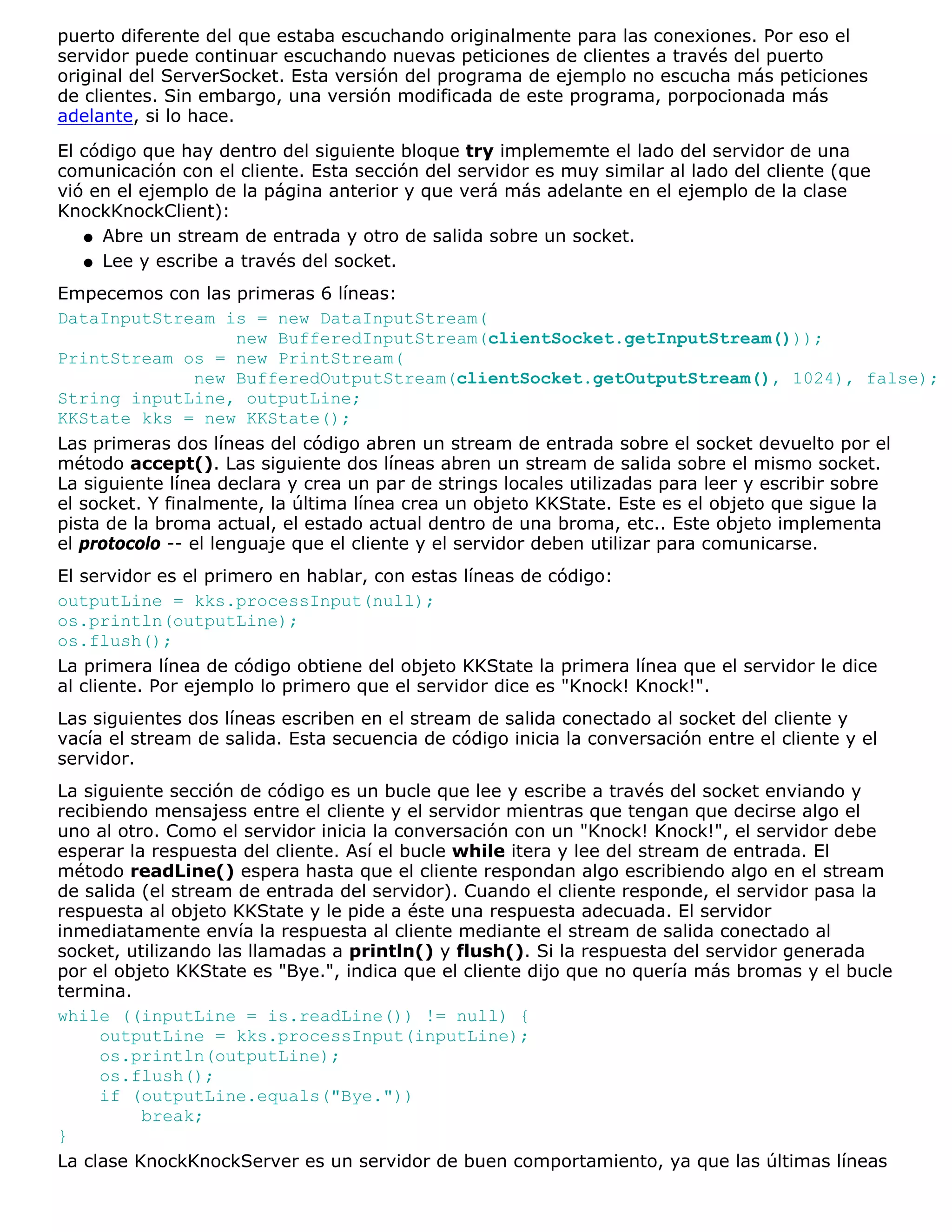 puerto diferente del que estaba escuchando originalmente para las conexiones. Por eso el
servidor puede continuar escuchando nuevas peticiones de clientes a través del puerto
original del ServerSocket. Esta versión del programa de ejemplo no escucha más peticiones
de clientes. Sin embargo, una versión modificada de este programa, porpocionada más
adelante, si lo hace.

El código que hay dentro del siguiente bloque try implememte el lado del servidor de una
comunicación con el cliente. Esta sección del servidor es muy similar al lado del cliente (que
vió en el ejemplo de la página anterior y que verá más adelante en el ejemplo de la clase
KnockKnockClient):
   q Abre un stream de entrada y otro de salida sobre un socket.

   q Lee y escribe a través del socket.

Empecemos con las primeras 6 líneas:
DataInputStream is = new DataInputStream(
                      new BufferedInputStream(clientSocket.getInputStream()));
PrintStream os = new PrintStream(
                 new BufferedOutputStream(clientSocket.getOutputStream(), 1024), false);
String inputLine, outputLine;
KKState kks = new KKState();
Las primeras dos líneas del código abren un stream de entrada sobre el socket devuelto por el
método accept(). Las siguiente dos líneas abren un stream de salida sobre el mismo socket.
La siguiente línea declara y crea un par de strings locales utilizadas para leer y escribir sobre
el socket. Y finalmente, la última línea crea un objeto KKState. Este es el objeto que sigue la
pista de la broma actual, el estado actual dentro de una broma, etc.. Este objeto implementa
el protocolo -- el lenguaje que el cliente y el servidor deben utilizar para comunicarse.
El servidor es el primero en hablar, con estas líneas de código:
outputLine = kks.processInput(null);
os.println(outputLine);
os.flush();
La primera línea de código obtiene del objeto KKState la primera línea que el servidor le dice
al cliente. Por ejemplo lo primero que el servidor dice es "Knock! Knock!".
Las siguientes dos líneas escriben en el stream de salida conectado al socket del cliente y
vacía el stream de salida. Esta secuencia de código inicia la conversación entre el cliente y el
servidor.
La siguiente sección de código es un bucle que lee y escribe a través del socket enviando y
recibiendo mensajess entre el cliente y el servidor mientras que tengan que decirse algo el
uno al otro. Como el servidor inicia la conversación con un "Knock! Knock!", el servidor debe
esperar la respuesta del cliente. Así el bucle while itera y lee del stream de entrada. El
método readLine() espera hasta que el cliente respondan algo escribiendo algo en el stream
de salida (el stream de entrada del servidor). Cuando el cliente responde, el servidor pasa la
respuesta al objeto KKState y le pide a éste una respuesta adecuada. El servidor
inmediatamente envía la respuesta al cliente mediante el stream de salida conectado al
socket, utilizando las llamadas a println() y flush(). Si la respuesta del servidor generada
por el objeto KKState es "Bye.", indica que el cliente dijo que no quería más bromas y el bucle
termina.
while ((inputLine = is.readLine()) != null) {
     outputLine = kks.processInput(inputLine);
     os.println(outputLine);
     os.flush();
     if (outputLine.equals("Bye."))
          break;
}
La clase KnockKnockServer es un servidor de buen comportamiento, ya que las últimas líneas
 