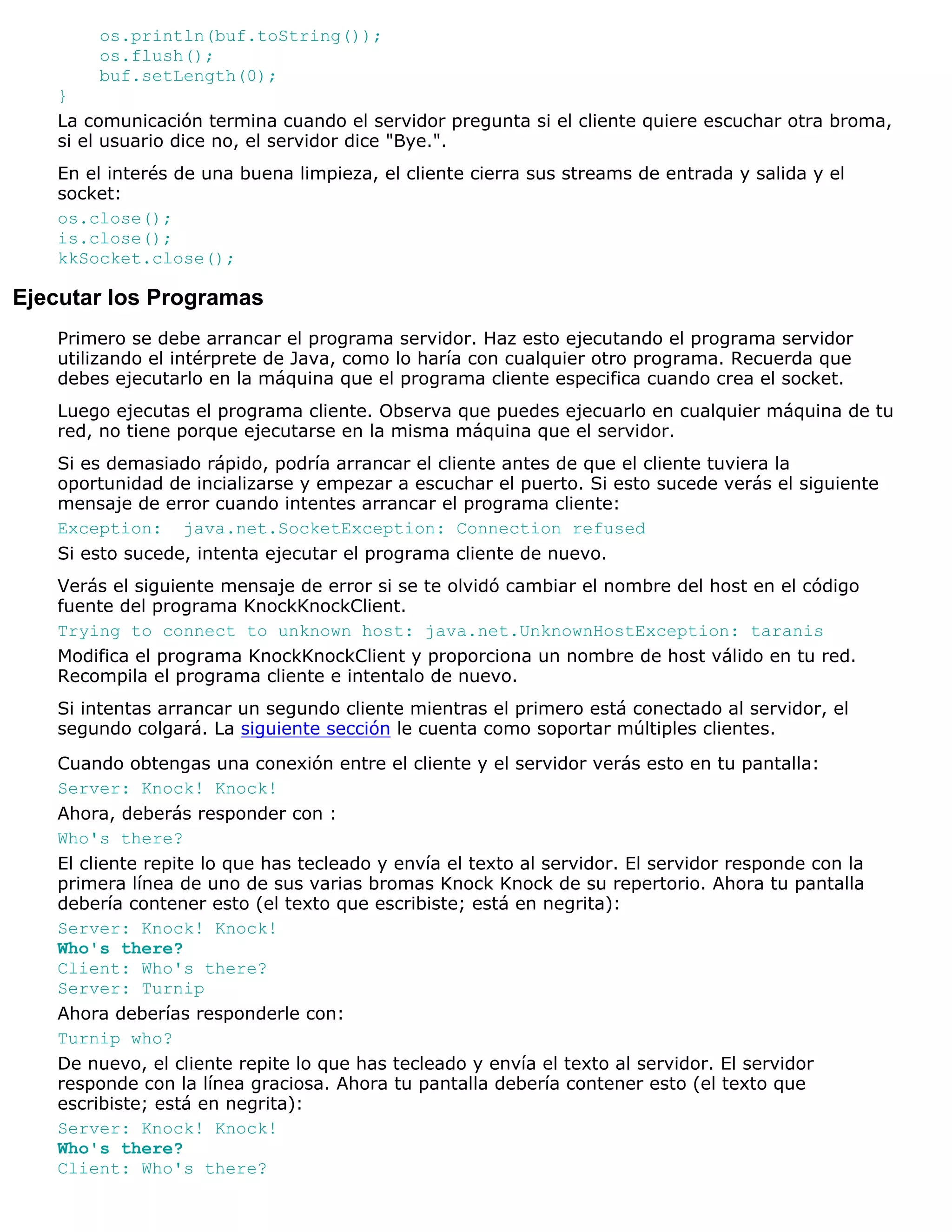 os.println(buf.toString());
       os.flush();
       buf.setLength(0);
   }
   La comunicación termina cuando el servidor pregunta si el cliente quiere escuchar otra broma,
   si el usuario dice no, el servidor dice "Bye.".
   En el interés de una buena limpieza, el cliente cierra sus streams de entrada y salida y el
   socket:
   os.close();
   is.close();
   kkSocket.close();

Ejecutar los Programas
   Primero se debe arrancar el programa servidor. Haz esto ejecutando el programa servidor
   utilizando el intérprete de Java, como lo haría con cualquier otro programa. Recuerda que
   debes ejecutarlo en la máquina que el programa cliente especifica cuando crea el socket.
   Luego ejecutas el programa cliente. Observa que puedes ejecuarlo en cualquier máquina de tu
   red, no tiene porque ejecutarse en la misma máquina que el servidor.
   Si es demasiado rápido, podría arrancar el cliente antes de que el cliente tuviera la
   oportunidad de incializarse y empezar a escuchar el puerto. Si esto sucede verás el siguiente
   mensaje de error cuando intentes arrancar el programa cliente:
   Exception: java.net.SocketException: Connection refused
   Si esto sucede, intenta ejecutar el programa cliente de nuevo.
   Verás el siguiente mensaje de error si se te olvidó cambiar el nombre del host en el código
   fuente del programa KnockKnockClient.
   Trying to connect to unknown host: java.net.UnknownHostException: taranis
   Modifica el programa KnockKnockClient y proporciona un nombre de host válido en tu red.
   Recompila el programa cliente e intentalo de nuevo.
   Si intentas arrancar un segundo cliente mientras el primero está conectado al servidor, el
   segundo colgará. La siguiente sección le cuenta como soportar múltiples clientes.

   Cuando obtengas una conexión entre el cliente y el servidor verás esto en tu pantalla:
   Server: Knock! Knock!
   Ahora, deberás responder con :
   Who's there?
   El cliente repite lo que has tecleado y envía el texto al servidor. El servidor responde con la
   primera línea de uno de sus varias bromas Knock Knock de su repertorio. Ahora tu pantalla
   debería contener esto (el texto que escribiste; está en negrita):
   Server: Knock! Knock!
   Who's there?
   Client: Who's there?
   Server: Turnip
   Ahora deberías responderle con:
   Turnip who?
   De nuevo, el cliente repite lo que has tecleado y envía el texto al servidor. El servidor
   responde con la línea graciosa. Ahora tu pantalla debería contener esto (el texto que
   escribiste; está en negrita):
   Server: Knock! Knock!
   Who's there?
   Client: Who's there?
 