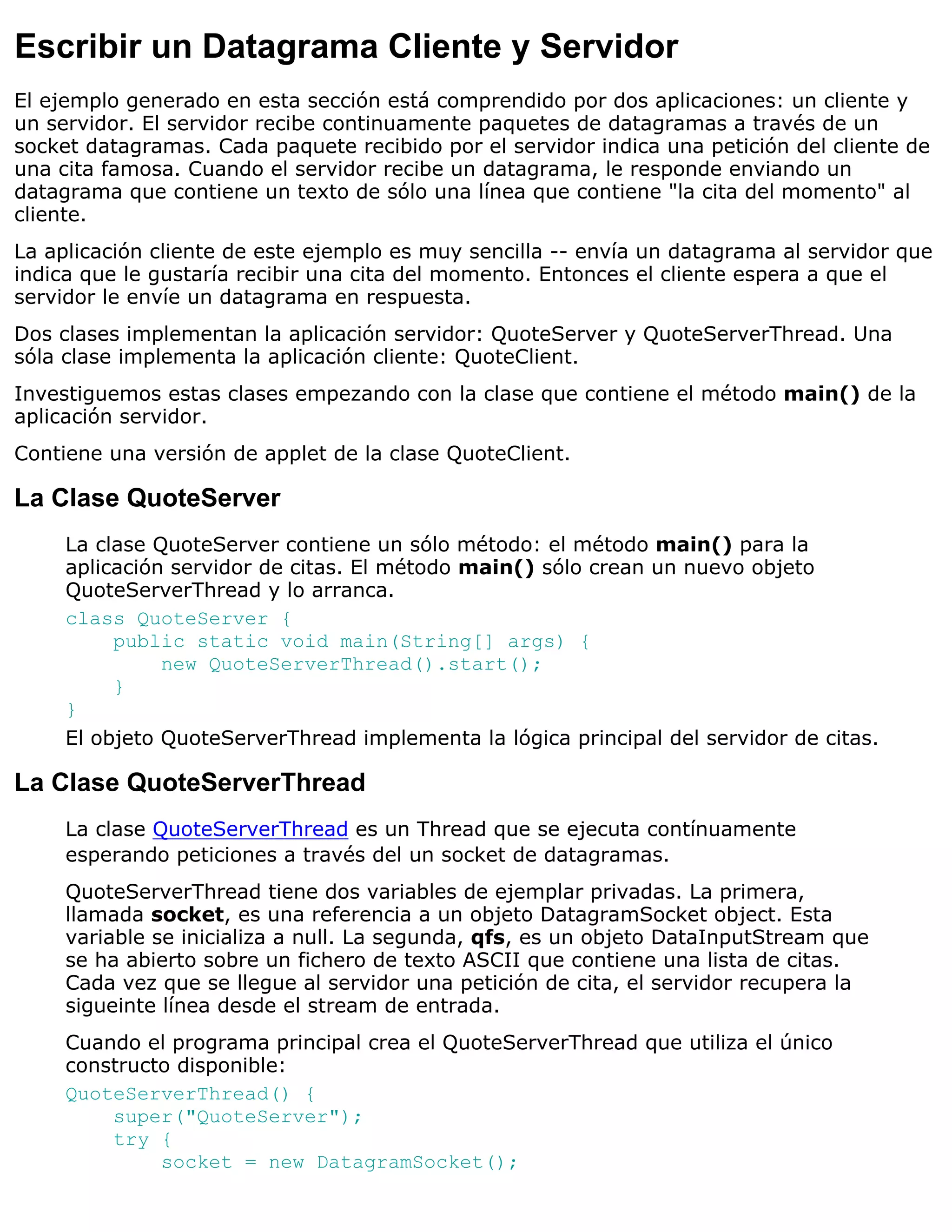 Escribir un Datagrama Cliente y Servidor
El ejemplo generado en esta sección está comprendido por dos aplicaciones: un cliente y
un servidor. El servidor recibe continuamente paquetes de datagramas a través de un
socket datagramas. Cada paquete recibido por el servidor indica una petición del cliente de
una cita famosa. Cuando el servidor recibe un datagrama, le responde enviando un
datagrama que contiene un texto de sólo una línea que contiene "la cita del momento" al
cliente.
La aplicación cliente de este ejemplo es muy sencilla -- envía un datagrama al servidor que
indica que le gustaría recibir una cita del momento. Entonces el cliente espera a que el
servidor le envíe un datagrama en respuesta.
Dos clases implementan la aplicación servidor: QuoteServer y QuoteServerThread. Una
sóla clase implementa la aplicación cliente: QuoteClient.
Investiguemos estas clases empezando con la clase que contiene el método main() de la
aplicación servidor.
Contiene una versión de applet de la clase QuoteClient.

La Clase QuoteServer
     La clase QuoteServer contiene un sólo método: el método main() para la
     aplicación servidor de citas. El método main() sólo crean un nuevo objeto
     QuoteServerThread y lo arranca.
     class QuoteServer {
          public static void main(String[] args) {
               new QuoteServerThread().start();
          }
     }
     El objeto QuoteServerThread implementa la lógica principal del servidor de citas.

La Clase QuoteServerThread
     La clase QuoteServerThread es un Thread que se ejecuta contínuamente
     esperando peticiones a través del un socket de datagramas.
     QuoteServerThread tiene dos variables de ejemplar privadas. La primera,
     llamada socket, es una referencia a un objeto DatagramSocket object. Esta
     variable se inicializa a null. La segunda, qfs, es un objeto DataInputStream que
     se ha abierto sobre un fichero de texto ASCII que contiene una lista de citas.
     Cada vez que se llegue al servidor una petición de cita, el servidor recupera la
     sigueinte línea desde el stream de entrada.
     Cuando el programa principal crea el QuoteServerThread que utiliza el único
     constructo disponible:
     QuoteServerThread() {
         super("QuoteServer");
         try {
              socket = new DatagramSocket();
 