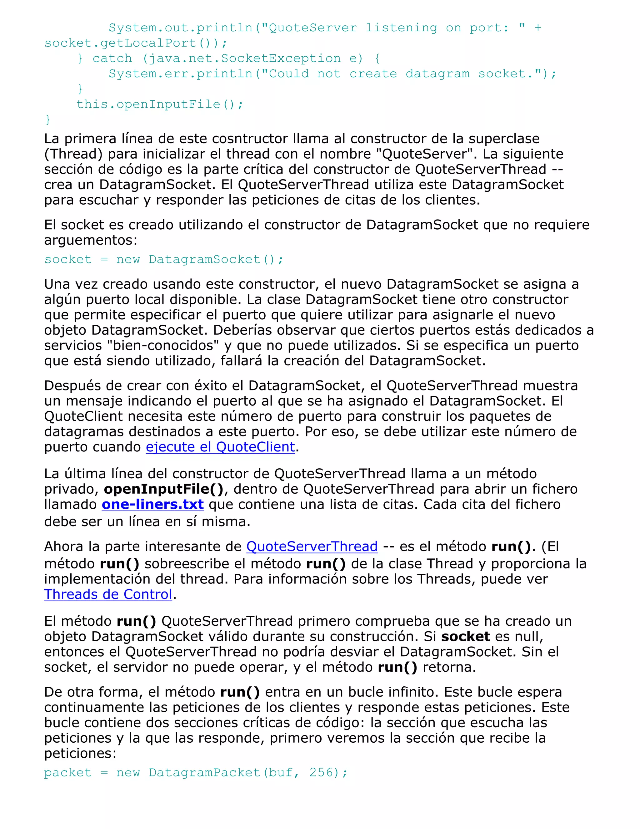 System.out.println("QuoteServer listening on port: " +
socket.getLocalPort());
     } catch (java.net.SocketException e) {
         System.err.println("Could not create datagram socket.");
     }
     this.openInputFile();
}
La primera línea de este cosntructor llama al constructor de la superclase
(Thread) para inicializar el thread con el nombre "QuoteServer". La siguiente
sección de código es la parte crítica del constructor de QuoteServerThread --
crea un DatagramSocket. El QuoteServerThread utiliza este DatagramSocket
para escuchar y responder las peticiones de citas de los clientes.
El socket es creado utilizando el constructor de DatagramSocket que no requiere
arguementos:
socket = new DatagramSocket();
Una vez creado usando este constructor, el nuevo DatagramSocket se asigna a
algún puerto local disponible. La clase DatagramSocket tiene otro constructor
que permite especificar el puerto que quiere utilizar para asignarle el nuevo
objeto DatagramSocket. Deberías observar que ciertos puertos estás dedicados a
servicios "bien-conocidos" y que no puede utilizados. Si se especifica un puerto
que está siendo utilizado, fallará la creación del DatagramSocket.
Después de crear con éxito el DatagramSocket, el QuoteServerThread muestra
un mensaje indicando el puerto al que se ha asignado el DatagramSocket. El
QuoteClient necesita este número de puerto para construir los paquetes de
datagramas destinados a este puerto. Por eso, se debe utilizar este número de
puerto cuando ejecute el QuoteClient.

La última línea del constructor de QuoteServerThread llama a un método
privado, openInputFile(), dentro de QuoteServerThread para abrir un fichero
llamado one-liners.txt que contiene una lista de citas. Cada cita del fichero
debe ser un línea en sí misma.
Ahora la parte interesante de QuoteServerThread -- es el método run(). (El
método run() sobreescribe el método run() de la clase Thread y proporciona la
implementación del thread. Para información sobre los Threads, puede ver
Threads de Control.
El método run() QuoteServerThread primero comprueba que se ha creado un
objeto DatagramSocket válido durante su construcción. Si socket es null,
entonces el QuoteServerThread no podría desviar el DatagramSocket. Sin el
socket, el servidor no puede operar, y el método run() retorna.
De otra forma, el método run() entra en un bucle infinito. Este bucle espera
continuamente las peticiones de los clientes y responde estas peticiones. Este
bucle contiene dos secciones críticas de código: la sección que escucha las
peticiones y la que las responde, primero veremos la sección que recibe la
peticiones:
packet = new DatagramPacket(buf, 256);
 