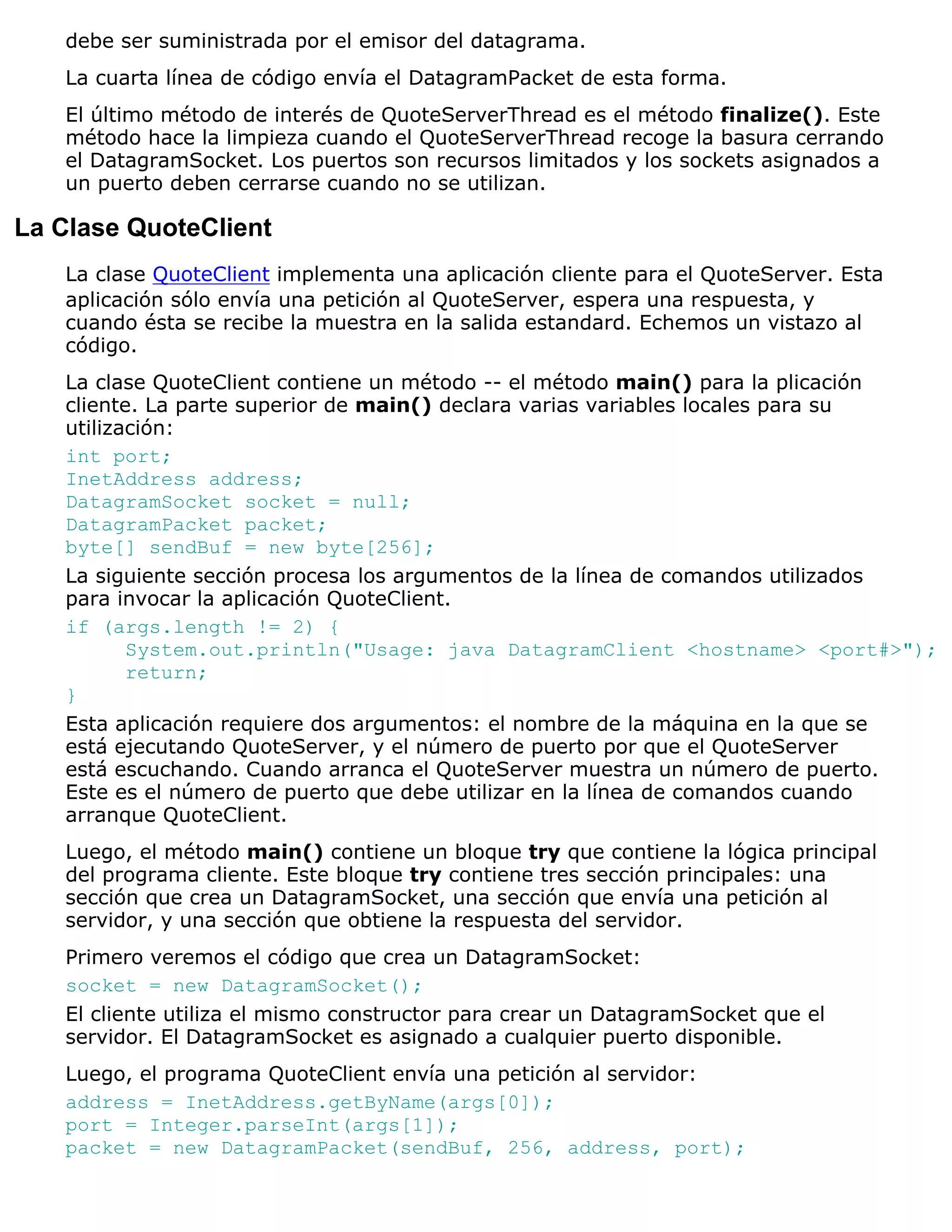 debe ser suministrada por el emisor del datagrama.
   La cuarta línea de código envía el DatagramPacket de esta forma.
   El último método de interés de QuoteServerThread es el método finalize(). Este
   método hace la limpieza cuando el QuoteServerThread recoge la basura cerrando
   el DatagramSocket. Los puertos son recursos limitados y los sockets asignados a
   un puerto deben cerrarse cuando no se utilizan.

La Clase QuoteClient
   La clase QuoteClient implementa una aplicación cliente para el QuoteServer. Esta
   aplicación sólo envía una petición al QuoteServer, espera una respuesta, y
   cuando ésta se recibe la muestra en la salida estandard. Echemos un vistazo al
   código.
   La clase QuoteClient contiene un método -- el método main() para la plicación
   cliente. La parte superior de main() declara varias variables locales para su
   utilización:
   int port;
   InetAddress address;
   DatagramSocket socket = null;
   DatagramPacket packet;
   byte[] sendBuf = new byte[256];
   La siguiente sección procesa los argumentos de la línea de comandos utilizados
   para invocar la aplicación QuoteClient.
   if (args.length != 2) {
          System.out.println("Usage: java DatagramClient <hostname> <port#>");
          return;
   }
   Esta aplicación requiere dos argumentos: el nombre de la máquina en la que se
   está ejecutando QuoteServer, y el número de puerto por que el QuoteServer
   está escuchando. Cuando arranca el QuoteServer muestra un número de puerto.
   Este es el número de puerto que debe utilizar en la línea de comandos cuando
   arranque QuoteClient.
   Luego, el método main() contiene un bloque try que contiene la lógica principal
   del programa cliente. Este bloque try contiene tres sección principales: una
   sección que crea un DatagramSocket, una sección que envía una petición al
   servidor, y una sección que obtiene la respuesta del servidor.
   Primero veremos el código que crea un DatagramSocket:
   socket = new DatagramSocket();
   El cliente utiliza el mismo constructor para crear un DatagramSocket que el
   servidor. El DatagramSocket es asignado a cualquier puerto disponible.
   Luego, el programa QuoteClient envía una petición al servidor:
   address = InetAddress.getByName(args[0]);
   port = Integer.parseInt(args[1]);
   packet = new DatagramPacket(sendBuf, 256, address, port);
 