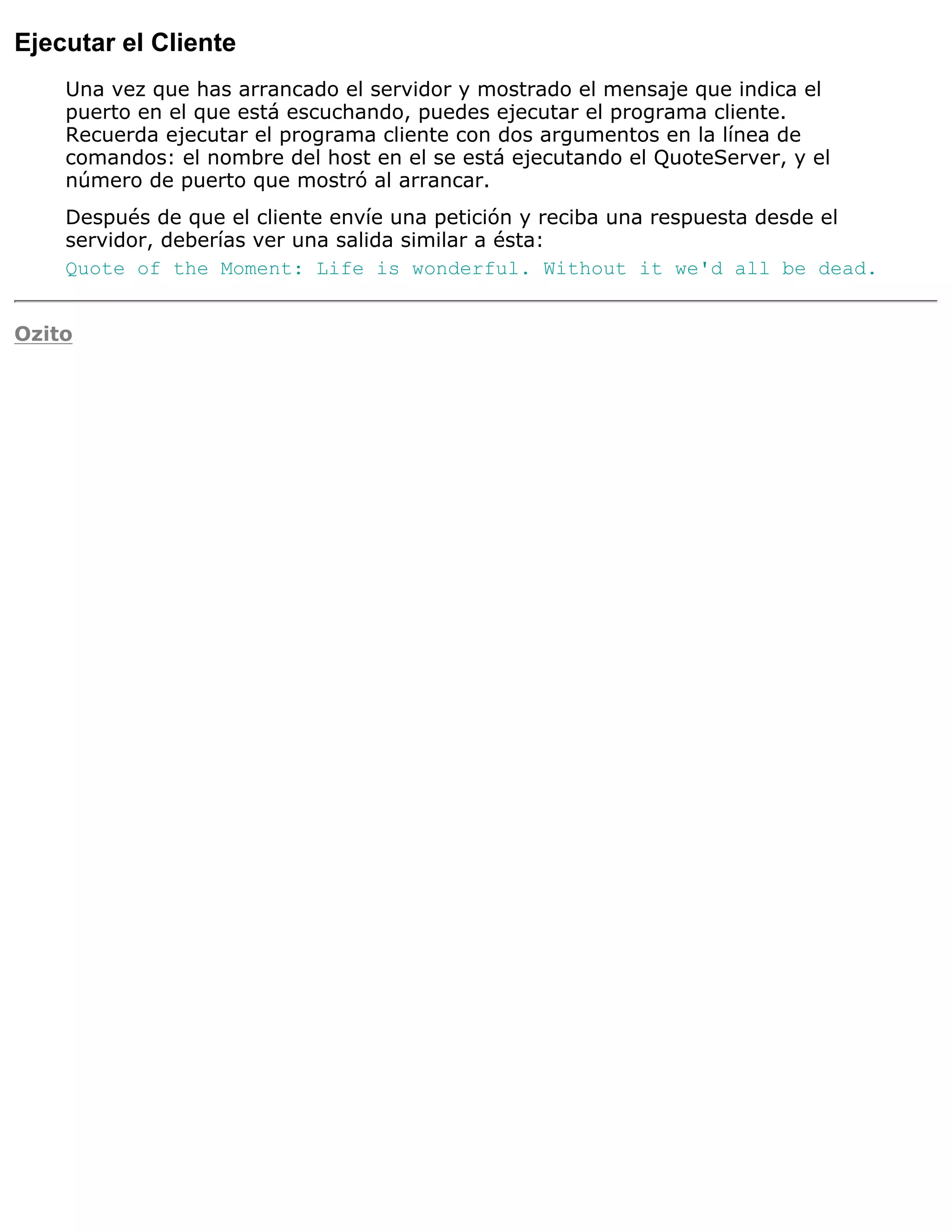 Ejecutar el Cliente
    Una vez que has arrancado el servidor y mostrado el mensaje que indica el
    puerto en el que está escuchando, puedes ejecutar el programa cliente.
    Recuerda ejecutar el programa cliente con dos argumentos en la línea de
    comandos: el nombre del host en el se está ejecutando el QuoteServer, y el
    número de puerto que mostró al arrancar.
    Después de que el cliente envíe una petición y reciba una respuesta desde el
    servidor, deberías ver una salida similar a ésta:
    Quote of the Moment: Life is wonderful. Without it we'd all be dead.


Ozito
 