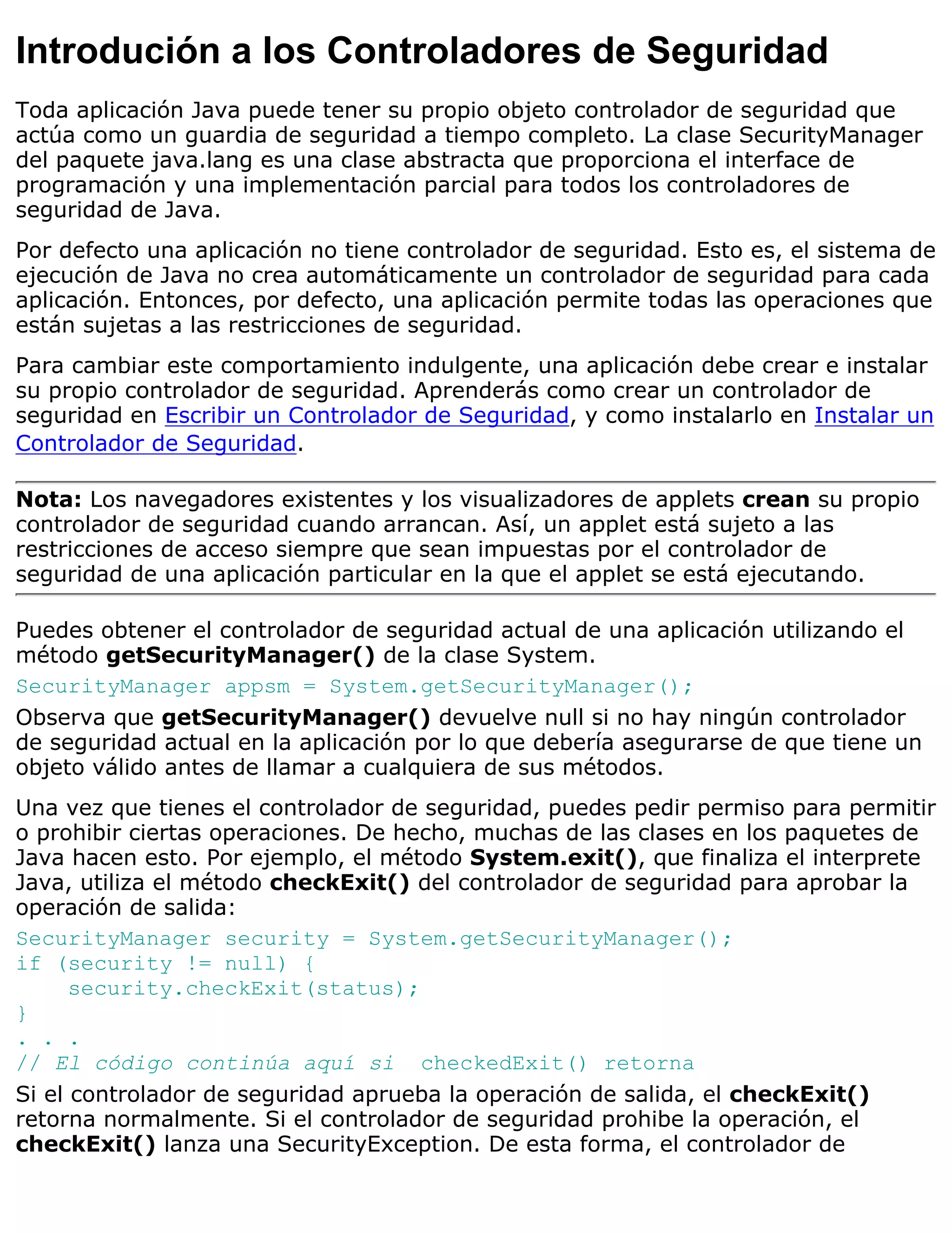Introdución a los Controladores de Seguridad
Toda aplicación Java puede tener su propio objeto controlador de seguridad que
actúa como un guardia de seguridad a tiempo completo. La clase SecurityManager
del paquete java.lang es una clase abstracta que proporciona el interface de
programación y una implementación parcial para todos los controladores de
seguridad de Java.
Por defecto una aplicación no tiene controlador de seguridad. Esto es, el sistema de
ejecución de Java no crea automáticamente un controlador de seguridad para cada
aplicación. Entonces, por defecto, una aplicación permite todas las operaciones que
están sujetas a las restricciones de seguridad.
Para cambiar este comportamiento indulgente, una aplicación debe crear e instalar
su propio controlador de seguridad. Aprenderás como crear un controlador de
seguridad en Escribir un Controlador de Seguridad, y como instalarlo en Instalar un
Controlador de Seguridad.

Nota: Los navegadores existentes y los visualizadores de applets crean su propio
controlador de seguridad cuando arrancan. Así, un applet está sujeto a las
restricciones de acceso siempre que sean impuestas por el controlador de
seguridad de una aplicación particular en la que el applet se está ejecutando.

Puedes obtener el controlador de seguridad actual de una aplicación utilizando el
método getSecurityManager() de la clase System.
SecurityManager appsm = System.getSecurityManager();
Observa que getSecurityManager() devuelve null si no hay ningún controlador
de seguridad actual en la aplicación por lo que debería asegurarse de que tiene un
objeto válido antes de llamar a cualquiera de sus métodos.
Una vez que tienes el controlador de seguridad, puedes pedir permiso para permitir
o prohibir ciertas operaciones. De hecho, muchas de las clases en los paquetes de
Java hacen esto. Por ejemplo, el método System.exit(), que finaliza el interprete
Java, utiliza el método checkExit() del controlador de seguridad para aprobar la
operación de salida:
SecurityManager security = System.getSecurityManager();
if (security != null) {
      security.checkExit(status);
}
. . .
// El código continúa aquí si checkedExit() retorna
Si el controlador de seguridad aprueba la operación de salida, el checkExit()
retorna normalmente. Si el controlador de seguridad prohibe la operación, el
checkExit() lanza una SecurityException. De esta forma, el controlador de
 