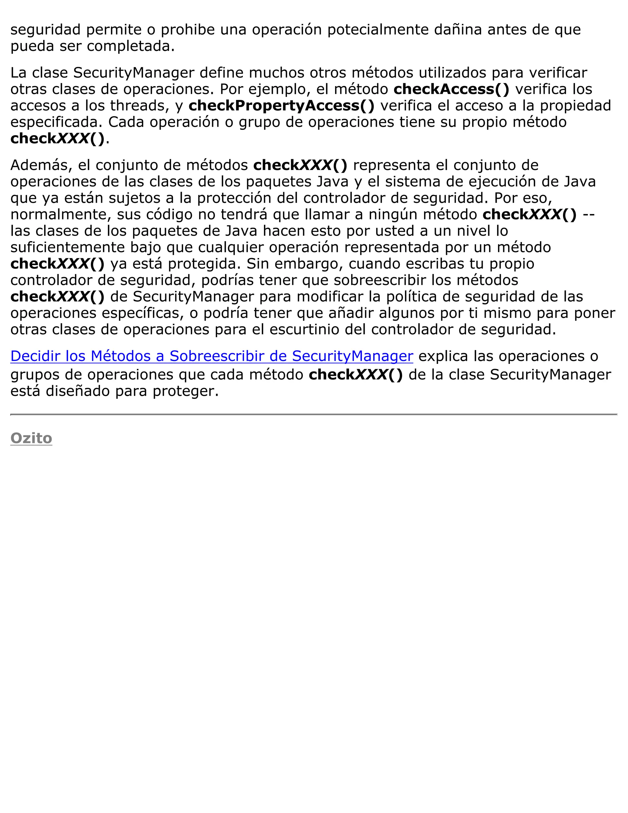 seguridad permite o prohibe una operación potecialmente dañina antes de que
pueda ser completada.
La clase SecurityManager define muchos otros métodos utilizados para verificar
otras clases de operaciones. Por ejemplo, el método checkAccess() verifica los
accesos a los threads, y checkPropertyAccess() verifica el acceso a la propiedad
especificada. Cada operación o grupo de operaciones tiene su propio método
checkXXX().
Además, el conjunto de métodos checkXXX() representa el conjunto de
operaciones de las clases de los paquetes Java y el sistema de ejecución de Java
que ya están sujetos a la protección del controlador de seguridad. Por eso,
normalmente, sus código no tendrá que llamar a ningún método checkXXX() --
las clases de los paquetes de Java hacen esto por usted a un nivel lo
suficientemente bajo que cualquier operación representada por un método
checkXXX() ya está protegida. Sin embargo, cuando escribas tu propio
controlador de seguridad, podrías tener que sobreescribir los métodos
checkXXX() de SecurityManager para modificar la política de seguridad de las
operaciones específicas, o podría tener que añadir algunos por ti mismo para poner
otras clases de operaciones para el escurtinio del controlador de seguridad.
Decidir los Métodos a Sobreescribir de SecurityManager explica las operaciones o
grupos de operaciones que cada método checkXXX() de la clase SecurityManager
está diseñado para proteger.


Ozito
 