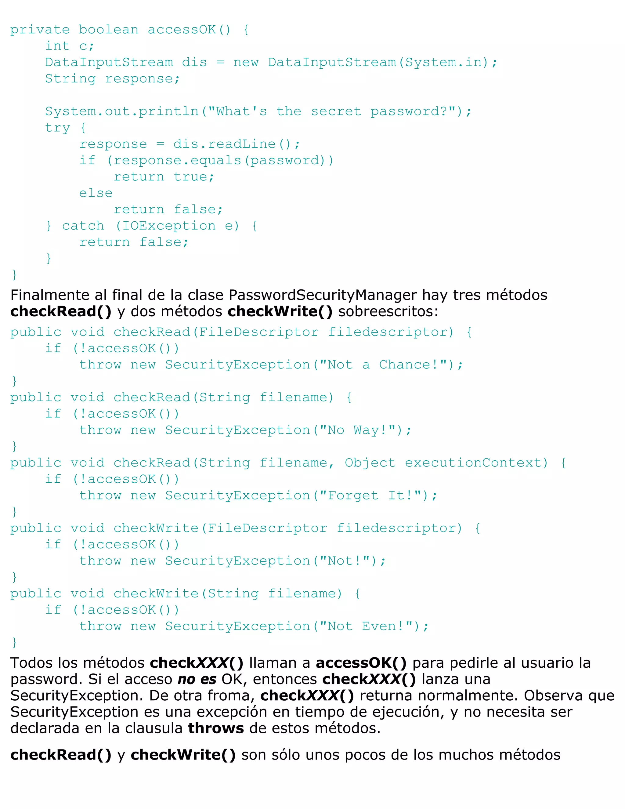 private boolean accessOK() {
    int c;
    DataInputStream dis = new DataInputStream(System.in);
    String response;

    System.out.println("What's the secret password?");
    try {
        response = dis.readLine();
        if (response.equals(password))
             return true;
        else
             return false;
    } catch (IOException e) {
        return false;
    }
}
Finalmente al final de la clase PasswordSecurityManager hay tres métodos
checkRead() y dos métodos checkWrite() sobreescritos:
public void checkRead(FileDescriptor filedescriptor) {
     if (!accessOK())
         throw new SecurityException("Not a Chance!");
}
public void checkRead(String filename) {
     if (!accessOK())
         throw new SecurityException("No Way!");
}
public void checkRead(String filename, Object executionContext) {
     if (!accessOK())
         throw new SecurityException("Forget It!");
}
public void checkWrite(FileDescriptor filedescriptor) {
     if (!accessOK())
         throw new SecurityException("Not!");
}
public void checkWrite(String filename) {
     if (!accessOK())
         throw new SecurityException("Not Even!");
}
Todos los métodos checkXXX() llaman a accessOK() para pedirle al usuario la
password. Si el acceso no es OK, entonces checkXXX() lanza una
SecurityException. De otra froma, checkXXX() returna normalmente. Observa que
SecurityException es una excepción en tiempo de ejecución, y no necesita ser
declarada en la clausula throws de estos métodos.
checkRead() y checkWrite() son sólo unos pocos de los muchos métodos
 