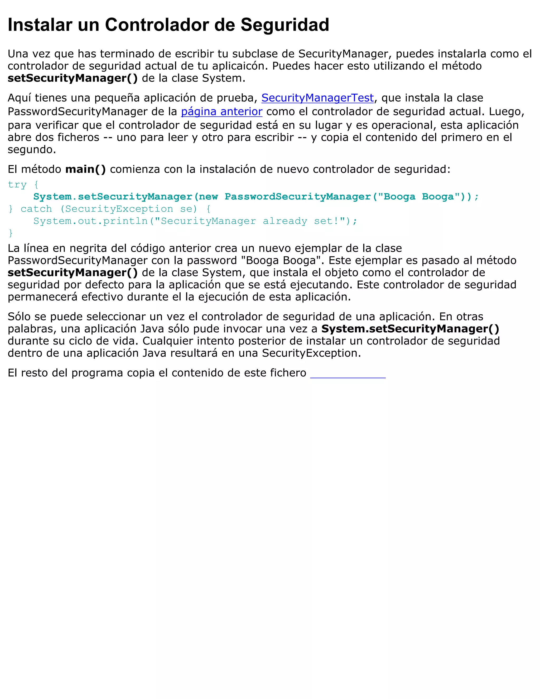 Instalar un Controlador de Seguridad
Una vez que has terminado de escribir tu subclase de SecurityManager, puedes instalarla como el
controlador de seguridad actual de tu aplicaicón. Puedes hacer esto utilizando el método
setSecurityManager() de la clase System.
Aquí tienes una pequeña aplicación de prueba, SecurityManagerTest, que instala la clase
PasswordSecurityManager de la página anterior como el controlador de seguridad actual. Luego,
para verificar que el controlador de seguridad está en su lugar y es operacional, esta aplicación
abre dos ficheros -- uno para leer y otro para escribir -- y copia el contenido del primero en el
segundo.
El método main() comienza con la instalación de nuevo controlador de seguridad:
try {
      System.setSecurityManager(new PasswordSecurityManager("Booga Booga"));
} catch (SecurityException se) {
      System.out.println("SecurityManager already set!");
}
La línea en negrita del código anterior crea un nuevo ejemplar de la clase
PasswordSecurityManager con la password "Booga Booga". Este ejemplar es pasado al método
setSecurityManager() de la clase System, que instala el objeto como el controlador de
seguridad por defecto para la aplicación que se está ejecutando. Este controlador de seguridad
permanecerá efectivo durante el la ejecución de esta aplicación.
Sólo se puede seleccionar un vez el controlador de seguridad de una aplicación. En otras
palabras, una aplicación Java sólo pude invocar una vez a System.setSecurityManager()
durante su ciclo de vida. Cualquier intento posterior de instalar un controlador de seguridad
dentro de una aplicación Java resultará en una SecurityException.
El resto del programa copia el contenido de este fichero
 