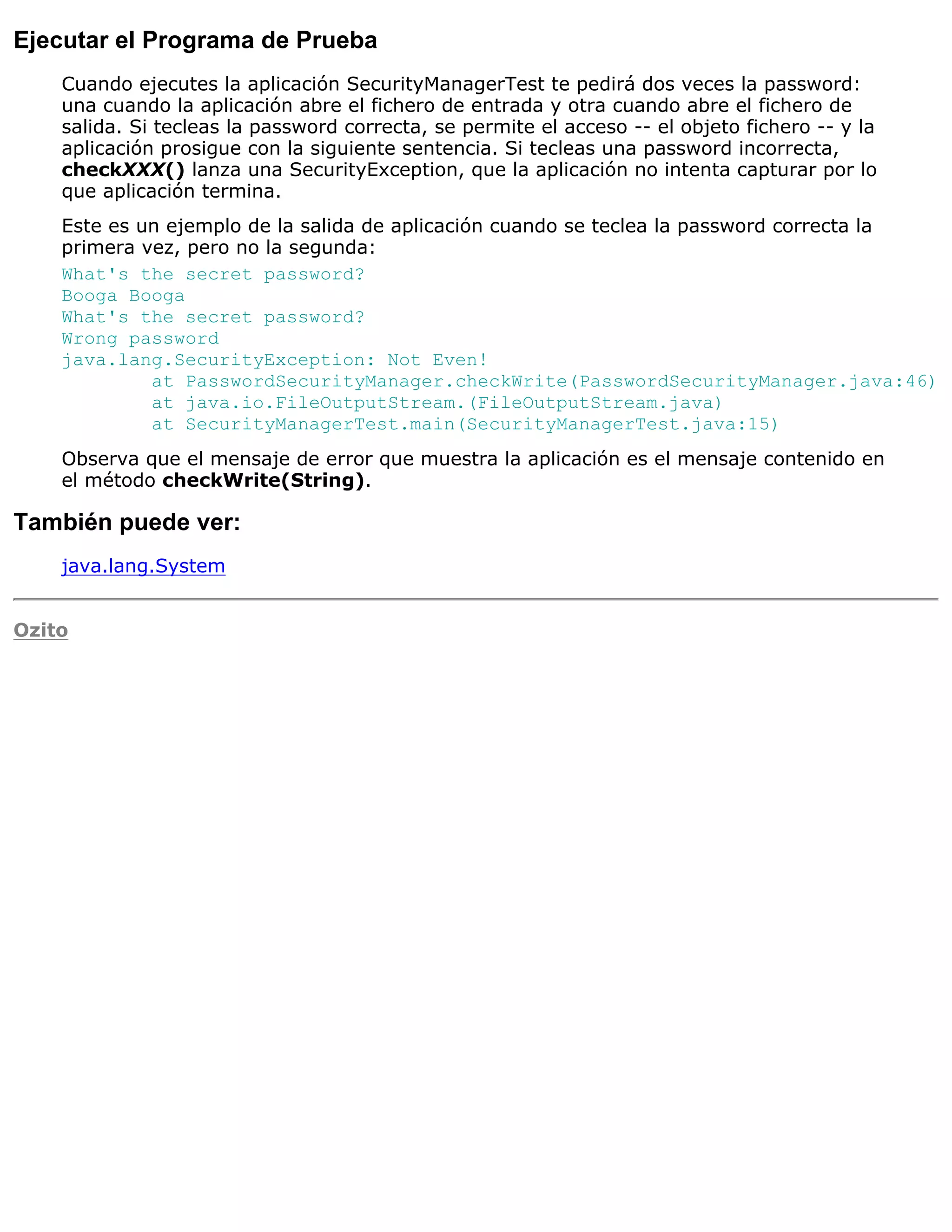 Ejecutar el Programa de Prueba
    Cuando ejecutes la aplicación SecurityManagerTest te pedirá dos veces la password:
    una cuando la aplicación abre el fichero de entrada y otra cuando abre el fichero de
    salida. Si tecleas la password correcta, se permite el acceso -- el objeto fichero -- y la
    aplicación prosigue con la siguiente sentencia. Si tecleas una password incorrecta,
    checkXXX() lanza una SecurityException, que la aplicación no intenta capturar por lo
    que aplicación termina.
    Este es un ejemplo de la salida de aplicación cuando se teclea la password correcta la
    primera vez, pero no la segunda:
    What's the secret password?
    Booga Booga
    What's the secret password?
    Wrong password
    java.lang.SecurityException: Not Even!
             at PasswordSecurityManager.checkWrite(PasswordSecurityManager.java:46)
             at java.io.FileOutputStream.(FileOutputStream.java)
             at SecurityManagerTest.main(SecurityManagerTest.java:15)
    Observa que el mensaje de error que muestra la aplicación es el mensaje contenido en
    el método checkWrite(String).

También puede ver:
    java.lang.System


Ozito
 