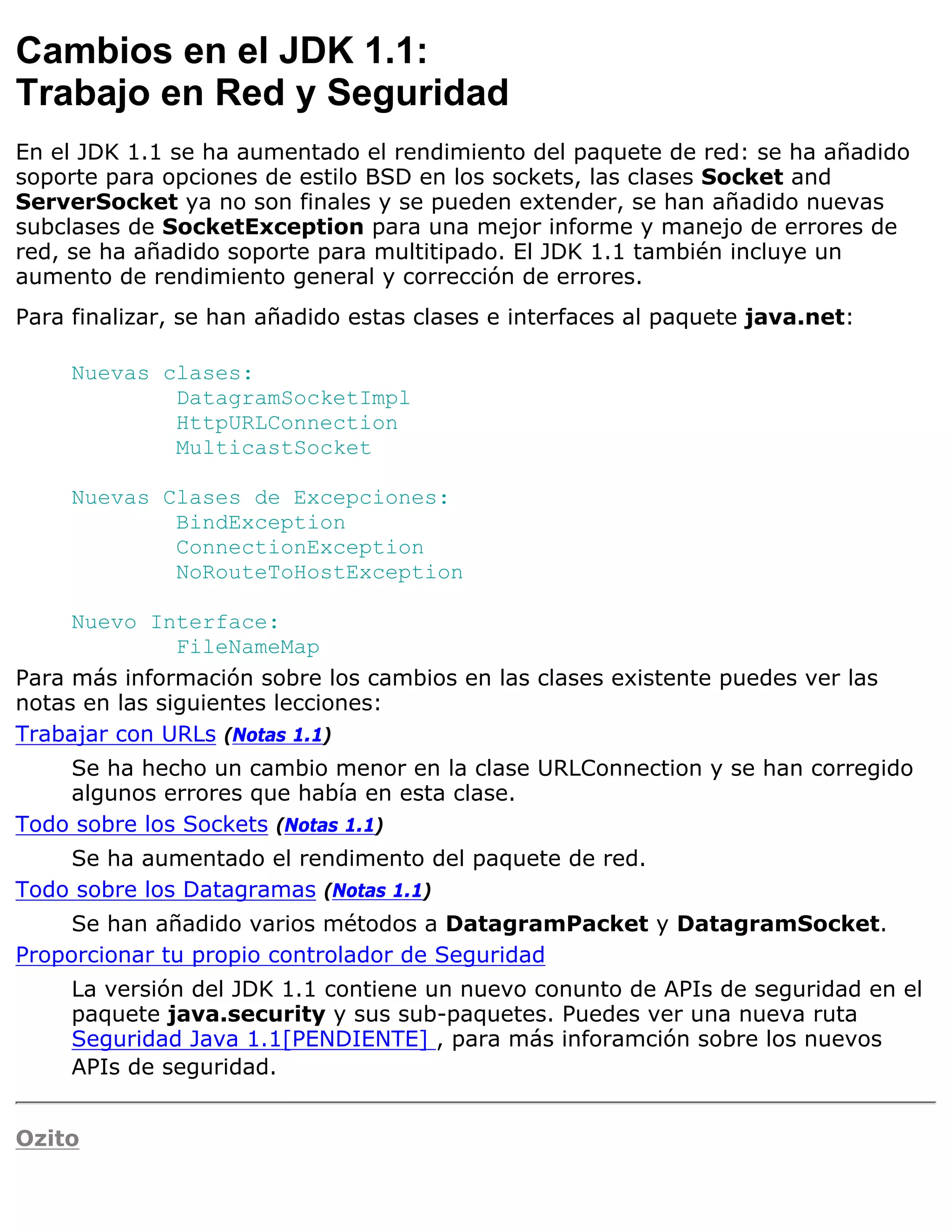 Cambios en el JDK 1.1:
Trabajo en Red y Seguridad
En el JDK 1.1 se ha aumentado el rendimiento del paquete de red: se ha añadido
soporte para opciones de estilo BSD en los sockets, las clases Socket and
ServerSocket ya no son finales y se pueden extender, se han añadido nuevas
subclases de SocketException para una mejor informe y manejo de errores de
red, se ha añadido soporte para multitipado. El JDK 1.1 también incluye un
aumento de rendimiento general y corrección de errores.
Para finalizar, se han añadido estas clases e interfaces al paquete java.net:

     Nuevas clases:
             DatagramSocketImpl
             HttpURLConnection
             MulticastSocket

     Nuevas Clases de Excepciones:
             BindException
             ConnectionException
             NoRouteToHostException

     Nuevo Interface:
               FileNameMap
Para más información sobre los cambios en las clases existente puedes ver las
notas en las siguientes lecciones:
Trabajar con URLs (Notas 1.1)
    Se ha hecho un cambio menor en la clase URLConnection y se han corregido
    algunos errores que había en esta clase.
Todo sobre los Sockets (Notas 1.1)
    Se ha aumentado el rendimento del paquete de red.
Todo sobre los Datagramas (Notas 1.1)
     Se han añadido varios métodos a DatagramPacket y DatagramSocket.
Proporcionar tu propio controlador de Seguridad
     La versión del JDK 1.1 contiene un nuevo conunto de APIs de seguridad en el
     paquete java.security y sus sub-paquetes. Puedes ver una nueva ruta
     Seguridad Java 1.1[PENDIENTE] , para más inforamción sobre los nuevos
     APIs de seguridad.


Ozito
 