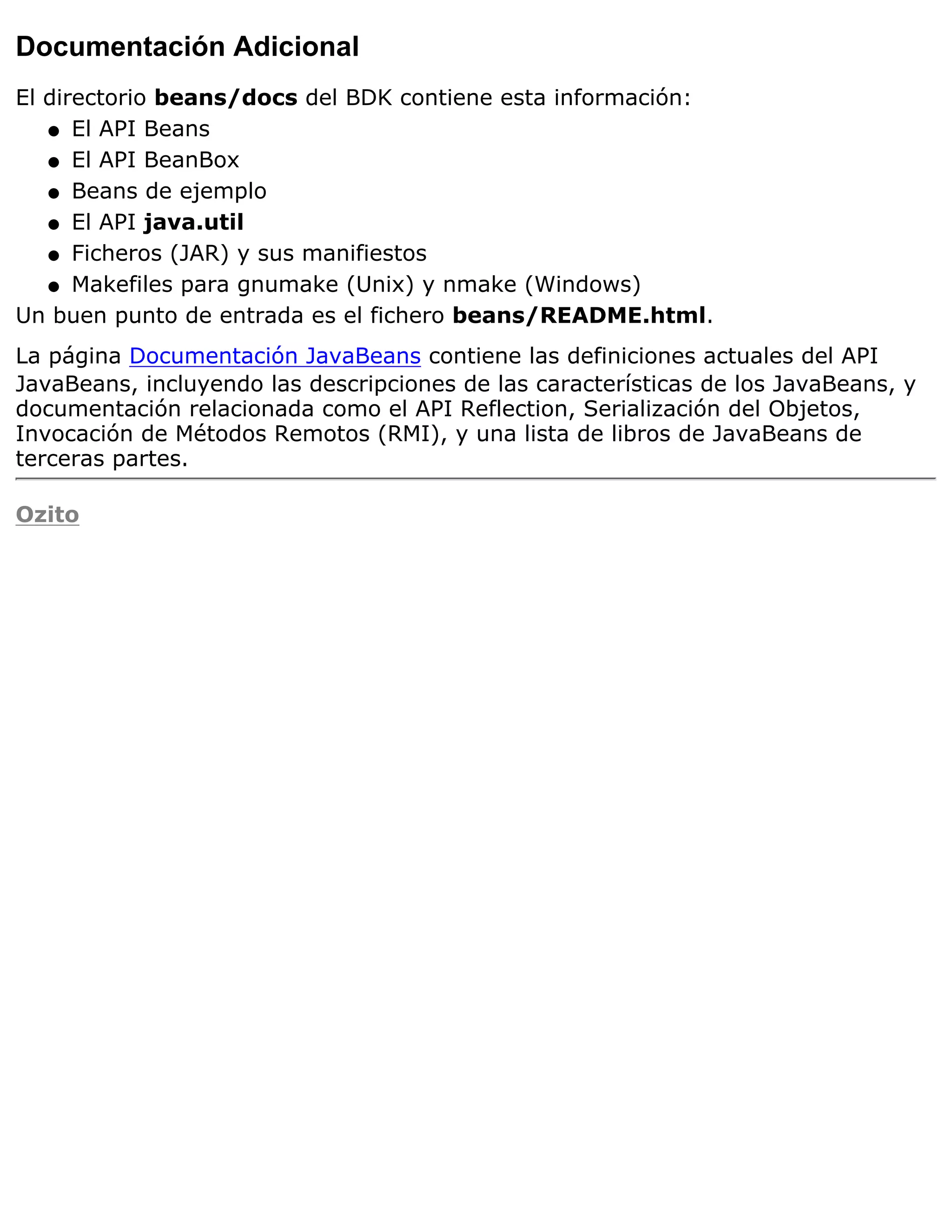 Documentación Adicional
El directorio beans/docs del BDK contiene esta información:
   q El API Beans

   q El API BeanBox

   q Beans de ejemplo

   q El API java.util

   q Ficheros (JAR) y sus manifiestos

   q Makefiles para gnumake (Unix) y nmake (Windows)

Un buen punto de entrada es el fichero beans/README.html.
La página Documentación JavaBeans contiene las definiciones actuales del API
JavaBeans, incluyendo las descripciones de las características de los JavaBeans, y
documentación relacionada como el API Reflection, Serialización del Objetos,
Invocación de Métodos Remotos (RMI), y una lista de libros de JavaBeans de
terceras partes.

Ozito
 