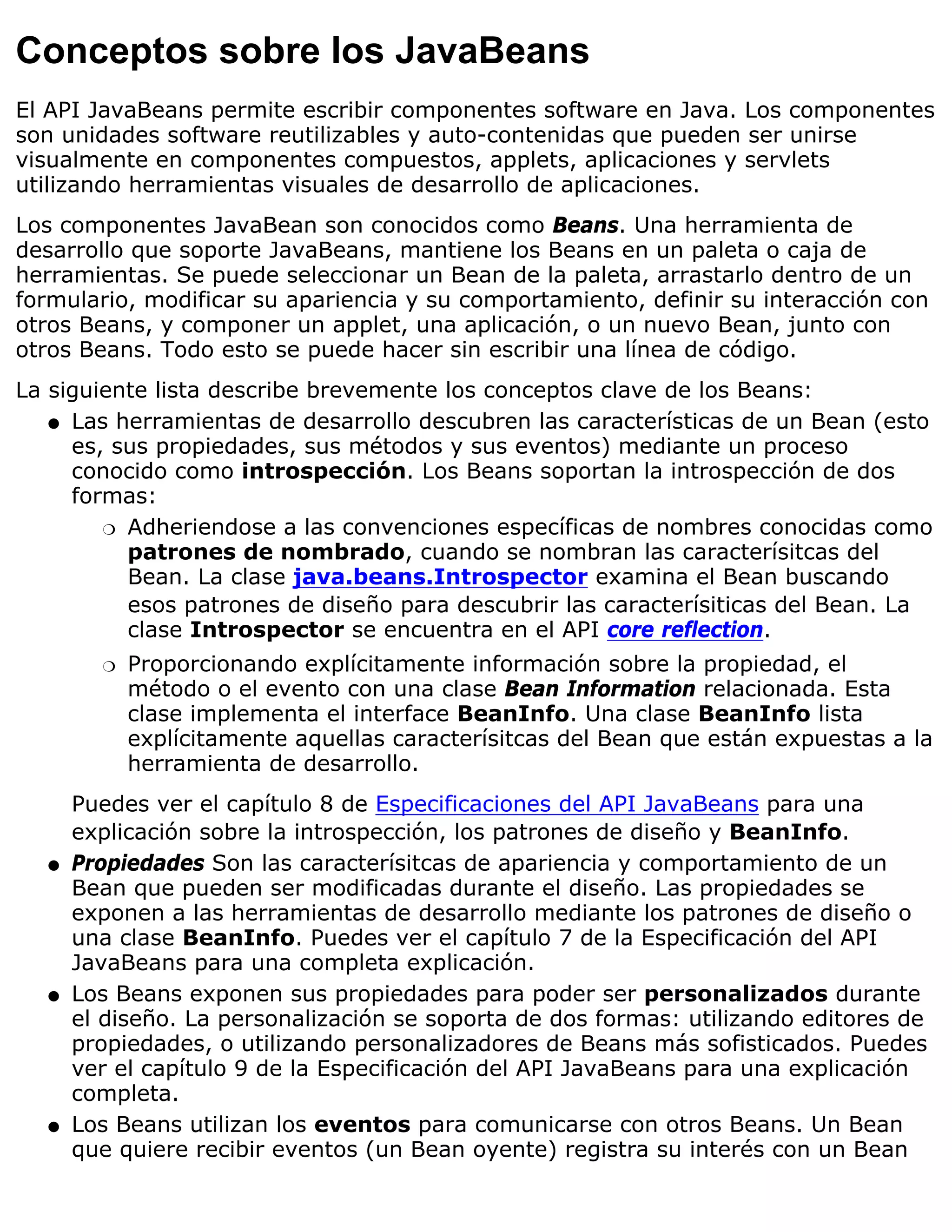 Conceptos sobre los JavaBeans
El API JavaBeans permite escribir componentes software en Java. Los componentes
son unidades software reutilizables y auto-contenidas que pueden ser unirse
visualmente en componentes compuestos, applets, aplicaciones y servlets
utilizando herramientas visuales de desarrollo de aplicaciones.
Los componentes JavaBean son conocidos como Beans. Una herramienta de
desarrollo que soporte JavaBeans, mantiene los Beans en un paleta o caja de
herramientas. Se puede seleccionar un Bean de la paleta, arrastarlo dentro de un
formulario, modificar su apariencia y su comportamiento, definir su interacción con
otros Beans, y componer un applet, una aplicación, o un nuevo Bean, junto con
otros Beans. Todo esto se puede hacer sin escribir una línea de código.
La siguiente lista describe brevemente los conceptos clave de los Beans:
   q Las herramientas de desarrollo descubren las características de un Bean (esto
     es, sus propiedades, sus métodos y sus eventos) mediante un proceso
     conocido como introspección. Los Beans soportan la introspección de dos
     formas:
        r Adheriendose a las convenciones específicas de nombres conocidas como
          patrones de nombrado, cuando se nombran las caracterísitcas del
          Bean. La clase java.beans.Introspector examina el Bean buscando
          esos patrones de diseño para descubrir las caracterísiticas del Bean. La
          clase Introspector se encuentra en el API core reflection.
        r   Proporcionando explícitamente información sobre la propiedad, el
            método o el evento con una clase Bean Information relacionada. Esta
            clase implementa el interface BeanInfo. Una clase BeanInfo lista
            explícitamente aquellas caracterísitcas del Bean que están expuestas a la
            herramienta de desarrollo.
      Puedes ver el capítulo 8 de Especificaciones del API JavaBeans para una
      explicación sobre la introspección, los patrones de diseño y BeanInfo.
  q   Propiedades Son las caracterísitcas de apariencia y comportamiento de un
      Bean que pueden ser modificadas durante el diseño. Las propiedades se
      exponen a las herramientas de desarrollo mediante los patrones de diseño o
      una clase BeanInfo. Puedes ver el capítulo 7 de la Especificación del API
      JavaBeans para una completa explicación.
  q   Los Beans exponen sus propiedades para poder ser personalizados durante
      el diseño. La personalización se soporta de dos formas: utilizando editores de
      propiedades, o utilizando personalizadores de Beans más sofisticados. Puedes
      ver el capítulo 9 de la Especificación del API JavaBeans para una explicación
      completa.
  q   Los Beans utilizan los eventos para comunicarse con otros Beans. Un Bean
      que quiere recibir eventos (un Bean oyente) registra su interés con un Bean
 