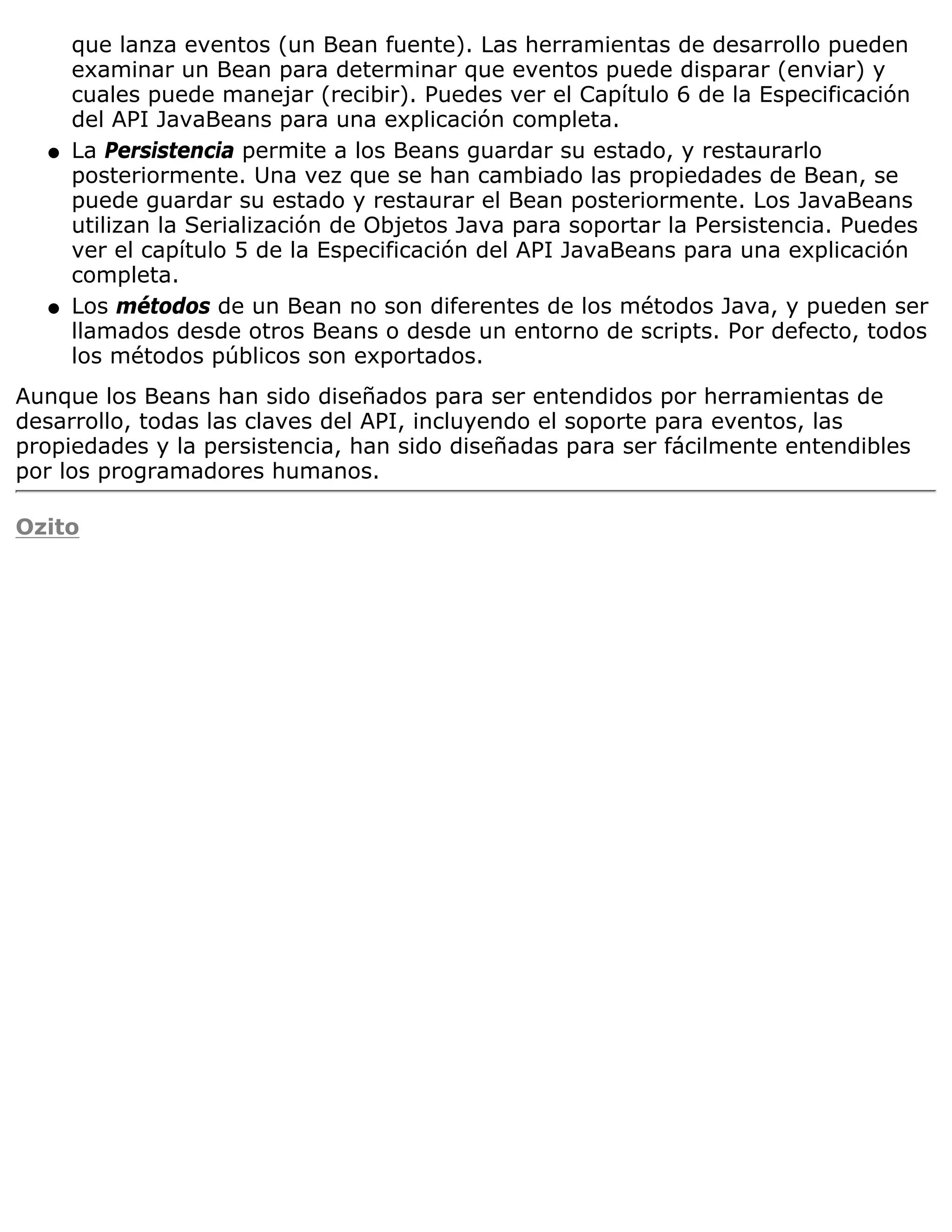 que lanza eventos (un Bean fuente). Las herramientas de desarrollo pueden
      examinar un Bean para determinar que eventos puede disparar (enviar) y
      cuales puede manejar (recibir). Puedes ver el Capítulo 6 de la Especificación
      del API JavaBeans para una explicación completa.
  q   La Persistencia permite a los Beans guardar su estado, y restaurarlo
      posteriormente. Una vez que se han cambiado las propiedades de Bean, se
      puede guardar su estado y restaurar el Bean posteriormente. Los JavaBeans
      utilizan la Serialización de Objetos Java para soportar la Persistencia. Puedes
      ver el capítulo 5 de la Especificación del API JavaBeans para una explicación
      completa.
  q   Los métodos de un Bean no son diferentes de los métodos Java, y pueden ser
      llamados desde otros Beans o desde un entorno de scripts. Por defecto, todos
      los métodos públicos son exportados.
Aunque los Beans han sido diseñados para ser entendidos por herramientas de
desarrollo, todas las claves del API, incluyendo el soporte para eventos, las
propiedades y la persistencia, han sido diseñadas para ser fácilmente entendibles
por los programadores humanos.

Ozito
 