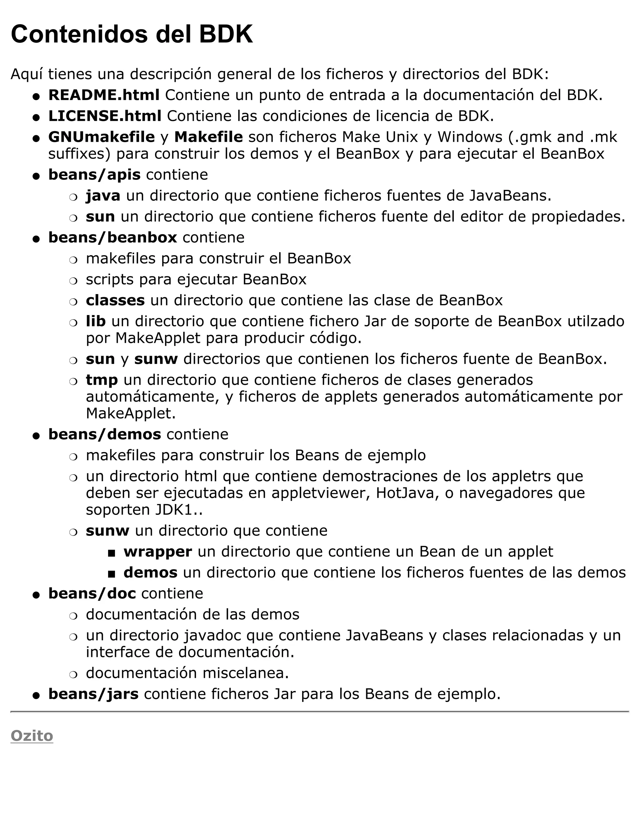 Contenidos del BDK
Aquí tienes una descripción general de los ficheros y directorios del BDK:
  q README.html Contiene un punto de entrada a la documentación del BDK.

  q LICENSE.html Contiene las condiciones de licencia de BDK.

  q GNUmakefile y Makefile son ficheros Make Unix y Windows (.gmk and .mk
     suffixes) para construir los demos y el BeanBox y para ejecutar el BeanBox
  q beans/apis contiene

        r java un directorio que contiene ficheros fuentes de JavaBeans.

        r sun un directorio que contiene ficheros fuente del editor de propiedades.

  q beans/beanbox contiene

        r makefiles para construir el BeanBox

        r scripts para ejecutar BeanBox

        r classes un directorio que contiene las clase de BeanBox

        r lib un directorio que contiene fichero Jar de soporte de BeanBox utilzado
           por MakeApplet para producir código.
        r sun y sunw directorios que contienen los ficheros fuente de BeanBox.

        r tmp un directorio que contiene ficheros de clases generados
           automáticamente, y ficheros de applets generados automáticamente por
           MakeApplet.
  q beans/demos contiene

        r makefiles para construir los Beans de ejemplo

        r un directorio html que contiene demostraciones de los appletrs que
           deben ser ejecutadas en appletviewer, HotJava, o navegadores que
           soporten JDK1..
        r sunw un directorio que contiene

              s wrapper un directorio que contiene un Bean de un applet

              s demos un directorio que contiene los ficheros fuentes de las demos

  q beans/doc contiene

        r documentación de las demos

        r un directorio javadoc que contiene JavaBeans y clases relacionadas y un
           interface de documentación.
        r documentación miscelanea.

  q beans/jars contiene ficheros Jar para los Beans de ejemplo.



Ozito
 