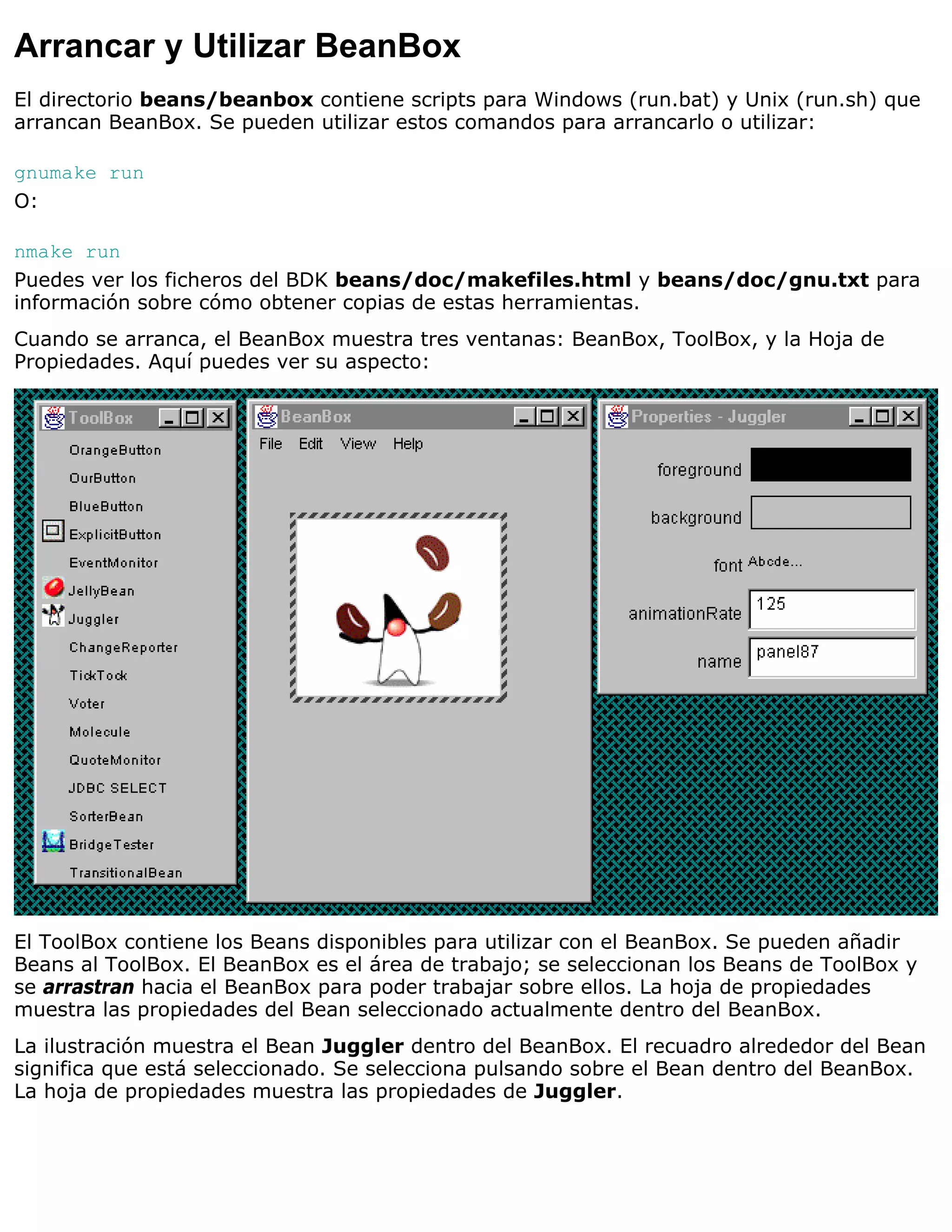 Arrancar y Utilizar BeanBox
El directorio beans/beanbox contiene scripts para Windows (run.bat) y Unix (run.sh) que
arrancan BeanBox. Se pueden utilizar estos comandos para arrancarlo o utilizar:

gnumake run
O:

nmake run
Puedes ver los ficheros del BDK beans/doc/makefiles.html y beans/doc/gnu.txt para
información sobre cómo obtener copias de estas herramientas.
Cuando se arranca, el BeanBox muestra tres ventanas: BeanBox, ToolBox, y la Hoja de
Propiedades. Aquí puedes ver su aspecto:




El ToolBox contiene los Beans disponibles para utilizar con el BeanBox. Se pueden añadir
Beans al ToolBox. El BeanBox es el área de trabajo; se seleccionan los Beans de ToolBox y
se arrastran hacia el BeanBox para poder trabajar sobre ellos. La hoja de propiedades
muestra las propiedades del Bean seleccionado actualmente dentro del BeanBox.
La ilustración muestra el Bean Juggler dentro del BeanBox. El recuadro alrededor del Bean
significa que está seleccionado. Se selecciona pulsando sobre el Bean dentro del BeanBox.
La hoja de propiedades muestra las propiedades de Juggler.
 