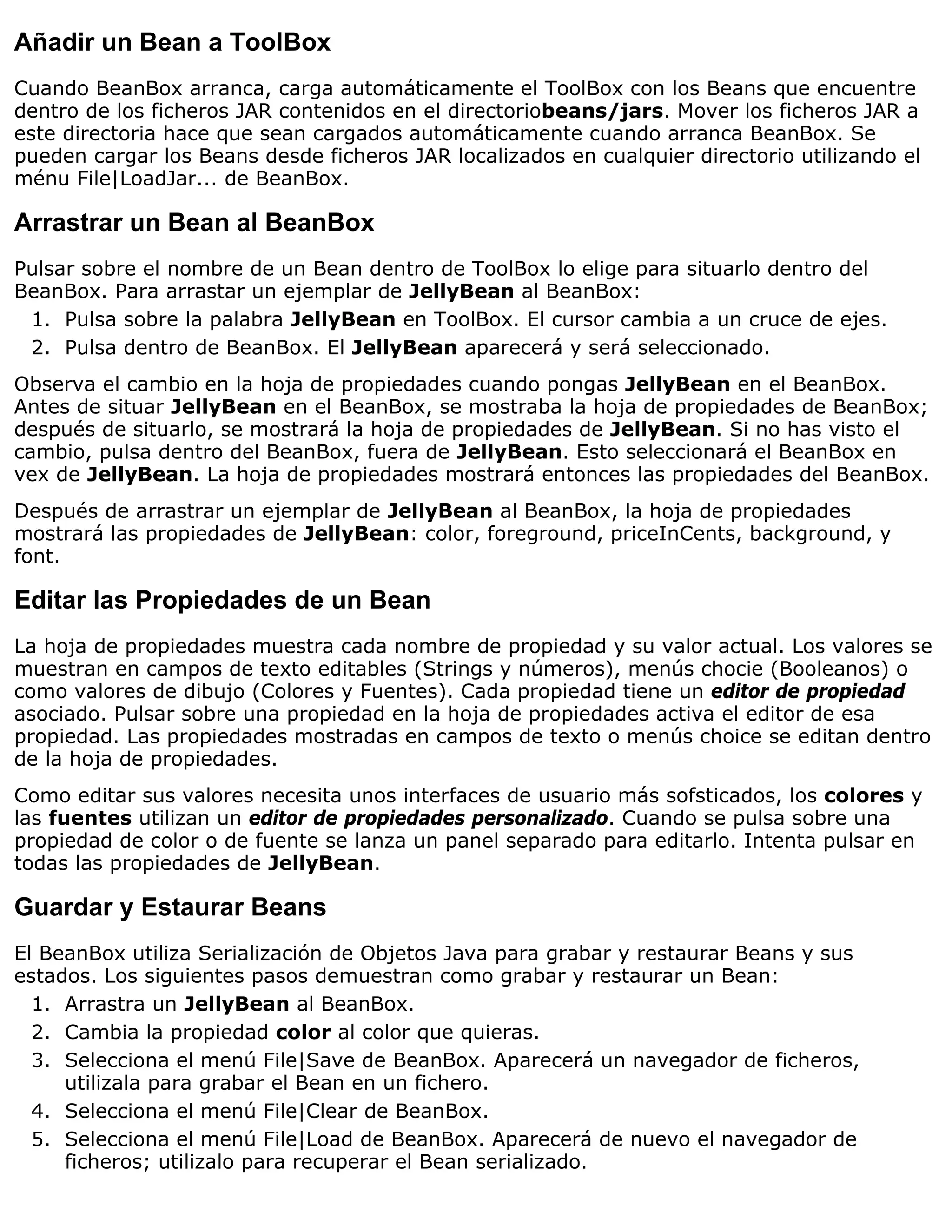 Añadir un Bean a ToolBox
Cuando BeanBox arranca, carga automáticamente el ToolBox con los Beans que encuentre
dentro de los ficheros JAR contenidos en el directoriobeans/jars. Mover los ficheros JAR a
este directoria hace que sean cargados automáticamente cuando arranca BeanBox. Se
pueden cargar los Beans desde ficheros JAR localizados en cualquier directorio utilizando el
ménu File|LoadJar... de BeanBox.

Arrastrar un Bean al BeanBox
Pulsar sobre el nombre de un Bean dentro de ToolBox lo elige para situarlo dentro del
BeanBox. Para arrastar un ejemplar de JellyBean al BeanBox:
 1. Pulsa sobre la palabra JellyBean en ToolBox. El cursor cambia a un cruce de ejes.
 2. Pulsa dentro de BeanBox. El JellyBean aparecerá y será seleccionado.
Observa el cambio en la hoja de propiedades cuando pongas JellyBean en el BeanBox.
Antes de situar JellyBean en el BeanBox, se mostraba la hoja de propiedades de BeanBox;
después de situarlo, se mostrará la hoja de propiedades de JellyBean. Si no has visto el
cambio, pulsa dentro del BeanBox, fuera de JellyBean. Esto seleccionará el BeanBox en
vex de JellyBean. La hoja de propiedades mostrará entonces las propiedades del BeanBox.
Después de arrastrar un ejemplar de JellyBean al BeanBox, la hoja de propiedades
mostrará las propiedades de JellyBean: color, foreground, priceInCents, background, y
font.

Editar las Propiedades de un Bean
La hoja de propiedades muestra cada nombre de propiedad y su valor actual. Los valores se
muestran en campos de texto editables (Strings y números), menús chocie (Booleanos) o
como valores de dibujo (Colores y Fuentes). Cada propiedad tiene un editor de propiedad
asociado. Pulsar sobre una propiedad en la hoja de propiedades activa el editor de esa
propiedad. Las propiedades mostradas en campos de texto o menús choice se editan dentro
de la hoja de propiedades.
Como editar sus valores necesita unos interfaces de usuario más sofsticados, los colores y
las fuentes utilizan un editor de propiedades personalizado. Cuando se pulsa sobre una
propiedad de color o de fuente se lanza un panel separado para editarlo. Intenta pulsar en
todas las propiedades de JellyBean.

Guardar y Estaurar Beans
El BeanBox utiliza Serialización de Objetos Java para grabar y restaurar Beans y sus
estados. Los siguientes pasos demuestran como grabar y restaurar un Bean:
  1. Arrastra un JellyBean al BeanBox.
  2. Cambia la propiedad color al color que quieras.
  3. Selecciona el menú File|Save de BeanBox. Aparecerá un navegador de ficheros,
     utilizala para grabar el Bean en un fichero.
  4. Selecciona el menú File|Clear de BeanBox.
  5. Selecciona el menú File|Load de BeanBox. Aparecerá de nuevo el navegador de
     ficheros; utilizalo para recuperar el Bean serializado.
 