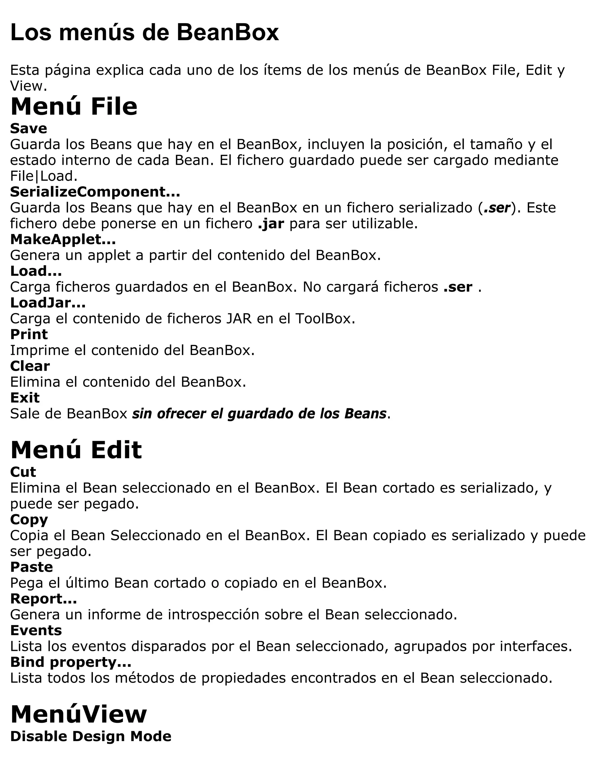 Los menús de BeanBox
Esta página explica cada uno de los ítems de los menús de BeanBox File, Edit y
View.
Menú File
Save
Guarda los Beans que hay en el BeanBox, incluyen la posición, el tamaño y el
estado interno de cada Bean. El fichero guardado puede ser cargado mediante
File|Load.
SerializeComponent...
Guarda los Beans que hay en el BeanBox en un fichero serializado (.ser). Este
fichero debe ponerse en un fichero .jar para ser utilizable.
MakeApplet...
Genera un applet a partir del contenido del BeanBox.
Load...
Carga ficheros guardados en el BeanBox. No cargará ficheros .ser .
LoadJar...
Carga el contenido de ficheros JAR en el ToolBox.
Print
Imprime el contenido del BeanBox.
Clear
Elimina el contenido del BeanBox.
Exit
Sale de BeanBox sin ofrecer el guardado de los Beans.

Menú Edit
Cut
Elimina el Bean seleccionado en el BeanBox. El Bean cortado es serializado, y
puede ser pegado.
Copy
Copia el Bean Seleccionado en el BeanBox. El Bean copiado es serializado y puede
ser pegado.
Paste
Pega el último Bean cortado o copiado en el BeanBox.
Report...
Genera un informe de introspección sobre el Bean seleccionado.
Events
Lista los eventos disparados por el Bean seleccionado, agrupados por interfaces.
Bind property...
Lista todos los métodos de propiedades encontrados en el Bean seleccionado.

MenúView
Disable Design Mode
 