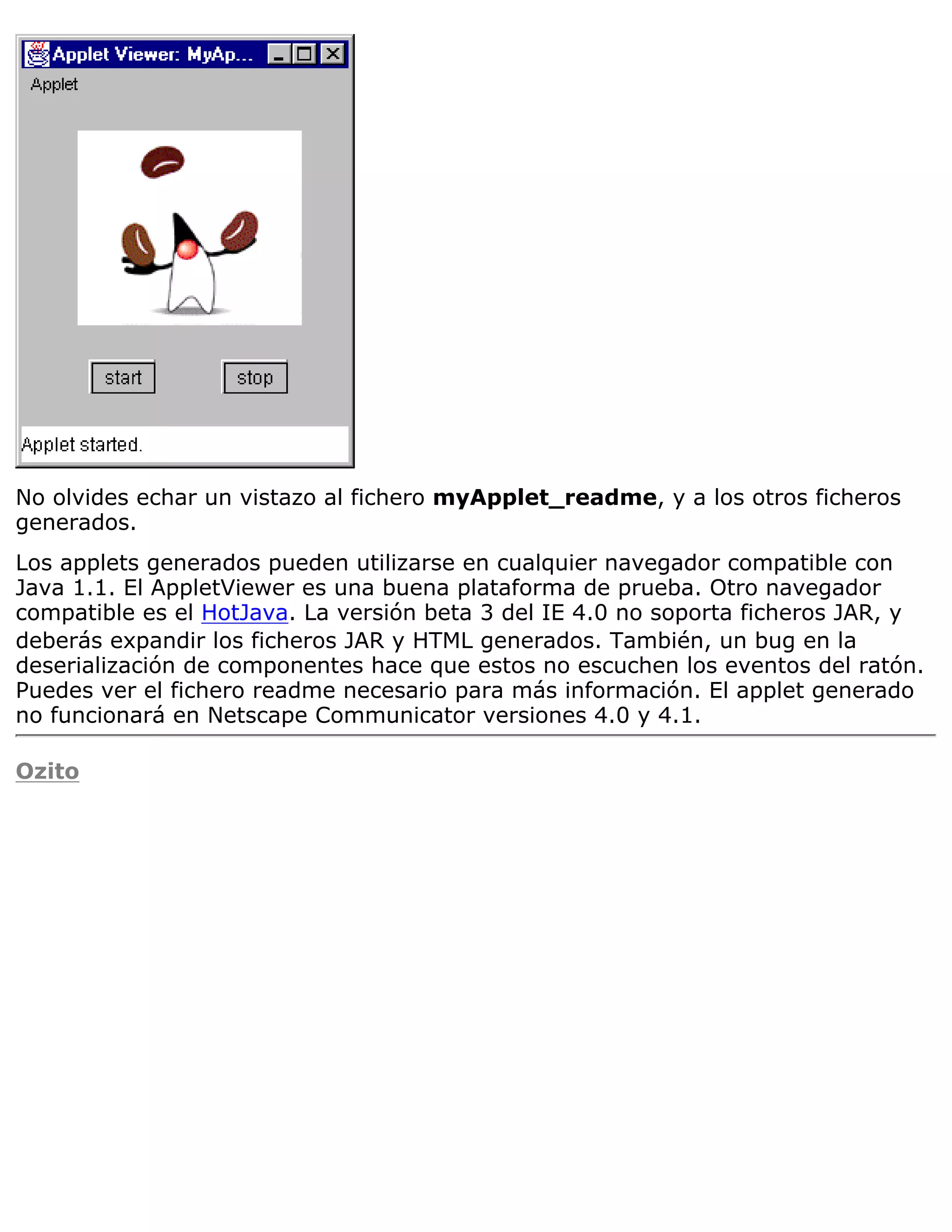 No olvides echar un vistazo al fichero myApplet_readme, y a los otros ficheros
generados.
Los applets generados pueden utilizarse en cualquier navegador compatible con
Java 1.1. El AppletViewer es una buena plataforma de prueba. Otro navegador
compatible es el HotJava. La versión beta 3 del IE 4.0 no soporta ficheros JAR, y
deberás expandir los ficheros JAR y HTML generados. También, un bug en la
deserialización de componentes hace que estos no escuchen los eventos del ratón.
Puedes ver el fichero readme necesario para más información. El applet generado
no funcionará en Netscape Communicator versiones 4.0 y 4.1.

Ozito
 