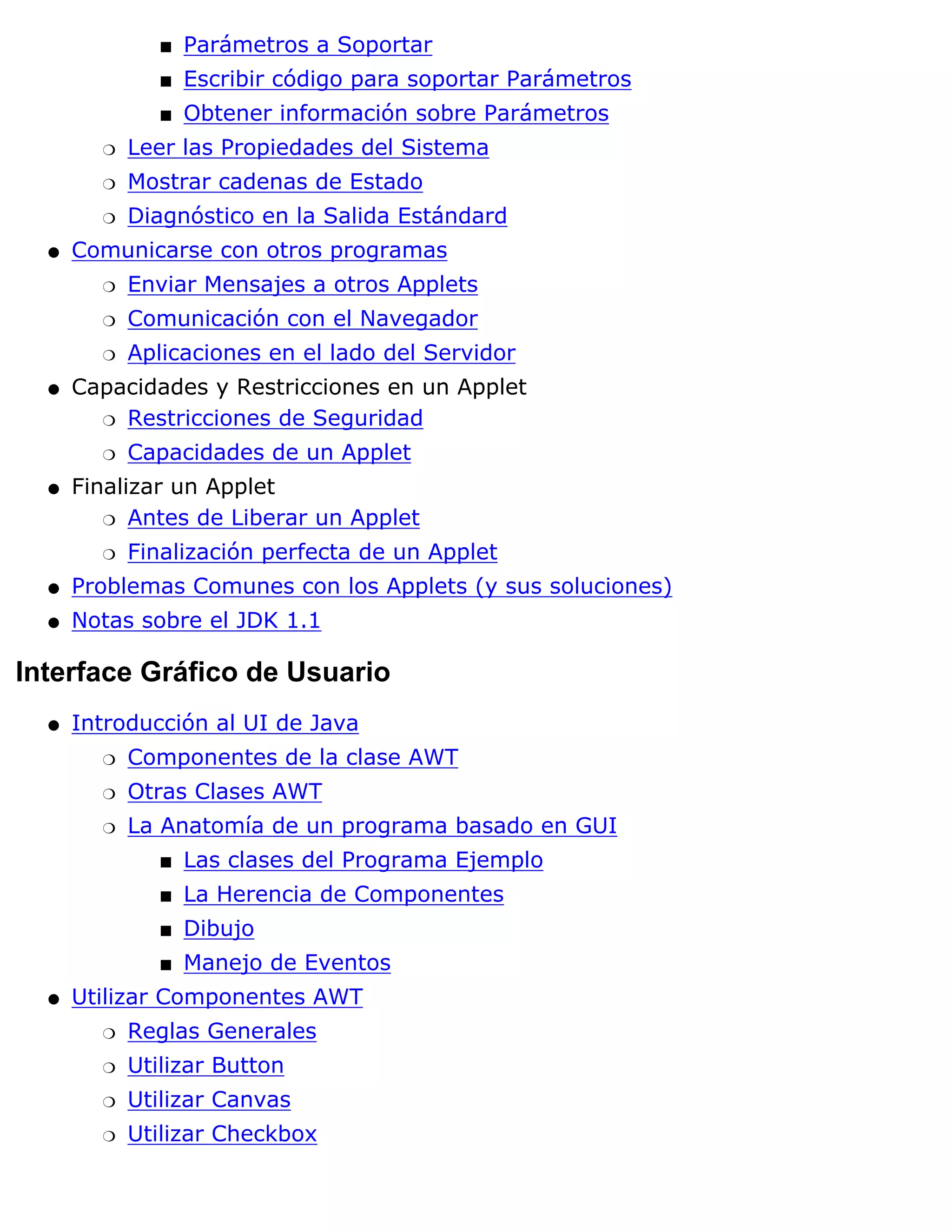 s   Parámetros a Soportar
               s   Escribir código para soportar Parámetros
               s   Obtener información sobre Parámetros
        r   Leer las Propiedades del Sistema
        r   Mostrar cadenas de Estado
        r   Diagnóstico en la Salida Estándard
  q   Comunicarse con otros programas
        r   Enviar Mensajes a otros Applets
        r   Comunicación con el Navegador
        r   Aplicaciones en el lado del Servidor
  q   Capacidades y Restricciones en un Applet
        r Restricciones de Seguridad

        r   Capacidades de un Applet
  q   Finalizar un Applet
         r Antes de Liberar un Applet

        r   Finalización perfecta de un Applet
  q   Problemas Comunes con los Applets (y sus soluciones)
  q   Notas sobre el JDK 1.1

Interface Gráfico de Usuario
  q   Introducción al UI de Java
        r   Componentes de la clase AWT
        r   Otras Clases AWT
        r   La Anatomía de un programa basado en GUI
               s   Las clases del Programa Ejemplo
               s   La Herencia de Componentes
               s   Dibujo
               s   Manejo de Eventos
  q   Utilizar Componentes AWT
        r   Reglas Generales
        r   Utilizar Button
        r   Utilizar Canvas
        r   Utilizar Checkbox
 