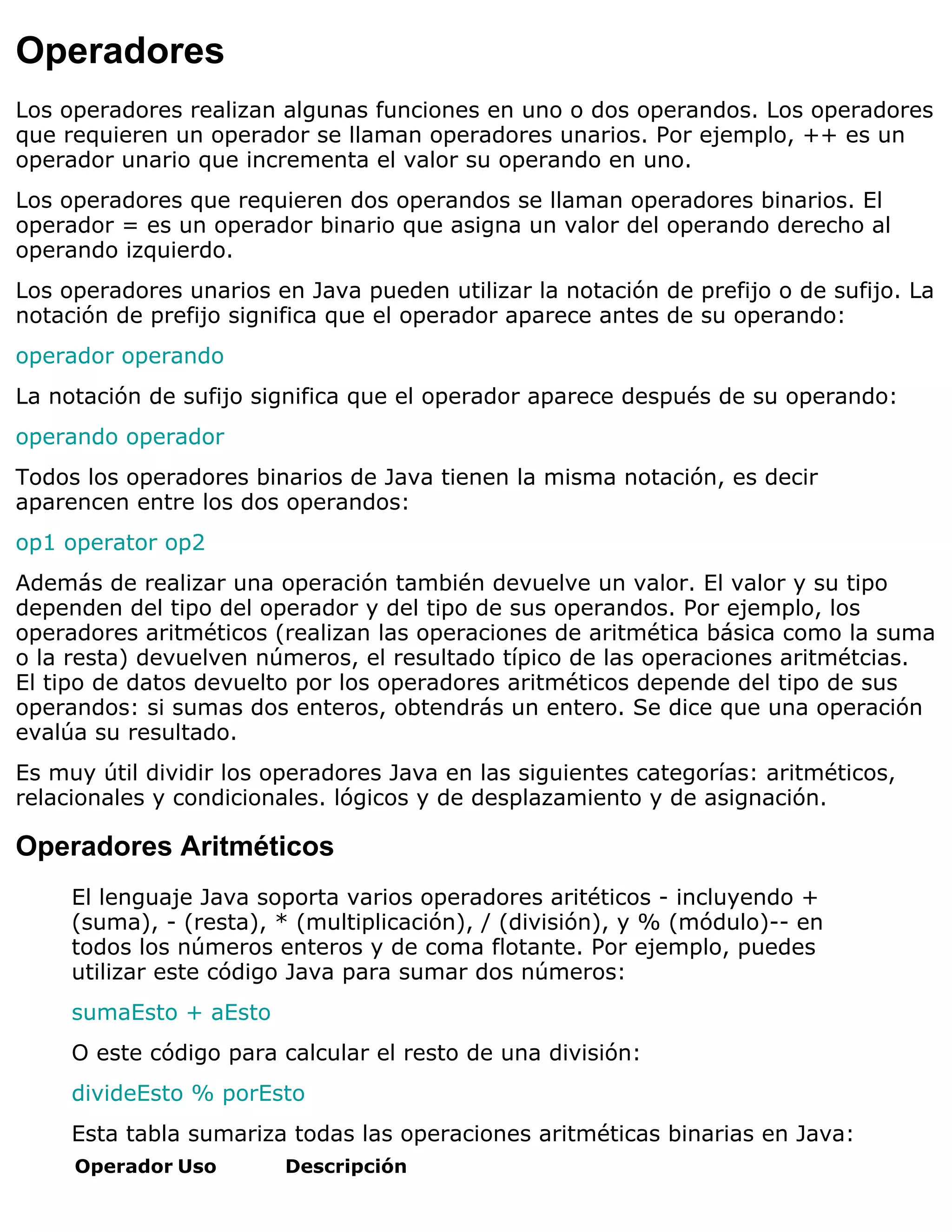 Operadores
Los operadores realizan algunas funciones en uno o dos operandos. Los operadores
que requieren un operador se llaman operadores unarios. Por ejemplo, ++ es un
operador unario que incrementa el valor su operando en uno.
Los operadores que requieren dos operandos se llaman operadores binarios. El
operador = es un operador binario que asigna un valor del operando derecho al
operando izquierdo.
Los operadores unarios en Java pueden utilizar la notación de prefijo o de sufijo. La
notación de prefijo significa que el operador aparece antes de su operando:
operador operando
La notación de sufijo significa que el operador aparece después de su operando:
operando operador
Todos los operadores binarios de Java tienen la misma notación, es decir
aparencen entre los dos operandos:
op1 operator op2
Además de realizar una operación también devuelve un valor. El valor y su tipo
dependen del tipo del operador y del tipo de sus operandos. Por ejemplo, los
operadores aritméticos (realizan las operaciones de aritmética básica como la suma
o la resta) devuelven números, el resultado típico de las operaciones aritmétcias.
El tipo de datos devuelto por los operadores aritméticos depende del tipo de sus
operandos: si sumas dos enteros, obtendrás un entero. Se dice que una operación
evalúa su resultado.
Es muy útil dividir los operadores Java en las siguientes categorías: aritméticos,
relacionales y condicionales. lógicos y de desplazamiento y de asignación.

Operadores Aritméticos
     El lenguaje Java soporta varios operadores aritéticos - incluyendo +
     (suma), - (resta), * (multiplicación), / (división), y % (módulo)-- en
     todos los números enteros y de coma flotante. Por ejemplo, puedes
     utilizar este código Java para sumar dos números:
     sumaEsto + aEsto
     O este código para calcular el resto de una división:
     divideEsto % porEsto
     Esta tabla sumariza todas las operaciones aritméticas binarias en Java:
     Operador Uso        Descripción
 