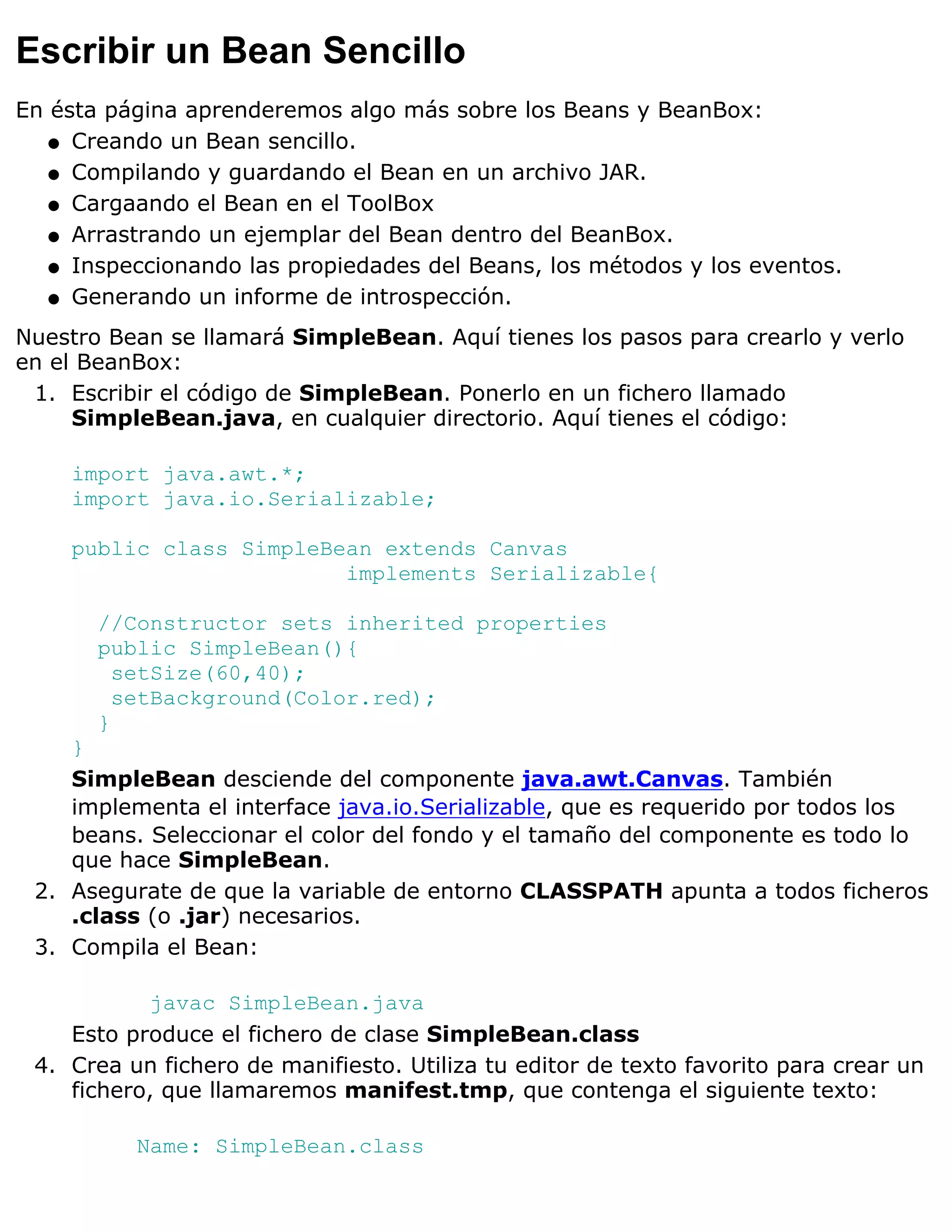 Escribir un Bean Sencillo
En ésta página aprenderemos algo más sobre los Beans y BeanBox:
   q Creando un Bean sencillo.

   q Compilando y guardando el Bean en un archivo JAR.

   q Cargaando el Bean en el ToolBox

   q Arrastrando un ejemplar del Bean dentro del BeanBox.

   q Inspeccionando las propiedades del Beans, los métodos y los eventos.

   q Generando un informe de introspección.

Nuestro Bean se llamará SimpleBean. Aquí tienes los pasos para crearlo y verlo
en el BeanBox:
 1. Escribir el código de SimpleBean. Ponerlo en un fichero llamado
     SimpleBean.java, en cualquier directorio. Aquí tienes el código:

    import java.awt.*;
    import java.io.Serializable;

    public class SimpleBean extends Canvas
                         implements Serializable{

       //Constructor sets inherited properties
       public SimpleBean(){
         setSize(60,40);
         setBackground(Color.red);
       }
    }
    SimpleBean desciende del componente java.awt.Canvas. También
    implementa el interface java.io.Serializable, que es requerido por todos los
    beans. Seleccionar el color del fondo y el tamaño del componente es todo lo
    que hace SimpleBean.
 2. Asegurate de que la variable de entorno CLASSPATH apunta a todos ficheros
    .class (o .jar) necesarios.
 3. Compila el Bean:

            javac SimpleBean.java
    Esto produce el fichero de clase SimpleBean.class
 4. Crea un fichero de manifiesto. Utiliza tu editor de texto favorito para crear un
    fichero, que llamaremos manifest.tmp, que contenga el siguiente texto:

          Name: SimpleBean.class
 